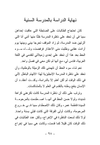 ‫ﻨﻬﺎﻴﺔ ﺍﻟﺩﺭﺍﺴﺔ ﺒﺎﻟﻤﺩﺭﺴﺔ ﺍﻟﺴﻨﻴﺔ‬
‫ﻜﺎﻥ ﺍﺤﺘﺠﺎﺝ ﺍﻟﻁﺎﻟﺒﺎﺕ ﻋﻠﻰ ﺍﻟﻀﺎﺒﻁﺔ ﺍﻟﺘﻲ ﻋﺎﻗﺒﺕ ﺇﺤﺩﺍﻫﻥ‬
‫ﺴﺒ ‪‬ﺎ ﻓﻲ ﺃﻥ ﺘﺤﻘﺩ ﻋﻠﻲ ﻨﺎﻅﺭﺓ ﺍﻟﻤﺩﺭﺴﺔ ﻅﻨﺎ ﻤﻨﻬﺎ ﺃﻨﻨﻲ ﺃﻨﺎ ﺍﻟﺘﻲ‬
                    ‫‪‬‬                ‫‪‬‬               ‫ﺒ‬
‫ﺃﺜﺭﺘﻬﻥ ﻀﺩ ﺍﻟﻤﺩﺭﺴﺔ، ﺜﻡ ﺯﺍﺩ ﺍﻟﻤﻭﻗﻑ ﺘﺤﺭ ‪‬ﺎ ﺒﻴﻨﻲ ﻭﺒﻴﻨﻬﺎ ﻴﻭﻡ‬
                 ‫ﺠ‬
‫ﺃﺭﺍﺩﺕ ﻋﻘﺎﺒﻲ ﻭﻁﻠﺒﺕ ﻤﻨﻲ ﺍﻻﻋﺘﺫﺍﺭ ﻓﺭﻓﻀﺕ، ﻭﺸـﺎﺀ ﺴـﻭﺀ‬
‫ﺍﻟﺤﻅ ﺒﻌﺩ ﻫﺫﺍ ﺃﻥ ﺘﺤﻘﺩ ﻋﻠﻲ ﺇﺤﺩﻯ ﺯﻤﻴﻼﺘﻲ ﻟﺘﻘﺩﻤﻲ ﻓﻲ ﺍﻟﻠﻐﺔ‬
                            ‫‪‬‬
    ‫ﺍﻟﻌﺭﺒﻴﺔ، ﻓﺘﺩﺱ ﻟ ‪ ،‬ﻤﻊ ﺃﻨﻬﺎ ﻟﻡ ﺘﻜﻥ ﻤﻌﻲ ﻓﻲ ﻓﺼل ﻭﺍﺤﺩ.‬
                                     ‫ﻲ‬
‫ﻨﻌﻡ ﺸﺎﺀ ﺴﻭﺀ ﺍﻟﺤﻅ ﺃﻥ ﺘﺘﻬﻤﻨﻲ ﺘﻠﻙ ﺍﻟﺯﻤﻴﻠﺔ ﺒﺎﻟﻭﻁﻨﻴﺔ، ﻭﺃﻥ‬
‫ﺘﺤﻘﺩ ﻋﻠﻲ ﻨﺎﻅﺭﺓ ﺍﻟﻤﺩﺭﺴﺔ ﺍﻹﻨﺠﻠﻴﺯﻴﺔ ﻟﻬﺫﺍ ﺍﻻﺘﻬﺎﻡ ﺍﻟﺒﺎﻁل ﻷﻨﻲ‬
                                               ‫‪‬‬
‫ﻓﻲ ﺫﻟﻙ ﺍﻟﻭﻗﺕ ﻟﻡ ﺃﻜﻥ ﺃﻫﺘﻡ ﺇﻻ ﺒﺎﻟﺩﺭﺍﺴﺔ، ﻭﻜﻨـﺕ ﺃﻋﺘﻘـﺩ ﺃﻥ‬
         ‫ﺍﻹﻨﺴﺎﻥ ﻴﻨﻔﻊ ﻭﻁﻨﻪ ﺒﺎﻟﺘﻘﺩﻡ ﻓﻲ ﺍﻟﻌﻠﻡ ﻻ ﺒﺎﻟﻤﺸﺎﻜﺴﺎﺕ.‬
‫ﻭﺘﺭﺘﺏ ﻋﻠﻰ ﺫﻟﻙ ﺃﻥ ﻨﺎﻅﺭﺓ ﺍﻟﻤﺩﺭﺴﺔ ﻜﺎﻨﺕ ﺘﻜﺭﻫﻨﻲ ﻜﺭﺍﻫﺔ‬
‫ﺸﺩﻴﺩﺓ، ﻭﻟﻭﻻ ﺤﺴﻥ ﺍﻟﺤﻅ ﻓﻲ ﺃﻨﻬـﺎ ﺍﺼـﻁﺩﻤﺕ ﺒﺎﻟﻤﺭﺤﻭﻤـﺔ‬
‫ﺍﻟﺴﻴﺩﺓ ﻓﺎﻁﻤﺔ ﻋﻤﺭ، ﻭﻜﺎﻥ ﺫﻟﻙ ﺍﻻﺼﻁﺩﺍﻡ ﺴﺒ ‪‬ﺎ ﻓـﻲ ﺨـﺭﻭﺝ‬
           ‫ﺒ‬
‫ﺍﻟﻤﺭﺤﻭﻤﺔ، ﻭﻜﺎﻨﺕ ﺃﻭﻟﻰ ﺍﻟﻔﺭﻗﺔ ﺍﻟﺘﻲ ﻜﺎﻨﺕ ﻗﺒﻠﻲ ﺒﺴﻨﺔ ﻭﺍﺤﺩﺓ.‬
‫ﻟﻭﻻ ﺫﻟﻙ ﻟﺴﻌﺕ ﺍﻟﻨﺎﻅﺭﺓ ﻓﻲ ﺍﻹﺨﺭﺍﺝ، ﻭﻟﻜﻥ ﻋﺩﺩ ﺍﻟﻁﺎﻟﺒﺎﺕ ﻓﻲ‬
‫ﺫﻟﻙ ﺍﻟﻭﻗﺕ ﻜﺎﻥ ﻗﻠﻴﻼ ﻜﻤﺎ ﻗﺩﻤﺕ، ﻭﻜﺎﻨﺕ ﻫﻲ ﺴﺒ ‪‬ﺎ ﻓﻲ ﺇﺨﺭﺍﺝ‬
          ‫ﺒ‬                       ‫ﹰ‬

                        ‫- ٨٩ -‬
 