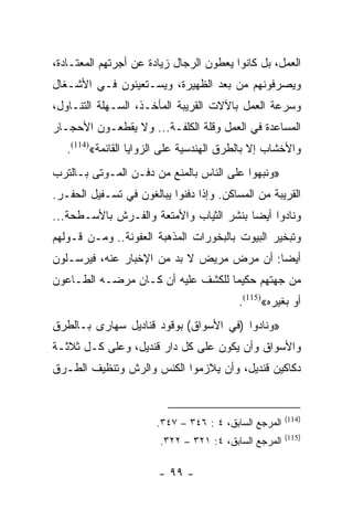 ‫ﺍﻟﻌﻤل، ﺒل ﻜﺎﻨﻭﺍ ﻴﻌﻁﻭﻥ ﺍﻟﺭﺠﺎل ﺯﻴﺎﺩﺓ ﻋﻥ ﺃﺠﺭﺘﻬﻡ ﺍﻟﻤﻌﺘـﺎﺩﺓ،‬
‫ﻭﻴﺼﺭﻓﻭﻨﻬﻡ ﻤﻥ ﺒﻌﺩ ﺍﻟﻅﻬﻴﺭﺓ، ﻭﻴﺴـﺘﻌﻴﻨﻭﻥ ﻓـﻲ ﺍﻷﺸـﻐﺎل‬
‫ﻭﺴﺭﻋﺔ ﺍﻟﻌﻤل ﺒﺎﻵﻻﺕ ﺍﻟﻘﺭﻴﺒﺔ ﺍﻟﻤﺄﺨـﺫ، ﺍﻟﺴـﻬﻠﺔ ﺍﻟﺘﻨـﺎﻭل،‬
‫ﺍﻟﻤﺴﺎﻋﺩﺓ ﻓﻲ ﺍﻟﻌﻤل ﻭﻗﻠﺔ ﺍﻟﻜﻠﻔـﺔ... ﻭﻻ ﻴﻘﻁﻌـﻭﻥ ﺍﻷﺤﺠـﺎﺭ‬
   ‫ﻭﺍﻷﺨﺸﺎﺏ ﺇﻻ ﺒﺎﻟﻁﺭﻕ ﺍﻟﻬﻨﺩﺴﻴﺔ ﻋﻠﻰ ﺍﻟﺯﻭﺍﻴﺎ ﺍﻟﻘﺎﺌﻤﺔ«)411(.‬
‫»ﻭﻨﺒﻬﻭﺍ ﻋﻠﻰ ﺍﻟﻨﺎﺱ ﺒﺎﻟﻤﻨﻊ ﻤﻥ ﺩﻓـﻥ ﺍﻟﻤـﻭﺘﻰ ﺒـﺎﻟﺘﺭﺏ‬
‫ﺍﻟﻘﺭﻴﺒﺔ ﻤﻥ ﺍﻟﻤﺴﺎﻜﻥ. ﻭﺇﺫﺍ ﺩﻓﻨﻭﺍ ﻴﺒﺎﻟﻐﻭﻥ ﻓﻲ ﺘﺴـﻔﻴل ﺍﻟﺤﻔـﺭ.‬
‫ﻭﻨﺎﺩﻭﺍ ﺃﻴﻀﺎ ﺒﻨﺸﺭ ﺍﻟﺜﻴﺎﺏ ﻭﺍﻷﻤﺘﻌﺔ ﻭﺍﻟﻔـﺭﺵ ﺒﺎﻷﺴـﻁﺤﺔ...‬
                                         ‫‪‬‬
‫ﻭﺘﺒﺨﻴﺭ ﺍﻟﺒﻴﻭﺕ ﺒﺎﻟﺒﺨﻭﺭﺍﺕ ﺍﻟﻤﺫﻫﺒﺔ ﺍﻟﻌﻔﻭﻨﺔ.. ﻭﻤـﻥ ﻗـﻭﻟﻬﻡ‬
‫ﺃﻴﻀﺎ: ﺃﻥ ﻤﺭﺽ ﻤﺭﻴﺽ ﻻ ﺒﺩ ﻤﻥ ﺍﻹﺨﺒﺎﺭ ﻋﻨﻪ، ﻓﻴﺭﺴـﻠﻭﻥ‬
                                           ‫‪‬‬
‫ﻤﻥ ﺠﻬﺘﻬﻡ ﺤﻜﻴﻤﺎ ﻟﻠﻜﺸﻑ ﻋﻠﻴﻪ ﺃﻥ ﻜـﺎﻥ ﻤﺭﻀـﻪ ﺍﻟﻁـﺎﻋﻭﻥ‬
                                   ‫‪‬‬
                                          ‫ﺃﻭ ﺒﻐﻴﺭﻩ«)511(.‬
‫»ﻭﻨﺎﺩﻭﺍ )ﻓﻲ ﺍﻷﺴﻭﺍﻕ( ﺒﻭﻗﻭﺩ ﻗﻨﺎﺩﻴل ﺴﻬﺎﺭﻯ ﺒـﺎﻟﻁﺭﻕ‬
‫ﻭﺍﻷﺴﻭﺍﻕ ﻭﺃﻥ ﻴﻜﻭﻥ ﻋﻠﻰ ﻜل ﺩﺍﺭ ﻗﻨﺩﻴل، ﻭﻋﻠﻰ ﻜـل ﺜﻼﺜـﺔ‬
‫ﺩﻜﺎﻜﻴﻥ ﻗﻨﺩﻴل، ﻭﺃﻥ ﻴﻼﺯﻤﻭﺍ ﺍﻟﻜﻨﺱ ﻭﺍﻟﺭﺵ ﻭﺘﻨﻅﻴﻑ ﺍﻟﻁـﺭﻕ‬


                                                       ‫)411(‬
                       ‫ﺍﻟﻤﺭﺠﻊ ﺍﻟﺴﺎﺒﻕ، ٤ : ٦٤٣ – ٧٤٣.‬
                                                       ‫)511(‬
                        ‫ﺍﻟﻤﺭﺠﻊ ﺍﻟﺴﺎﺒﻕ، ٤: ١٢٣ – ٢٢٣.‬

                        ‫- ٩٩ -‬
 