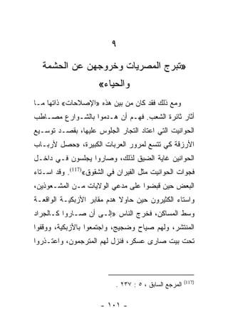 ‫٩‬
  ‫»ﺘﺒﺭﺝ ﺍﻟﻤﺼﺭﻴﺎﺕ ﻭﺨﺭﻭﺠﻬﻥ ﻋﻥ ﺍﻟﺤﺸﻤﺔ‬
                     ‫ﻭﺍﻟﺤﻴﺎﺀ«‬
‫ﻭﻤﻊ ﺫﻟﻙ ﻓﻘﺩ ﻜﺎﻥ ﻤﻥ ﺒﻴﻥ ﻫﺫﻩ »ﺍﻹﺼﻼﺤﺎﺕ« ﺫﺍﺘﻬﺎ ﻤـﺎ‬
‫ﺃﺜﺎﺭ ﺜﺎﺌﺭﺓ ﺍﻟﺸﻌﺏ. ﻓﻬـﻡ ﺃﻥ ﻫـﺩﻤﻭﺍ ﺒﺎﻟﺸـﻭﺍﺭﻉ ﻤﺼـﺎﻁﺏ‬
‫ﺍﻟﺤﻭﺍﻨﻴﺕ ﺍﻟﺘﻲ ﺍﻋﺘﺎﺩ ﺍﻟﺘﺠﺎﺭ ﺍﻟﺠﻠﻭﺱ ﻋﻠﻴﻬﺎ، ﺒﻘﺼـﺩ ﺘﻭﺴـﻴﻊ‬
‫ﺍﻷﺭﺯﻗﺔ ﻜﻲ ﺘﺘﺴﻊ ﻟﻤﺭﻭﺭ ﺍﻟﻌﺭﺒﺎﺕ ﺍﻟﻜﺒﻴﺭﺓ، »ﺤﺼل ﻷﺭﺒـﺎﺏ‬
‫ﺍﻟﺤﻭﺍﻨﻴﻥ ﻏﺎﻴﺔ ﺍﻟﻀﻴﻕ ﻟﺫﻟﻙ، ﻭﺼﺎﺭﻭﺍ ﻴﺠﻠﺴﻭﻥ ﻓـﻲ ﺩﺍﺨـل‬
‫ﻓﺠﻭﺍﺕ ﺍﻟﺤﻭﺍﻨﻴﺕ ﻤﺜل ﺍﻟﻔﻴﺭﺍﻥ ﻓﻲ ﺍﻟﺸﻘﻭﻕ«)711(. ﻭﻗﺩ ﺍﺴـﺘﺎﺀ‬
‫ﺍﻟﺒﻌﺽ ﺤﻴﻥ ﻗﺒﻀﻭﺍ ﻋﻠﻰ ﻤﺩﻋﻲ ﺍﻟﻭﻻﻴﺎﺕ ﻤـﻥ ﺍﻟﻤﺸـﻌﻭﺫﻴﻥ،‬
‫ﻭﺍﺴﺘﺎﺀ ﺍﻟﻜﺜﻴﺭﻭﻥ ﺤﻴﻥ ﺤﺎﻭﻻ ﻫﺩﻡ ﻤﻘﺎﺒﺭ ﺍﻷﺯﺒﻜﻴـﺔ ﺍﻟﻭﺍﻗﻌـﺔ‬
‫ﻭﺴﻁ ﺍﻟﻤﺴﺎﻜﻥ، ﻓﺨﺭﺝ ﺍﻟﻨﺎﺱ »ﺇﻟـﻰ ﺃﻥ ﺼـﺎﺭﻭﺍ ﻜـﺎﻟﺠﺭﺍﺩ‬
‫ﺍﻟﻤﻨﺘﺸﺭ، ﻭﻟﻬﻡ ﺼﻴﺎﺡ ﻭﻀﺠﻴﺞ، ﻭﺍﺠﺘﻤﻌﻭﺍ ﺒﺎﻷﺯﺒﻜﻴﺔ، ﻭﻭﻗﻔﻭﺍ‬
‫ﺘﺤﺕ ﺒﻴﺕ ﺼﺎﺭﻯ ﻋﺴﻜﺭ، ﻓﻨﺯل ﻟﻬﻡ ﺍﻟﻤﺘﺭﺠﻤﻭﻥ، ﻭﺍﻋﺘـﺫﺭﻭﺍ‬



                                                       ‫)711(‬
                           ‫ﺍﻟﻤﺭﺠﻊ ﺍﻟﺴﺎﺒﻕ ، ٥ : ٧٣٢ .‬

                      ‫- ١٠١ -‬
 