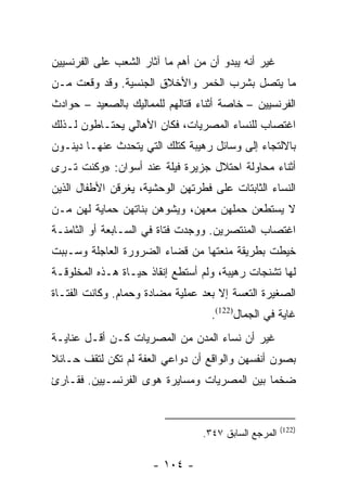 ‫ﻏﻴﺭ ﺃﻨﻪ ﻴﺒﺩﻭ ﺃﻥ ﻤﻥ ﺃﻫﻡ ﻤﺎ ﺁﺜﺎﺭ ﺍﻟﺸﻌﺏ ﻋﻠﻰ ﺍﻟﻔﺭﻨﺴﻴﻴﻥ‬
‫ﻤﺎ ﻴﺘﺼل ﺒﺸﺭﺏ ﺍﻟﺨﻤﺭ ﻭﺍﻷﺨﻼﻕ ﺍﻟﺠﻨﺴﻴﺔ. ﻭﻗﺩ ﻭﻗﻌﺕ ﻤـﻥ‬
‫ﺍﻟﻔﺭﻨﺴﻴﻴﻥ – ﺨﺎﺼﺔ ﺃﺜﻨﺎﺀ ﻗﺘﺎﻟﻬﻡ ﻟﻠﻤﻤﺎﻟﻴﻙ ﺒﺎﻟﺼﻌﻴﺩ – ﺤﻭﺍﺩﺙ‬
‫ﺍﻏﺘﺼﺎﺏ ﻟﻠﻨﺴﺎﺀ ﺍﻟﻤﺼﺭﻴﺎﺕ، ﻓﻜﺎﻥ ﺍﻷﻫﺎﻟﻲ ﻴﺤﺘـﺎﻁﻭﻥ ﻟـﺫﻟﻙ‬
‫ﺒﺎﻻﻟﺘﺠﺎﺀ ﺇﻟﻰ ﻭﺴﺎﺌل ﺭﻫﻴﺒﺔ ﻜﺘﻠﻙ ﺍﻟﺘﻲ ﻴﺘﺤﺩﺙ ﻋﻨﻬـﺎ ﺩﻴﻨـﻭﻥ‬
‫ﺃﺜﻨﺎﺀ ﻤﺤﺎﻭﻟﺔ ﺍﺤﺘﻼل ﺠﺯﻴﺭﺓ ﻓﻴﻠﺔ ﻋﻨﺩ ﺃﺴﻭﺍﻥ: »ﻭﻜﻨﺕ ﺘـﺭﻯ‬
‫ﺍﻟﻨﺴﺎﺀ ﺍﻟﺜﺎﺒﺘﺎﺕ ﻋﻠﻰ ﻓﻁﺭﺘﻬﻥ ﺍﻟﻭﺤﺸﻴﺔ، ﻴﻐﺭﻗﻥ ﺍﻷﻁﻔﺎل ﺍﻟﺫﻴﻥ‬
‫ﻻ ﻴﺴﺘﻁﻌﻥ ﺤﻤﻠﻬﻥ ﻤﻌﻬﻥ، ﻭﻴﺸﻭﻫﻥ ﺒﻨﺎﺘﻬﻥ ﺤﻤﺎﻴﺔ ﻟﻬﻥ ﻤـﻥ‬
‫ﺍﻏﺘﺼﺎﺏ ﺍﻟﻤﻨﺘﺼﺭﻴﻥ. ﻭﻭﺠﺩﺕ ﻓﺘﺎﺓ ﻓﻲ ﺍﻟﺴـﺎﺒﻌﺔ ﺃﻭ ﺍﻟﺜﺎﻤﻨـﺔ‬
‫ﺨﻴﻁﺕ ﺒﻁﺭﻴﻘﺔ ﻤﻨﻌﺘﻬﺎ ﻤﻥ ﻗﻀﺎﺀ ﺍﻟﻀﺭﻭﺭﺓ ﺍﻟﻌﺎﺠﻠﺔ ﻭﺴـﺒﺒﺕ‬
‫ﻟﻬﺎ ﺘﺸﻨﺠﺎﺕ ﺭﻫﻴﺒﺔ، ﻭﻟﻡ ﺃﺴﺘﻁﻊ ﺇﻨﻘﺎﺫ ﺤﻴـﺎﺓ ﻫـﺫﻩ ﺍﻟﻤﺨﻠﻭﻗـﺔ‬
‫ﺍﻟﺼﻐﻴﺭﺓ ﺍﻟﺘﻌﺴﺔ ﺇﻻ ﺒﻌﺩ ﻋﻤﻠﻴﺔ ﻤﻀﺎﺩﺓ ﻭﺤﻤﺎﻡ. ﻭﻜﺎﻨﺕ ﺍﻟﻔﺘـﺎﺓ‬
                                   ‫ﻏﺎﻴﺔ ﻓﻲ ﺍﻟﺠﻤﺎل)221(.‬
‫ﻏﻴﺭ ﺃﻥ ﻨﺴﺎﺀ ﺍﻟﻤﺩﻥ ﻤﻥ ﺍﻟﻤﺼﺭﻴﺎﺕ ﻜـﻥ ﺃﻗـل ﻋﻨﺎﻴـﺔ‬
‫ﺒﺼﻭﻥ ﺃﻨﻔﺴﻬﻥ ﻭﺍﻟﻭﺍﻗﻊ ﺃﻥ ﺩﻭﺍﻋﻲ ﺍﻟﻌﻔﺔ ﻟﻡ ﺘﻜﻥ ﻟﺘﻘﻑ ﺤـﺎﺌﻼ‬
‫ﹰ‬
‫ﻀﺨﻤﺎ ﺒﻴﻥ ﺍﻟﻤﺼﺭﻴﺎﺕ ﻭﻤﺴﺎﻴﺭﺓ ﻫﻭﻯ ﺍﻟﻔﺭﻨﺴـﻴﻴﻥ. ﻓﻘـﺎﺭﺉ‬
                                             ‫‪‬‬


                                                      ‫)221(‬
                                 ‫ﺍﻟﻤﺭﺠﻊ ﺍﻟﺴﺎﺒﻕ ٧٤٣.‬

                      ‫- ٤٠١ -‬
 