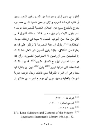 ‫ﺍﻟﻤﻘﺭﻴﺯﻱ ﻭﺍﺒﻥ ﺇﻴﺎﺱ ﻭﻏﻴﺭﻫﻤﺎ ﻤﻥ ﺍﻟﻤـﺅﺭﺨﻴﻥ ﺍﻟﻤﺼـﺭﻴﻴﻥ‬
‫ﺃﻭ ﻜﺘﺏ ﺍﻟﺭﺤﺎﻟﺔ ﺍﻟﻌﺭﺏ ﻭﺍﻹﻓﺭﻨﺞ ﻤﻤﻥ ﻗﺩﻤﻭﺍ ﺇﻟـﻰ ﻤﺼـﺭ،‬
‫ﻴﺨﺭﺝ ﺒﺎﻨﻁﺒﺎﻉ ﺴﻴﺊ ﻋﻥ ﺍﻷﺨﻼﻕ ﺍﻟﺠﻨﺴﻴﺔ ﻟﻠﻤﺼﺭﻴﺎﺕ ﺒﻭﺠـﻪ‬
‫ﻋﺎﻡ. ﻴﻘﻭل ﻜﻠﻭﺕ ﺒﻙ: »ﺇﻥ ﻤﺼﺭ ﺨﺎﻟﻔﺕ ﻤﻤﺎﻟﻙ ﺍﻟﺸﺭﻕ ﻓـﻲ‬
‫ﺃﻜﺜﺭ ﻤﻥ ﺤﺎل ﻤﻥ ﺃﺤﻭﺍﻟﻬﺎ ﺍﻟﻌﺎﻤﺔ، ﻻ ﺴﻴﻤﺎ ﻓﻲ ﺍﺭﺘﺨﺎﺀ ﺤﺒـل‬
‫ﻭﻴﻘﻭل ﺇﻥ ﻋﻔﺔ ﺍﻟﻤﺼﺭﻴﺔ ﻻ ﺘﺭﺘﻜﺯ ﻋﻠﻰ ﻗﻭﺍﻋﺩ‬                ‫)321(‬
                                                              ‫ﺍﻷﺨﻼﻕ«‬
‫ﻭﻁﻴﺩﺓ ﻤﻥ ﺍﻷﺨﻼﻕ، »ﻓﺈﺫﺍ ﻭﻗﻴﻥ ﺃﻨﻔﺴﻬﻥ ﺸﺭ ﺍﻟﻌﺎﺭ ﻓﻤﺎ ﺫﻟـﻙ‬
‫ﺇﻻ ﻟﺨﺸﻴﺘﻬﻥ ﺒﺄﺱ ﺃﺯﻭﺍﺠﻬﻥ ﻻ ﻻﺤﺘﺭﺍﻤﻬﻥ ﺃﻨﻔﺴﻬﻥ«. ﻭﺃﻥ ﻫﺫﺍ‬
‫ﻭﻗﺩ ﻴﺅﻴﺩ ﺫﻟـﻙ‬       ‫ﻫﻭ ﺴﺒﺏ ﺘﻀﻴﻴﻕ ﺍﻷﺯﻭﺍﺝ ﺍﻟﺨﻨﺎﻕ ﻋﻠﻴﻬﻥ‬
                ‫)421(‬


‫ﺩﻭﻥ ﺃﻥ ﻴﺫﻜﺭﺍ ﻟﻬﺎ‬   ‫)621(‬
                           ‫ﻭﻟﻴﻥ‬   ‫)521(‬
                                          ‫ﺍﻟﻤﻼﺤﻅﺔ ﺍﻟﺘﻲ ﺩﻭﻨﻬﺎ ﻨﻴﺒﻭﺭ‬
‫ﺴﺒﺒﺎ ﻭﻫﻲ ﺃﻥ ﺍﻟﻤﺭﺃﺓ ﺍﻟﺸﺭﻗﻴﺔ ﻤﺘﻰ ﻓﺎﺠﺄﻫﺎ ﺭﺠل ﻏﺭﻴﺏ ﻋﺎﺭﻴﺔ‬
‫ﺃﺴﺭﻋﺕ ﺒﺘﻐﻁﻴﺔ ﻭﺠﻬﻬﺎ ﺩﻭﻥ ﺃﻱ ﻤﻭﻀﻊ ﺁﺨﺭ ﻤـﻥ ﻤﻔﺎﺘﻨﻬـﺎ.‬




                                                                  ‫)321(‬
                                              ‫ﻜﻠﻭﺕ ﺒﻙ ١ : ٧٢٦.‬
                                                                  ‫)421(‬
                                      ‫ﺍﻟﻤﺭﺠﻊ ﺍﻟﺴﺎﺒﻕ، ١ : ٦٢٦.‬
                                                                  ‫)521(‬
                                                 ‫ﻨﻴﺒﻭﺭ ١ : ٨١١.‬
‫)621( ‪E.V. Lane «Manners and Customs of the Modern‬‬
     ‫.381 .‪Egyptians» Eneryman's Library, 1963, p‬‬

                            ‫- ٥٠١ -‬
 