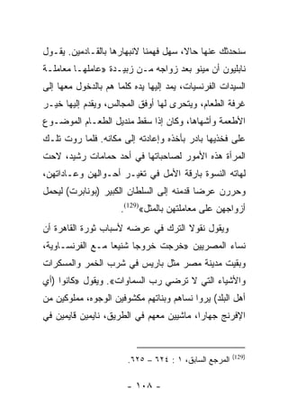 ‫ﺴﻨﺤﺩﺜﻙ ﻋﻨﻬﺎ ﺤﺎﻻ، ﺴﻬل ﻓﻬﻤﻨﺎ ﻻﻨﺒﻬﺎﺭﻫﺎ ﺒﺎﻟﻘـﺎﺩﻤﻴﻥ. ﻴﻘـﻭل‬
                                      ‫ﹰ‬
‫ﻨﺎﺒﻠﻴﻭﻥ ﺃﻥ ﻤﻴﻨﻭ ﺒﻌﺩ ﺯﻭﺍﺠﻪ ﻤـﻥ ﺯﺒﻴـﺩﺓ »ﻋﺎﻤﻠﻬـﺎ ﻤﻌﺎﻤﻠـﺔ‬
‫ﺍﻟﺴﻴﺩﺍﺕ ﺍﻟﻔﺭﻨﺴﻴﺎﺕ، ﻴﻤﺩ ﺇﻟﻴﻬﺎ ﻴﺩﻩ ﻜﻠﻤﺎ ﻫﻡ ﺒﺎﻟﺩﺨﻭل ﻤﻌﻬﺎ ﺇﻟﻰ‬
‫ﻏﺭﻓﺔ ﺍﻟﻁﻌﺎﻡ، ﻭﻴﺘﺤﺭﻯ ﻟﻬﺎ ﺃﻭﻓﻕ ﺍﻟﻤﺠﺎﻟﺱ، ﻭﻴﻘﺩﻡ ﺇﻟﻴﻬﺎ ﺨﻴـﺭ‬
‫ﺍﻷﻁﻌﻤﺔ ﻭﺃﺸﻬﺎﻫﺎ، ﻭﻜﺎﻥ ﺇﺫﺍ ﺴﻘﻁ ﻤﻨﺩﻴل ﺍﻟﻁﻌـﺎﻡ ﺍﻟﻤﻭﻀـﻭﻉ‬
‫ﻋﻠﻰ ﻓﺨﺫﻴﻬﺎ ﺒﺎﺩﺭ ﺒﺄﺨﺫﻩ ﻭﺇﻋﺎﺩﺘﻪ ﺇﻟﻰ ﻤﻜﺎﻨﻪ. ﻓﻠﻤﺎ ﺭﻭﺕ ﺘﻠـﻙ‬
‫ﺍﻟﻤﺭﺃﺓ ﻫﺫﻩ ﺍﻷﻤﻭﺭ ﻟﺼﺎﺤﺒﺎﺘﻬﺎ ﻓﻲ ﺃﺤﺩ ﺤﻤﺎﻤﺎﺕ ﺭﺸﻴﺩ، ﻻﺤﺕ‬
‫ﻟﻬﺎﺘﻪ ﺍﻟﻨﺴﻭﺓ ﺒﺎﺭﻗﺔ ﺍﻷﻤل ﻓﻲ ﺘﻐﻴـﺭ ﺃﺤـﻭﺍﻟﻬﻥ ﻭﻋـﺎﺩﺍﺘﻬﻥ،‬
‫ﻭﺤﺭﺭﻥ ﻋﺭﻀﺎ ﻗﺩﻤﻨﻪ ﺇﻟﻰ ﺍﻟﺴﻠﻁﺎﻥ ﺍﻟﻜﺒﻴﺭ )ﺒﻭﻨﺎﺒﺭﺕ( ﻟﻴﺤﻤل‬
                                          ‫‪‬‬
                     ‫ﺃﺯﻭﺍﺠﻬﻥ ﻋﻠﻰ ﻤﻌﺎﻤﻠﺘﻬﻥ ﺒﺎﻟﻤﺜل«)921(.‬
‫ﻭﻴﻘﻭل ﻨﻘﻭﻻ ﺍﻟﺘﺭﻙ ﻓﻲ ﻋﺭﻀﻪ ﻷﺴﺒﺎﺏ ﺜﻭﺭﺓ ﺍﻟﻘﺎﻫﺭﺓ ﺃﻥ‬
‫ﻨﺴﺎﺀ ﺍﻟﻤﺼﺭﻴﻴﻥ »ﺨﺭﺠﺕ ﺨﺭﻭﺠﺎ ﺸﻨﻴﻌﺎ ﻤـﻊ ﺍﻟﻔﺭﻨﺴـﺎﻭﻴﺔ،‬
                  ‫‪‬‬     ‫‪‬‬
‫ﻭﺒﻘﻴﺕ ﻤﺩﻴﻨﺔ ﻤﺼﺭ ﻤﺜل ﺒﺎﺭﻴﺱ ﻓﻲ ﺸﺭﺏ ﺍﻟﺨﻤﺭ ﻭﺍﻟﻤﺴﻜﺭﺍﺕ‬
‫ﻭﺍﻷﺸﻴﺎﺀ ﺍﻟﺘﻲ ﻻ ﺘﺭﻀﻲ ﺭﺏ ﺍﻟﺴﻤﺎﻭﺍﺕ«. ﻭﻴﻘﻭل »ﻜﺎﻨﻭﺍ )ﺃﻱ‬
‫ﺃﻫل ﺍﻟﺒﻠﺩ( ﻴﺭﻭﺍ ﻨﺴﺎﻫﻡ ﻭﺒﻨﺎﺘﻬﻡ ﻤﻜﺸﻭﻓﻴﻥ ﺍﻟﻭﺠﻭﻩ، ﻤﻤﻠﻭﻜﻴﻥ ﻤﻥ‬
‫ﺍﻹﻓﺭﻨﺞ ﺠﻬﺎﺭﺍ، ﻤﺎﺸﻴﻴﻥ ﻤﻌﻬﻡ ﻓﻲ ﺍﻟﻁﺭﻴﻕ، ﻨﺎﻴﻤﻴﻥ ﻗﺎﻴﻤﻴﻥ ﻓﻲ‬
                                          ‫‪‬‬


                                                       ‫)921(‬
                       ‫ﺍﻟﻤﺭﺠﻊ ﺍﻟﺴﺎﺒﻕ، ١ : ٤٢٦ – ٥٢٦.‬

                       ‫- ٨٠١ -‬
 