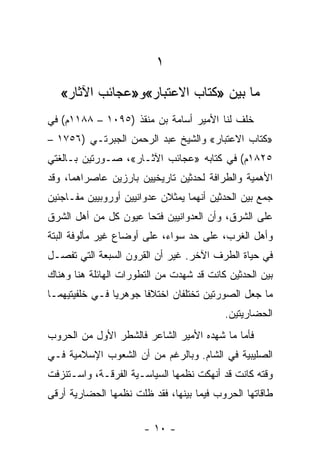 ‫١‬
   ‫ﻤﺎ ﺒﻴﻥ »ﻜﺘﺎﺏ ﺍﻻﻋﺘﺒﺎﺭ«ﻭ»ﻋﺠﺎﺌﺏ ﺍﻵﺜﺎﺭ«‬
‫ﺨﻠﻑ ﻟﻨﺎ ﺍﻷﻤﻴﺭ ﺃﺴﺎﻤﺔ ﺒﻥ ﻤﻨﻘﺫ )٥٩٠١ – ٨٨١١ﻡ( ﻓﻲ‬
‫»ﻜﺘﺎﺏ ﺍﻻﻋﺘﺒﺎﺭ« ﻭﺍﻟﺸﻴﺦ ﻋﺒﺩ ﺍﻟﺭﺤﻤﻥ ﺍﻟﺠﺒﺭﺘـﻲ )٦٥٧١ –‬
‫٥٢٨١ﻡ( ﻓﻲ ﻜﺘﺎﺒﻪ »ﻋﺠﺎﺌﺏ ﺍﻵﺜـﺎﺭ«، ﺼـﻭﺭﺘﻴﻥ ﺒـﺎﻟﻐﺘﻲ‬
‫ﺍﻷﻫﻤﻴﺔ ﻭﺍﻟﻁﺭﺍﻓﺔ ﻟﺤﺩﺜﻴﻥ ﺘﺎﺭﻴﺨﻴﻴﻥ ﺒﺎﺭﺯﻴﻥ ﻋﺎﺼﺭﺍﻫﻤﺎ، ﻭﻗﺩ‬
‫ﺠﻤﻊ ﺒﻴﻥ ﺍﻟﺤﺩﺜﻴﻥ ﺃﻨﻬﻤﺎ ﻴﻤﺜﻼﻥ ﻋﺩﻭﺍﻨﻴﻴﻥ ﺃﻭﺭﻭﺒﻴﻴﻥ ﻤﻔـﺎﺠﺌﻴﻥ‬
‫ﻋﻠﻰ ﺍﻟﺸﺭﻕ، ﻭﺃﻥ ﺍﻟﻌﺩﻭﺍﻨﻴﻴﻥ ﻓﺘﺤﺎ ﻋﻴﻭﻥ ﻜل ﻤﻥ ﺃﻫل ﺍﻟﺸﺭﻕ‬
‫ﻭﺃﻫل ﺍﻟﻐﺭﺏ، ﻋﻠﻰ ﺤﺩ ﺴﻭﺍﺀ، ﻋﻠﻰ ﺃﻭﻀﺎﻉ ﻏﻴﺭ ﻤﺄﻟﻭﻓﺔ ﺍﻟﺒﺘﺔ‬
‫ﻓﻲ ﺤﻴﺎﺓ ﺍﻟﻁﺭﻑ ﺍﻵﺨﺭ. ﻏﻴﺭ ﺃﻥ ﺍﻟﻘﺭﻭﻥ ﺍﻟﺴﺒﻌﺔ ﺍﻟﺘﻲ ﺘﻔﺼـل‬
‫ﺒﻴﻥ ﺍﻟﺤﺩﺜﻴﻥ ﻜﺎﻨﺕ ﻗﺩ ﺸﻬﺩﺕ ﻤﻥ ﺍﻟﺘﻁﻭﺭﺍﺕ ﺍﻟﻬﺎﺌﻠﺔ ﻫﻨﺎ ﻭﻫﻨﺎﻙ‬
‫ﻤﺎ ﺠﻌل ﺍﻟﺼﻭﺭﺘﻴﻥ ﺘﺨﺘﻠﻔﺎﻥ ﺍﺨﺘﻼﻓﺎ ﺠﻭﻫﺭﻴﺎ ﻓـﻲ ﺨﻠﻔﻴﺘﻴﻬﻤـﺎ‬
                ‫‪‬‬      ‫ﹰ‬
                                          ‫ﺍﻟﺤﻀﺎﺭﻴﺘﻴﻥ.‬
‫ﻓﺄﻤﺎ ﻤﺎ ﺸﻬﺩﻩ ﺍﻷﻤﻴﺭ ﺍﻟﺸﺎﻋﺭ ﻓﺎﻟﺸﻁﺭ ﺍﻷﻭل ﻤﻥ ﺍﻟﺤﺭﻭﺏ‬
‫ﺍﻟﺼﻠﻴﺒﻴﺔ ﻓﻲ ﺍﻟﺸﺎﻡ. ﻭﺒﺎﻟﺭﻏﻡ ﻤﻥ ﺃﻥ ﺍﻟﺸﻌﻭﺏ ﺍﻹﺴﻼﻤﻴﺔ ﻓـﻲ‬
‫ﻭﻗﺘﻪ ﻜﺎﻨﺕ ﻗﺩ ﺃﻨﻬﻜﺕ ﻨﻅﻤﻬﺎ ﺍﻟﺴﻴﺎﺴـﻴﺔ ﺍﻟﻔﺭﻗـﺔ، ﻭﺍﺴـﺘﻨﺯﻓﺕ‬
‫ﻁﺎﻗﺎﺘﻬﺎ ﺍﻟﺤﺭﻭﺏ ﻓﻴﻤﺎ ﺒﻴﻨﻬﺎ، ﻓﻘﺩ ﻅﻠﺕ ﻨﻅﻤﻬﺎ ﺍﻟﺤﻀﺎﺭﻴﺔ ﺃﺭﻗﻰ‬

                       ‫- ٠١ -‬
 