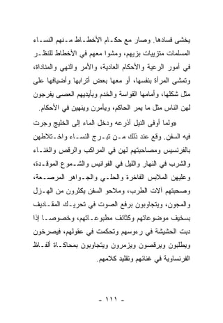 ‫ﻴﺨﺸﻰ ﻓﺴﺎﺩﻫﺎ. ﻭﺼﺎﺭ ﻤﻊ ﺤﻜـﺎﻡ ﺍﻷﺨﻁـﺎﻁ ﻤـﻨﻬﻡ ﺍﻟﻨﺴـﺎﺀ‬
‫ﺍﻟﻤﺴﻠﻤﺎﺕ ﻤﺘﺯﻴﻴﺎﺕ ﺒﺯﻴﻬﻡ، ﻭﻤﺸﻭﺍ ﻤﻌﻬﻡ ﻓﻲ ﺍﻷﺨﻁﺎﻁ ﻟﻠﻨﻅـﺭ‬
‫ﻓﻲ ﺃﻤﻭﺭ ﺍﻟﺭﻋﻴﺔ ﻭﺍﻷﺤﻜﺎﻡ ﺍﻟﻌﺎﺩﻴﺔ، ﻭﺍﻷﻤﺭ ﻭﺍﻟﻨﻬﻲ ﻭﺍﻟﻤﻨﺎﺩﺍﺓ،‬
‫ﻭﺘﻤﺸﻰ ﺍﻟﻤﺭﺃﺓ ﺒﻨﻔﺴﻬﺎ، ﺃﻭ ﻤﻌﻬﺎ ﺒﻌﺽ ﺃﺘﺭﺍﺒﻬﺎ ﻭﺃﻀﻴﺎﻓﻬﺎ ﻋﻠﻰ‬
‫ﻤﺜل ﺸﻜﻠﻬﺎ، ﻭﺃﻤﺎﻤﻬﺎ ﺍﻟﻘﻭﺍﺴﺔ ﻭﺍﻟﺨﺩﻡ ﻭﺒﺄﻴﺩﻴﻬﻡ ﺍﻟﻌﺼﻰ ﻴﻔﺭﺠﻭﻥ‬
 ‫ﻟﻬﻥ ﺍﻟﻨﺎﺱ ﻤﺜل ﻤﺎ ﻴﻤﺭ ﺍﻟﺤﺎﻜﻡ، ﻭﻴﺄﻤﺭﻥ ﻭﻴﻨﻬﻴﻥ ﻓﻲ ﺍﻷﺤﻜﺎﻡ.‬
‫»ﻭﻟﻤﺎ ﺃﻭﻓﻰ ﺍﻟﻨﻴل ﺃﺫﺭﻋﻪ ﻭﺩﺨل ﺍﻟﻤﺎﺀ ﺇﻟﻰ ﺍﻟﺨﻠﻴﺞ ﻭﺠﺭﺕ‬
‫ﻓﻴﻪ ﺍﻟﺴﻔﻥ. ﻭﻗﻊ ﻋﻨﺩ ﺫﻟﻙ ﻤـﻥ ﺘﺒـﺭﺝ ﺍﻟﻨﺴـﺎﺀ ﻭﺍﺨـﺘﻼﻁﻬﻥ‬
‫ﺒﺎﻟﻔﺭﻨﺴﻴﺱ ﻭﻤﺼﺎﺤﺒﺘﻬﻡ ﻟﻬﻥ ﻓﻲ ﺍﻟﻤﺭﺍﻜﺏ ﻭﺍﻟﺭﻗﺹ ﻭﺍﻟﻐﻨـﺎﺀ‬
‫ﻭﺍﻟﺸﺭﺏ ﻓﻲ ﺍﻟﻨﻬﺎﺭ ﻭﺍﻟﻠﻴل ﻓﻲ ﺍﻟﻔﻭﺍﻨﻴﺱ ﻭﺍﻟﺸـﻤﻭﻉ ﺍﻟﻤﻭﻗـﺩﺓ،‬
‫ﻭﻋﻠﻴﻬﻥ ﺍﻟﻤﻼﺒﺱ ﺍﻟﻔﺎﺨﺭﺓ ﻭﺍﻟﺤﻠـﻲ ﻭﺍﻟﺠـﻭﺍﻫﺭ ﺍﻟﻤﺭﺼـﻌﺔ،‬
‫ﻭﺼﺤﺒﺘﻬﻡ ﺁﻻﺕ ﺍﻟﻁﺭﺏ، ﻭﻤﻼﺤﻭ ﺍﻟﺴﻔﻥ ﻴﻜﺜﺭﻭﻥ ﻤﻥ ﺍﻟﻬـﺯل‬
‫ﻭﺍﻟﻤﺠﻭﻥ، ﻭﻴﺘﺠﺎﻭﺒﻭﻥ ﺒﺭﻓﻊ ﺍﻟﺼﻭﺕ ﻓﻲ ﺘﺤﺭﻴـﻙ ﺍﻟﻤﻘـﺎﺩﻴﻑ‬
‫ﺒﺴﺨﻴﻑ ﻤﻭﻀﻭﻋﺎﺘﻬﻡ ﻭﻜﺜﺎﺌﻑ ﻤﻁﺒﻭﻋـﺎﺘﻬﻡ، ﻭﺨﺼﻭ ‪‬ـﺎ ﺇﺫﺍ‬
      ‫ﺼ‬
‫ﺩﺒﺕ ﺍﻟﺤﺸﻴﺸﺔ ﻓﻲ ﺭﺀﻭﺴﻬﻡ ﻭﺘﺤﻜﻤﺕ ﻓﻲ ﻋﻘﻭﻟﻬﻡ، ﻓﻴﺼﺭﺨﻭﻥ‬
‫ﻭﻴﻁﻠﺒﻭﻥ ﻭﻴﺭﻗﺼﻭﻥ ﻭﻴﺯﻤﺭﻭﻥ ﻭﻴﺘﺠﺎﻭﺒﻭﻥ ﺒﻤﺤﺎﻜـﺎﺓ ﺃﻟﻔـﺎﻅ‬
                      ‫ﺍﻟﻔﺭﻨﺴﺎﻭﻴﺔ ﻓﻲ ﻏﻨﺎﺌﻬﻡ ﻭﺘﻘﻠﻴﺩ ﻜﻼﻤﻬﻡ.‬




                      ‫- ١١١ -‬
 