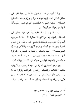 ‫»ﻭﺃﻤﺎ ﺍﻟﺠﻭﺍﺭﻱ ﺍﻟﺴﻭﺩ، ﻓﺄﻨﻬﻥ ﻟﻤﺎ ﻋﻠﻤﻥ ﺭﻏﺒﺔ ﺍﻟﻘﻭﻡ ﻓﻲ‬
‫ﻤﻁﻠﻕ ﺍﻷﻨﺜﻰ ﺫﻫﺏ ﺇﻟﻴﻬﻡ ﺃﻓﻭﺍﺠﺎ، ﻓﺭﺍﺩﻯ ﻭﺃﺯﻭﺍﺠـﺎ، ﻓـﻨﻁﻁﻥ‬
                         ‫‪‬‬
‫ﺍﻟﺤﻴﻁﺎﻥ، ﻭﺘﺴﻠﻘﻥ ﺇﻟﻴﻬﻡ ﻤﻥ ﺍﻟﻁﺒﻘﺎﺕ، ﻭﺩﻟﻭﻫﻡ ﻋﻠـﻰ ﻤﺨﺒـﺄﺕ‬
                              ‫ﺃﺴﻴﺎﺩﻫﻡ ﻭﺨﺒﺎﻴﺎ ﺃﻤﻭﺍﻟﻬﻡ«)231(.‬
‫ﻭﻴﻔﺴﺭ ﺍﻟﺠﺒﺭﺘﻲ ﺇﺼﺭﺍﺭ ﺍﻟﻔﺭﻨﺴﻴﻴﻥ ﻋﻠﻰ ﻋﻭﺩﺓ ﺍﻟﻨﺎﺱ ﺇﻟﻰ‬
‫ﺍﻻﺤﺘﻔﺎل ﺒﺎﻟﻤﻭﺍﻟﺩ ﺒﻌﺩ ﺃﻥ ﻜﺎﻨﻭﺍ ﻗﺩ ﺃﻫﻤﻠﻭﺍ ﺸﺄﻨﻬﺎ ﻋﻨﺩ ﻗـﺩﻭﻤﻬﻡ،‬
‫ﺃﻨﻬﻡ ﺭﺃﻭﺍ ﻤﺜل ﻫﺫﻩ ﺍﻻﺤﺘﻔﺎﻻﺕ ﺘﺸﺠﻊ ﻋﻠﻰ »ﺍﻟﺨـﺭﻭﺝ ﻋـﻥ‬
‫ﺍﻟﺸﺭﺍﺌﻊ، ﻭﺍﺠﺘﻤﺎﻉ ﺍﻟﻨﺴﺎﺀ، ﻭﺃﺘﺒﺎﻉ ﺍﻟﺸﻬﻭﺍﺕ، ﻭﺍﻟﺘﻼﻫﻲ ﻭﻓﻌـل‬
‫ﺍﻟﻤﺤﺭﻤﺎﺕ«)331(. ﻜﻤﺎ ﻴﻼﺤﻅ ﺃﻥ ﻨﺼﺎﺭﻯ ﺍﻟﻤﺼﺭﻴﻴﻥ ﻜـﺎﻨﻭﺍ‬
‫ﺃﺴﺭﻉ ﻤﺤﺎﻜﺎﺓ ﻟﻌﺎﺩﺍﺕ ﺍﻟﻔﺭﻨﺴﻴﻴﻥ ﻤﻥ ﺍﻟﻤﺴﻠﻤﻴﻥ، ﻭﺃﺴﻌﺩ ﺤـﺎﻻ‬
‫ﹰ‬
‫ﺨﻼل ﺴﻨﻲ ﺇﻗﺎﻤﺘﻬﻡ، ﻴﻘﻭل ﻓﻲ ﺤﺩﻴﺜﻪ ﻋﻥ ﺍﻻﺤﺘﻔﺎل ﺒﻭﻓﺎﺀ ﺍﻟﻨﻴل.‬
‫»ﻭﺨﺭﺝ ﺍﻟﻨﺼﺎﺭﻯ ﺍﻟﺒﻠﺩﻴﺔ ﻤﻥ ﺍﻟﻘﺒﻁﺔ ﻭﺍﻟﺸﻭﺍﻡ ﻭﺍﻷﺭﻭﺍﻡ،‬
‫ﻭﺘﺄﻫﺒﻭﺍ ﻟﻠﺨﻼﻋﺔ ﻭﺍﻟﻘﺼﻑ.. ﻭﺃﻜﺜﺭﻭﺍ ﺍﻟﻤﺭﺍﻜﺏ ﻭﻨﺯﻟﻭﺍ ﻓﻴﻬـﺎ‬
‫ﻭﺼﺤﺒﺘﻬﻡ ﺍﻵﻻﺕ ﻭﺍﻟﻤﻐﺎﻨﻲ. ﻭﺨﺭﺠﻭﺍ ﻓﻲ ﺘﻠـﻙ ﺍﻟﻠﻴﻠـﺔ ﻋـﻥ‬
‫ﻁﻭﺭﻫﻡ ﻭﺭﻓﻀﻭﺍ ﺍﻟﺤﺸﻤﺔ، ﻭﺴﻠﻜﻭﺍ ﻤﺴﻠﻙ ﺍﻷﻤـﺭﺍﺀ ﺴـﺎﺒﻘﺎ..‬
   ‫ﹰ‬


                                                         ‫)231(‬
                       ‫»ﻋﺠﺎﺌﺏ ﺍﻵﺜﺎﺭ« ٥ : ٧٣٢ – ٩٣٢.‬
                                                         ‫)331(‬
                                 ‫ﺍﻟﻤﺭﺠﻊ ﺍﻟﺴﺎﺒﻕ ٥ : ٧٨.‬

                        ‫- ٢١١ -‬
 