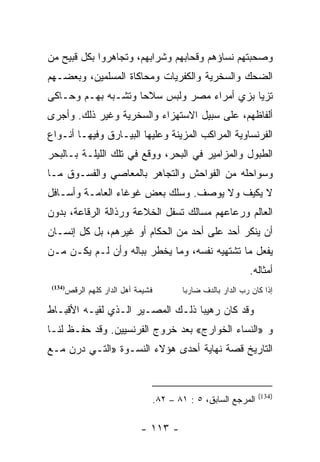 ‫ﻭﺼﺤﺒﺘﻬﻡ ﻨﺴﺎﺅﻫﻡ ﻭﻗﺤﺎﺒﻬﻡ ﻭﺸﺭﺍﺒﻬﻡ، ﻭﺘﺠﺎﻫﺭﻭﺍ ﺒﻜل ﻗﺒﻴﺢ ﻤﻥ‬
‫ﺍﻟﻀﺤﻙ ﻭﺍﻟﺴﺨﺭﻴﺔ ﻭﺍﻟﻜﻔﺭﻴﺎﺕ ﻭﻤﺤﺎﻜﺎﺓ ﺍﻟﻤﺴﻠﻤﻴﻥ، ﻭﺒﻌﻀـﻬﻡ‬
‫ﺘﺯﻴﺎ ﺒﺯﻱ ﺃﻤﺭﺍﺀ ﻤﺼﺭ ﻭﻟﺒﺱ ﺴﻼﺤﺎ ﻭﺘﺸـﺒﻪ ﺒﻬـﻡ ﻭﺤـﺎﻜﻰ‬
                    ‫‪‬‬
‫ﺃﻟﻔﺎﻅﻬﻡ، ﻋﻠﻰ ﺴﺒﻴل ﺍﻻﺴﺘﻬﺯﺍﺀ ﻭﺍﻟﺴﺨﺭﻴﺔ ﻭﻏﻴﺭ ﺫﻟﻙ. ﻭﺃﺠﺭﻯ‬
‫ﺍﻟﻔﺭﻨﺴﺎﻭﻴﺔ ﺍﻟﻤﺭﺍﻜﺏ ﺍﻟﻤﺯﻴﻨﺔ ﻭﻋﻠﻴﻬﺎ ﺍﻟﺒﻴـﺎﺭﻕ ﻭﻓﻴﻬـﺎ ﺃﻨـﻭﺍﻉ‬
‫ﺍﻟﻁﺒﻭل ﻭﺍﻟﻤﺯﺍﻤﻴﺭ ﻓﻲ ﺍﻟﺒﺤﺭ، ﻭﻭﻗﻊ ﻓﻲ ﺘﻠﻙ ﺍﻟﻠﻴﻠـﺔ ﺒـﺎﻟﺒﺤﺭ‬
‫ﻭﺴﻭﺍﺤﻠﻪ ﻤﻥ ﺍﻟﻔﻭﺍﺤﺵ ﻭﺍﻟﺘﺠﺎﻫﺭ ﺒﺎﻟﻤﻌﺎﺼﻲ ﻭﺍﻟﻔﺴـﻭﻕ ﻤـﺎ‬
‫ﻻ ﻴﻜﻴﻑ ﻭﻻ ﻴﻭﺼﻑ. ﻭﺴﻠﻙ ﺒﻌﺽ ﻏﻭﻏﺎﺀ ﺍﻟﻌﺎﻤـﺔ ﻭﺃﺴـﺎﻓل‬
‫ﺍﻟﻌﺎﻟﻡ ﻭﺭﻋﺎﻋﻬﻡ ﻤﺴﺎﻟﻙ ﺘﺴﻔل ﺍﻟﺨﻼﻋﺔ ﻭﺭﺫﺍﻟﺔ ﺍﻟﺭﻗﺎﻋﺔ، ﺒﺩﻭﻥ‬
‫ﺃﻥ ﻴﻨﻜﺭ ﺃﺤﺩ ﻋﻠﻰ ﺃﺤﺩ ﻤﻥ ﺍﻟﺤﻜﺎﻡ ﺃﻭ ﻏﻴﺭﻫﻡ، ﺒل ﻜل ﺇﻨﺴـﺎﻥ‬
‫ﻴﻔﻌل ﻤﺎ ﺘﺸﺘﻬﻴﻪ ﻨﻔﺴﻪ، ﻭﻤﺎ ﻴﺨﻁﺭ ﺒﺒﺎﻟﻪ ﻭﺃﻥ ﻟـﻡ ﻴﻜـﻥ ﻤـﻥ‬
                                                                 ‫ﺃﻤﺜﺎﻟﻪ.‬
 ‫)431(‬
         ‫ﻓﺸﻴﻤﺔ ﺃﻫل ﺍﻟﺩﺍﺭ ﻜﻠﻬﻡ ﺍﻟﺭﻗﺹ‬          ‫ﺇﺫﺍ ﻜﺎﻥ ﺭﺏ ﺍﻟﺩﺍﺭ ﺒﺎﻟﺩﻑ ﻀﺎﺭﺒﺎ‬
                                              ‫‪‬‬

‫ﻭﻗﺩ ﻜﺎﻥ ﺭﻫﻴﺒﺎ ﺫﻟـﻙ ﺍﻟﻤﺼـﻴﺭ ﺍﻟـﺫﻱ ﻟﻘﻴـﻪ ﺍﻷﻗﺒـﺎﻁ‬
                                  ‫‪‬‬
‫ﻭ »ﺍﻟﻨﺴﺎﺀ ﺍﻟﺨﻭﺍﺭﺝ« ﺒﻌﺩ ﺨﺭﻭﺝ ﺍﻟﻔﺭﻨﺴﻴﻴﻥ. ﻭﻗﺩ ﺤﻔـﻅ ﻟﻨـﺎ‬
‫ﺍﻟﺘﺎﺭﻴﺦ ﻗﺼﺔ ﻨﻬﺎﻴﺔ ﺃﺤﺩﻯ ﻫﺅﻻﺀ ﺍﻟﻨﺴـﻭﺓ »ﺍﻟﺘـﻲ ﺩﺭﻥ ﻤـﻊ‬


                                                                    ‫)431(‬
                                      ‫ﺍﻟﻤﺭﺠﻊ ﺍﻟﺴﺎﺒﻕ، ٥ : ١٨ – ٢٨.‬

                               ‫- ٣١١ -‬
 