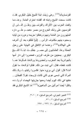 ‫ﺍﻟﻔﺭﻨﺴﺎﻭﻴﺔ«)531(. ﻭﻫﻲ ﺯﻴﻨﺕ ﺍﺒﻨﺔ ﺍﻟﺸﻴﺦ ﺨﻠﻴل ﺍﻟﺒﻜﺭﻱ. ﻓﻘـﺩ‬
‫ﻜﺎﻨﺕ ﺴﻤﻌﺕ ﺍﻟﺸﻴﺦ ﻭﺍﺒﻨﺘﻪ ﻗﺩ ﺃﻓﻘﺩﺘﻪ ﺍﺤﺘﺭﺍﻡ ﺍﻟﻌﺎﻤﺔ. ﻭﻋﻨـﺩﻤﺎ‬
‫ﻭﻗﻌﺕ ﺍﻟﺤﺭﺏ ﺒﻴﻥ ﺍﻷﺘﺭﺍﻙ ﻭﺍﻟﻔﺭﻨﺴـﻴﻴﻥ ﻭﻅـﻥ ﺍﻟﻨـﺎﺱ ﺃﻥ‬
‫ﺍﻟﻔﺭﻨﺴﻴﻴﻥ ﻋﻠﻰ ﻭﺸﻙ ﺍﻟﺨﺭﻭﺝ ﻤﻥ ﻤﺼﺭ »ﻫﺠـﻡ ﻋﻠـﻰ ﺩﺍﺭﻩ‬
‫ﺍﻟﻤﺘﻬﻭﺭﻭﻥ ﻤﻥ ﺍﻟﻌﺎﻤﺔ ﻭﻨﻬﺒﻭﻩ ﻭﻫﺘﻜﻭﺍ ﺤﺭﻴﻤﻪ ﻭﻋﺭﻭﻩ ﻤﻥ ﺜﻴﺎﺒﻪ‬
‫ﻭﺴﺤﺒﻭﻩ ﺒﻴﻨﻬﻡ ﻤﻜﺸﻭﻑ ﺍﻟﺭﺃﺱ... )ﺜﻡ( ﺃﻁﻠﻘﻭﻩ ﺒﻌﺩ ﺃﻥ ﺃﺸﺭﻑ‬
‫ﻋﻠﻰ ﺍﻟﻬﻼﻙ«)631(، ﻭﻋﻨﺩﻤﺎ ﺘﻡ ﺍﻻﺘﻔﺎﻕ ﻓﻲ ﺍﻟﻨﻬﺎﻴﺔ ﻋﻠﻰ ﺭﺤﻴل‬
‫ﺍﻟﺤﻤﻠﺔ ﻭﻋﺎﺩ ﺍﻟﻌﺜﻤﺎﻨﻴﻭﻥ ﺇﻟﻰ ﻤﺼـﺭ »ﻁﻠﺒـﺕ ﺍﺒﻨـﺔ ﺍﻟﺸـﻴﺦ‬
‫ﺍﻟﺒﻜﺭﻱ.. ﺒﻤﻌﻴﻨﻴﻥ ﻤﻥ ﻁﺭﻑ ﺍﻟﻭﺯﻴﺭ، ﻓﺤﻀﺭﻭﺍ ﺇﻟﻰ ﺩﺍﺭ ﺃﻤﻬﺎ‬
‫ﺒﺎﻟﺠﻭﺍﺩﺭﻴﺔ ﺒﻌﺩ ﺍﻟﻤﻐﺭﺏ، ﻭﺃﺤﻀﺭﻭﻫﺎ ﻭﻭﺍﻟﺩﻫﺎ، ﻓﺴﺄﻟﻭﻫﺎ ﻋﻤـﺎ‬
‫ﻜﺎﻨﺕ ﺘﻔﻌﻠﻪ، ﻓﻘﺎل: ﺃﻨﻲ ﺘﺒﺕ ﻤﻥ ﺫﻟﻙ. ﻓﻘﺎﻟﻭﺍ ﻟﻭﺍﻟﺩﻫﺎ، ﻤﺎ ﺘﻘﻭل‬
‫ﺃﻨﺕ؟ ﻗﺎل: ﺃﻗﻭل ﺃﻨﻲ ﺒﺭﻱﺀ ﻤﻨﻬﺎ. ﻓﻜﺴﺭﻭﺍ ﺭﻗﺒﺘﻬـﺎ، ﻭﻜـﺫﻟﻙ‬
‫ﺍﻟﻤﺭﺃﺓ ﺍﻟﺘﻲ ﺘﺴﻤﻰ ﻫﻭﻯ ﺍﻟﺘﻲ ﻜﺎﻨﺕ ﺘﺯﻭﺠﺕ ﻨﻘﻭﻻ ﺍﻟﻘﺒﻁﺎﻥ...‬
‫ﺨﻨﻘﻬﺎ ﻓﻲ ﺫﻟﻙ ﺍﻟﻴﻭﻡ ﺃﻴﻀﺎ ﻭﻤﻌﻬﺎ ﺠﺎﺭﻴﺘﻬﺎ ﺍﻟﺒﻴﻀﺎﺀ ﺃﻡ ﻭﻟـﺩﻩ،‬
                                 ‫‪‬‬
‫ﺃﻤﺎ ﺍﻟﺸﻴﺦ ﺍﻟﺒﻜﺭﻱ ﻓﻘﺩ‬   ‫)731(‬
                               ‫ﻭﻗﺘﻠﻭﺍ ﺃﻴﻀﺎ ﺍﻤﺭﺃﺘﻴﻥ ﻤﻥ ﺃﺸﺒﺎﻫﻬﻥ«‬
                                                    ‫‪‬‬

                                                               ‫)531(‬
                 ‫ﺍﻟﺘﻌﺒﻴﺭ ﻟﻠﺠﺒﺭﺘﻲ، ﺍﻟﻤﺭﺠﻊ ﺍﻟﺴﺎﺒﻕ، ٥ : ١٠٣.‬
                                                               ‫)631(‬
                                      ‫ﺍﻟﻤﺭﺠﻊ ﺍﻟﺴﺎﺒﻕ، ٧ ، ١٥.‬
                                                               ‫)731(‬
                           ‫ﺍﻟﻤﺭﺠﻊ ﺍﻟﺴﺎﺒﻕ ، ٥: ٦٩٢ – ٧٩٢.‬

                          ‫- ٤١١ -‬
 