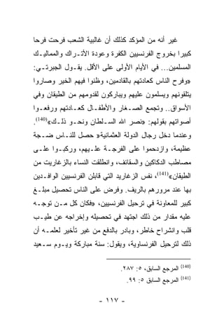 ‫ﻏﻴﺭ ﺃﻨﻪ ﻤﻥ ﺍﻟﻤﺅﻜﺩ ﻜﺫﻟﻙ ﺃﻥ ﻏﺎﻟﺒﻴﺔ ﺍﻟﺸﻌﺏ ﻓﺭﺤﺕ ﻓﺭﺤﺎ‬
 ‫‪‬‬
‫ﻜﺒﻴﺭﺍ ﺒﺨﺭﻭﺝ ﺍﻟﻔﺭﻨﺴﻴﻴﻥ ﺍﻟﻜﻔﺭﺓ ﻭﻋﻭﺩﺓ ﺍﻷﺘـﺭﺍﻙ ﻭﺍﻟﻤﻤﺎﻟﻴـﻙ‬
                                                 ‫‪‬‬
‫ﺍﻟﻤﺴﻠﻤﻴﻥ... ﻓﻲ ﺍﻷﻴﺎﻡ ﺍﻷﻭﻟﻰ ﻋﻠﻰ ﺍﻷﻗل. ﻴﻘـﻭل ﺍﻟﺠﺒﺭﺘـﻲ:‬
‫»ﻭﻓﺭﺡ ﺍﻟﻨﺎﺱ ﻜﻌﺎﺩﺘﻬﻡ ﺒﺎﻟﻘﺎﺩﻤﻴﻥ، ﻭﻅﻨﻭﺍ ﻓﻴﻬﻡ ﺍﻟﺨﻴﺭ ﻭﺼﺎﺭﻭﺍ‬
‫ﻴﺘﻠﻘﻭﻨﻬﻡ ﻭﻴﺴﻠﻤﻭﻥ ﻋﻠﻴﻬﻡ ﻭﻴﺒﺎﺭﻜﻭﻥ ﻟﻘﺩﻭﻤﻬﻡ ﻤﻥ ﺍﻟﻁﻴﻘﺎﻥ ﻭﻓﻲ‬
‫ﺍﻷﺴﻭﺍﻕ.. ﻭﺘﺠﻤﻊ ﺍﻟﺼـﻐﺎﺭ ﻭﺍﻷﻁﻔـﺎل ﻜﻌـﺎﺩﺘﻬﻡ ﻭﺭﻓﻌـﻭﺍ‬
‫ﺃﺼﻭﺍﺘﻬﻡ ﺒﻘﻭﻟﻬﻡ: »ﻨﺼﺭ ﺍﷲ ﺍﻟﺴـﻠﻁﺎﻥ ﻭﻨﺤـﻭ ﺫﻟـﻙ«)041(.‬
‫ﻭﻋﻨﺩﻤﺎ ﺩﺨل ﺭﺠﺎل ﺍﻟﺩﻭﻟﺔ ﺍﻟﻌﺜﻤﺎﻨﻴﺔ» ﺤﺼل ﻟﻠﻨـﺎﺱ ﻀـﺠﺔ‬
‫ﻋﻅﻴﻤﺔ، ﻭﺍﺯﺩﺤﻤﻭﺍ ﻋﻠﻰ ﺍﻟﻔﺭﺠـﺔ ﻋﻠـﻴﻬﻡ، ﻭﺭﻜﺒـﻭﺍ ﻋﻠـﻰ‬
‫ﻤﺼﺎﻁﺏ ﺍﻟﺩﻜﺎﻜﻴﻥ ﻭﺍﻟﺴﻘﺎﺌﻑ، ﻭﺍﻨﻁﻠﻘﺕ ﺍﻟﻨﺴﺎﺀ ﺒﺎﻟﺯﻏﺎﺭﻴﺕ ﻤﻥ‬
‫ﺍﻟﻁﻴﻘﺎﻥ«)141(، ﻨﻔﺱ ﺍﻟﺯﻏﺎﺭﻴﺩ ﺍﻟﺘﻲ ﻗﺎﺒﻠﻥ ﺍﻟﻔﺭﻨﺴﻴﻴﻥ ﺍﻟﻭﺍﻓـﺩﻴﻥ‬
‫ﺒﻬﺎ ﻋﻨﺩ ﻤﺭﻭﺭﻫﻡ ﺒﺎﻟﺭﻴﻑ. ﻭﻓﺭﺽ ﻋﻠﻰ ﺍﻟﻨﺎﺱ ﺘﺤﺼﻴل ﻤﺒﻠـﻎ‬
‫ﻜﺒﻴﺭ ﻟﻠﻤﻌﺎﻭﻨﺔ ﻓﻲ ﺘﺭﺤﻴل ﺍﻟﻔﺭﻨﺴﻴﻴﻥ، »ﻓﻜﺎﻥ ﻜل ﻤـﻥ ﺘﻭﺠـﻪ‬
‫ﻋﻠﻴﻪ ﻤﻘﺩﺍﺭ ﻤﻥ ﺫﻟﻙ ﺍﺠﺘﻬﺩ ﻓﻲ ﺘﺤﺼﻴﻠﻪ ﻭﺇﺨﺭﺍﺠﻪ ﻋﻥ ﻁﻴـﺏ‬
‫ﻗﻠﺏ ﻭﺍﻨﺸﺭﺍﺡ ﺨﺎﻁﺭ، ﻭﺒﺎﺩﺭ ﺒﺎﻟﺩﻓﻊ ﻤﻥ ﻏﻴﺭ ﺘﺄﺨﻴﺭ ﻟﻌﻠﻤـﻪ ﺃﻥ‬
‫ﺫﻟﻙ ﻟﺘﺭﺤﻴل ﺍﻟﻔﺭﻨﺴﺎﻭﻴﺔ، ﻭﻴﻘﻭل: ﺴﻨﺔ ﻤﺒﺎﺭﻜﺔ ﻭﻴـﻭﻡ ﺴـﻌﻴﺩ‬

                                                         ‫)041(‬
                                ‫ﺍﻟﻤﺭﺠﻊ ﺍﻟﺴﺎﺒﻕ، ٥: ٧٨٢.‬
                                                         ‫)141(‬
                                  ‫ﺍﻟﻤﺭﺠﻊ ﺍﻟﺴﺎﺒﻕ ٥: ٩٩.‬

                        ‫- ٧١١ -‬
 