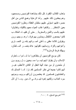 ‫ﺒﺫﻫﺎﺏ ﺍﻟﻜﻼﺏ ﺍﻟﻜﻔﺭﺓ. ﻜل ﺫﻟﻙ ﺒﻤﺸﺎﻫﺩﺓ ﺍﻟﻔﺭﻨﺴﻴﺱ ﻭﻤﺴﻤﻌﻬﻡ،‬
‫ﻭﻫﻡ ﻴﺤﻘﺩﻭﻥ ﺫﻟﻙ ﻋﻠﻴﻬﻡ.. ﻭﺃﻤﺎ ﺍﻟﺭﻋﺎﻴﺔ ﻭﻫﻤﺞ ﺍﻟﻨﺎﺱ ﻤﻥ ﺃﻫل‬
‫ﻤﺼﺭ، ﻓﺈﻨﻬﻡ ﺍﺴﺘﻭﻟﻰ ﻋﻠﻴﻬﻡ ﺴﻠﻁﺎﻥ ﺍﻟﻐﻔﻠﺔ، ﻭﻨﻅﺭﻭﺍ ﻟﻠﻔﺭﻨﺴﻴﺱ‬
‫ﺒﻌﻴﻥ ﺍﻻﺤﺘﻘﺎﺭ... ﻭﻜﺸﻔﻭﺍ ﻨﻘﺎﺏ ﺍﻟﺤﻴﺎﺀ ﻤﻌﻬﻡ ﺒﺎﻟﻜﻠﻴﺔ، ﻭﺘﻁﺎﻭﻟﻭﺍ‬
‫ﻋﻠﻴﻬﻡ ﺒﺎﻟﺴﺏ ﻭﺍﻟﻠﻌﻥ ﻭﺍﻟﺴﺨﺭﻴﺔ... ﺤﺘﻰ ﺃﻥ ﻓﻘﻬـﺎﺀ ﺍﻟﻤﻜﺎﺘـﺏ‬
‫ﻜﺎﻨﻭﺍ ﻴﺠﻤﻌﻭﻥ ﺍﻷﻁﻔﺎل ﻭﻴﻤﺸﻭﻥ ﺒﻬﻡ ﻓﺭ ﹰـﺎ ﻭﻫـﻡ ﻴﺠﻬـﺭﻭﻥ‬
               ‫ﻗ‬
‫ﻭﻴﻘﻭﻟﻭﻥ ﻜﻼﻤﺎ ﻤﻘﻔﻰ ﺒـﺄﻋﻠﻰ ﺃﺼـﻭﺍﺘﻬﻡ ﺒﻠﻌـﻥ ﺍﻟﻨﺼـﺎﺭﻯ‬
                                     ‫‪‬‬
‫ﻭﺃﻋﻭﺍﻨﻬﻡ ﻭﺃﻓﺭﺍﺩ ﺭﺅﺴﺎﺌﻬﻡ، ﻜﻘﻭﻟﻬﻡ: »ﺍﷲ ﻴﻨﺼـﺭ ﺍﻟﺴـﻠﻁﺎﻥ،‬
                                 ‫ﻭﻴﻬﻠﻙ ﻓﺭﻁ ﺍﻟﺭﻤﺎﻥ«)241(.‬
‫ﻜﺎﻥ ﺒﻭﺴﻊ ﺍﻟﻔﺭﻨﺴﻴﻴﻥ ﺃﻥ ﻴﺘﻅﺎﻫﺭﻭﺍ ﻤﺎ ﺸـﺎﺀﻭﺍ ﺒـﺎﺤﺘﺭﺍﻡ‬
‫ﺍﻹﺴﻼﻡ، ﻭﺃﻥ ﻴﻘﻭﻟﻭﺍ ﺇﻨﻬﻡ ﻟﻴﺴـﻭﺍ ﻤﺴـﻴﺤﻴﻴﻥ ﺒـل ﺭﺒﻭﺒﻴـﻭﻥ‬
‫ﺃﻭ ﻤﻠﺤﺩﻭﻥ ﺃﻭ ﻤﻥ ﻋﺒﺎﺩ ﺁﻟﻬﺔ ﺍﻟﻌﻘل ﺃﻭ ﺍﻟﻜﺎﺌﻥ ﺍﻷﻋﻅﻡ، ﻏﻴـﺭ‬
‫ﺃﻨﻬﻡ ﻜﺎﻨﻭﺍ ﺠﻤﻴﻌﺎ ﻓﻲ ﻨﻅﺭ ﺍﻟﻤﺴﻠﻤﻴﻥ ﻜﻔـﺎﺭﺍ. ﺃﻤـﺎ ﺍﻟﻤﻤﺎﻟﻴـﻙ‬
                 ‫‪‬‬                      ‫‪‬‬
‫ﻭﺍﻟﻌﺜﻤﺎﻨﻴﻭﻥ ﻓﻤﺴﻠﻤﻭﻥ. ﻗﺩ ﻴﻌﺘﺼﺭﻭﻥ ﺃﺭﺯﺍﻗﻬـﻡ ﻭﻴﺴـﻭﻤﻭﻨﻬﻡ‬
‫ﺴﻭﺀ ﺍﻟﻌﺫﺍﺏ، ﻭﻟﻜﻨﻬﻡ ﺇﺨﻭﺓ ﻟﻬـﻡ ﻓـﻲ ﺍﻟـﺩﻴﻥ. ﻭﻤـﺎ ﺃﻥ ﺃﺫل‬




                                                        ‫)241(‬
                              ‫ﺍﻟﻤﺭﺠﻊ ﺍﻟﺴﺎﺒﻕ، ٥ : ٠٠١.‬

                       ‫- ٨١١ -‬
 