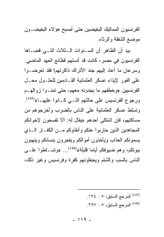 ‫ﺍﻟﻔﺭﻨﺴﻴﻭﻥ ﺍﻟﻤﻤﺎﻟﻴﻙ ﺍﻟﺒﻐﻴﻀﻴﻥ ﺤﺘﻰ ﺃﺼﺒﺢ ﻫﺅﻻﺀ ﺍﻟﺒﻐﻴﻀـﻭﻥ‬
                                  ‫ﻤﻭﻀﻊ ﺍﻟﺸﻔﻘﺔ ﻭﺍﻟﺭﺜﺎﺀ.‬
‫ﺒﻴﺩ ﺃﻥ ﺍﻟﻅﺎﻫﺭ ﺃﻥ ﺍﻟﺴـﻨﻭﺍﺕ ﺍﻟـﺜﻼﺙ ﺍﻟﺘـﻲ ﻗﻀـﺎﻫﺎ‬
‫ﺍﻟﻔﺭﻨﺴﻴﻭﻥ ﻓﻲ ﻤﺼﺭ، ﻜﺎﻨﺕ ﻗﺩ ﺃﻨﺴﺘﻬﻡ ﻓﻅﺎﺌﻊ ﺍﻟﻌﻬﺩ ﺍﻟﻤﺎﻀﻲ.‬
‫ﻭﺴﺭﻋﺎﻥ ﻤﺎ ﺃﻋﺎﺩ ﺇﻟﻴﻬﻡ ﺠﻨﺩ ﺍﻷﺘﺭﺍﻙ ﺫﺍﻜﺭﺘﻬﻡ! ﻓﻘﺩ ﺘﻌﺭﻀـﻭﺍ‬
‫ﻋﻠﻰ ﺍﻟﻔﻭﺭ ﻹﻴﺫﺍﺀ ﻋﺴﻜﺭ ﺍﻟﻌﺜﻤﺎﻨﻴﺔ ﺍﻟﻘـﺎﺩﻤﻴﻥ ﻟﻠﺤﻠـﻭل ﻤﺤـل‬
‫ﺍﻟﻔﺭﻨﺴﻴﻴﻥ »ﻭﺨﻁﻔﻬﻡ ﻤﺎ ﻴﺠﺩﻭﻨﻪ ﻤﻌﻬﻡ، ﺤﺘﻰ ﺘﻤﻨـﻭﺍ ﺯﻭﺍﻟﻬـﻡ‬
‫ﻭﺭﺠﻭﻉ ﺍﻟﻔﺭﻨﺴﻴﺱ ﻋﻠﻰ ﺤﺎﻟﺘﻬﻡ ﺍﻟﺘـﻲ ﻜـﺎﻨﻭﺍ ﻋﻠﻴﻬـﺎ«)341(.‬
‫ﻭﺘﺴﻠﻁ ﻋﺴﻜﺭ ﺍﻟﻌﺜﻤﺎﻨﻴﺔ ﻋﻠﻰ ﺍﻟﻨﺎﺱ ﺒﺎﻟﻀﺭﺏ ﻭﺃﺨﺭﺠﻭﻫﻡ ﻤﻥ‬
‫ﻤﺴﺎﻜﻨﻬﻡ، ﻓﺈﻥ ﺍﺸﺘﻜﻰ ﺃﺤﺩﻫﻡ »ﻴﻘﺎل ﻟﻪ: ﺃﻻ ﺘﻔﺴﺤﻭﻥ ﻹﺨﻭﺍﻨﻜﻡ‬
‫ﺍﻟﻤﺠﺎﻫﺩﻴﻥ ﺍﻟﺫﻴﻥ ﺤﺎﺭﺒﻭﺍ ﻋﻨﻜﻡ ﻭﺃﻨﻘﺫﻭﻜﻡ ﻤـﻥ ﺍﻟﻜﻔـﺎﺭ ﺍﻟـﺫﻱ‬
‫ﻴﺴﻤﻭﻨﻜﻡ ﺍﻟﻌﺫﺍﺏ ﻭﻴﺄﺨﺫﻭﻥ ﺃﻤﻭﺍﻟﻜﻡ ﻭﻴﻔﺠﺭﻭﻥ ﺒﻨﺴﺎﺌﻜﻡ ﻭﻴﻨﻬﺒﻭﻥ‬
‫ﺒﻴﻭﺘﻜﻡ، ﻭﻫﻡ ﻀﻴﻭﻓﻜﻡ ﺃﻴﺎﻤﺎ ﻗﻠﻴﻠﺔ«)441(... »ﻭﺘﺴـﻠﻁﻭﺍ ﻋﻠـﻰ‬
                               ‫‪‬‬
‫ﺍﻟﻨﺎﺱ ﺒﺎﻟﺴﺏ ﻭﺍﻟﺸﺘﻡ ﻭﻴﺠﻌﻠﻭﻨﻬﻡ ﻜﻔﺭﺓ ﻭﻓﺭﻨﺴﻴﺱ ﻭﻏﻴﺭ ﺫﻟﻙ،‬




                                                       ‫)341(‬
                             ‫ﺍﻟﻤﺭﺠﻊ ﺍﻟﺴﺎﺒﻕ، ٥ : ٤٢١.‬
                                                       ‫)441(‬
                             ‫ﺍﻟﻤﺭﺠﻊ ﺍﻟﺴﺎﺒﻕ، ٥ : ٧٩٢.‬

                      ‫- ٩١١ -‬
 