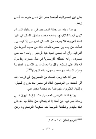 ‫ﻋﻠﻰ ﺩﻴﻥ ﺍﻟﻨﺼﺭﺍﻨﻴﺔ، ﺃﺤﺩﻫﻤﺎ ﻤﻌﻠﻡ ﺍﻵﻥ ﻓـﻲ ﻤﺩﺭﺴـﺔ ﺃﺒـﻲ‬
                                                 ‫ﺯﻋﺒل.‬
‫»ﻭﻤﻤﺎ ﺭﺃﻴﺘﻪ ﻤﻥ ﺠﻤﻠﺔ ﺍﻟﻤﺼﺭﻴﻴﻥ ﻓﻲ ﻤﺭﺴﻴﻠﻴﺎ، ﺇﻨﺴـﺎﻥ‬
‫ﻻﺒﺱ ﺃﻴﻀﺎ ﻜﺎﻹﻓﺭﻨﺞ، ﻭﺍﺴﻤﻪ ﻤﺤﻤﺩ، ﻤﻨﻁﻠﻕ ﺍﻟﻠﺴﺎﻥ ﻓﻲ ﻏﻴﺭ‬
                                          ‫‪‬‬
‫ﺍﻟﻠﻐﺔ ﺍﻟﻌﺭﺒﻴﺔ، ﻓﻼ ﻴﻌﺭﻑ ﻤﻥ ﺍﻟﻠﺴـﺎﻥ ﺍﻟﻌﺭﺒـﻲ ﺇﻻ ﺍﻟﻴﺴـﻴﺭ.‬
‫ﻓﺴﺄﻟﺘﻪ ﻋﻥ ﺒﻠﺩﻩ ﺒﺒﺭ ﻤﺼﺭ، ﻓﺄﺠﺎﺏ ﺒﺄﻨﻪ ﻤﻥ ﻤﺩﻴﻨﺔ ﺃﺴﻴﻭﻁ ﻤﻥ‬
‫ﺃﺸﺭﺍﻓﻬﺎ، ﻭﺃﻥ ﺃﺒﺎﻩ ﻴﺴﻤﻰ ﺍﻟﺴﻴﺩ ﻋﺒﺩ ﺍﻟﺭﺤﻴﻡ... ﻭﺃﻤـﻪ ﺘﺴـﻤﻰ‬
‫ﻤﺴﻌﻭﺩﺓ.. ﻭﺃﻨﻪ ﺍﺨﺘﻁﻔﻪ ﺍﻟﻔﺭﻨﺴﺎﻭﻴﺔ ﻓﻲ ﺤﺎل ﺼﻐﺭﻩ. ﻭﻴﻘـﻭل‬
‫ﺃﻨﻪ ﺒﺎﻕ ﻋﻠﻰ ﺇﺴﻼﻤﻪ. ﻭﻜل ﻤﺎ ﻴﻌﺭﻑ ﻤـﻥ ﺍﻷﻤـﻭﺭ ﺍﻟﺩﻴﻨﻴـﺔ‬
         ‫)ﻫﻭ(: ﺍﷲ ﻭﺍﺤﺩ، ﻭﻤﺤﻤﺩ ﺭﺴﻭل، ﻭﺍﷲ ﻜﺭﻴﻡ!«)841(.‬
‫ﻏﻴﺭ ﺃﻨﻪ ﻜﻤﺎ ﺭﺤل ﺍﻟﻤﺌﺎﺕ ﻤﻥ ﺍﻟﻤﺼﺭﻴﻴﻥ ﺇﻟﻰ ﻓﺭﻨﺴﺎ، ﻓﻘﺩ‬
‫ﺃﺜﺭ ﺍﻟﻤﺌﺎﺕ ﻤﻥ ﺍﻟﻔﺭﻨﺴﻴﻴﻥ ﺍﻟﺒﻘﺎﺀ ﻓﻲ ﻤﺼﺭ ﺒﻌﺩ ﺨﺭﻭﺝ ﺍﻟﺠﻴﺵ.‬
         ‫ﻭﺍﻟﺘﺤﻕ ﺍﻟﻜﺜﻴﺭﻭﻥ ﻤﻨﻬﻡ ﻓﻴﻤﺎ ﺒﻌﺩ ﺒﺨﺩﻤﺔ ﻤﺤﻤﺩ ﻋﻠﻲ.‬
‫ﻭﻭﺩﻉ ﺍﻟﻘﺎﺌﺩ ﺍﻟﻔﺭﻨﺴﻲ ﺍﻟﻌﺎﻡ ﻤﻴﻨﻭ ﻤﺸـﺎﻴﺦ ﺍﻟـﺩﻴﻭﺍﻥ ﻓـﻲ‬
‫ﺭﺴﺎﻟﺔ ﻋﺒﺭ ﻓﻴﻬﺎ ﻋﻥ ﺃﺴﻔﻪ ﺇﺫ ﻟﻡ ﻴﺘﻤﻜﻨﻭﺍ ﻤﻥ »ﺘﻨﻅـﻴﻡ ﺃﻫـﺎﻟﻲ‬
‫ﺍﻟﺒﻠﺩ ﺒﺎﻟﻬﺩﻯ ﻭﺍﻟﻁﺎﻋﺔ ﺍﻟﻤﻭﺠﺒﺔ ﻤﻨﻪ ﻟﺤﻜﻭﻤﺔ ﺍﻟﻔﺭﻨﺴﺎﻭﻱ« ﻭﻋﻥ‬


                                                      ‫)841(‬
                           ‫ﺍﻟﻤﺭﺠﻊ ﺍﻟﺴﺎﺒﻕ ١٠١ – ٢٠١.‬

                      ‫- ١٢١ -‬
 