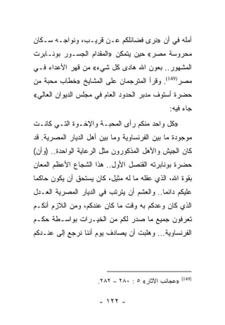 ‫ﺃﻤﻠﻪ ﻓﻲ ﺃﻥ »ﻨﺭﻯ ﻓﻀﺎﺌﻠﻜﻡ ﻋـﻥ ﻗﺭﻴـﺏ، ﻭﻨﻭﺍﺠـﻪ ﺴـﻜﺎﻥ‬
‫ﻤﺤﺭﻭﺴﺔ ﻤﺼﺭ« ﺤﻴﻥ ﻴﺘﻤﻜﻥ »ﺍﻟﻤﻘﺩﺍﻡ ﺍﻟﺠﺴـﻭﺭ ﺒﻭﻨـﺎﺒﺭﺕ‬
‫ﺍﻟﻤﺸﻬﻭﺭ.. ﺒﻌﻭﻥ ﺍﷲ ﻫﺎﺩﻯ ﻜل ﺸﻲﺀ« ﻤﻥ ﻗﻬﺭ ﺍﻷﻋﺩﺍﺀ ﻓـﻲ‬
‫ﻤﺼﺭ)941(. ﻭﻗﺭﺃ ﺍﻟﻤﺘﺭﺠﻤﺎﻥ ﻋﻠﻰ ﺍﻟﻤﺸﺎﻴﺦ »ﺨﻁﺎﺏ ﻤﺤﺒﺔ ﻤﻥ‬
‫ﺤﻀﺭﺓ ﺃﺴﺘﻭﻑ ﻤﺩﺒﺭ ﺍﻟﺤﺩﻭﺩ ﺍﻟﻌﺎﻡ ﻓﻲ ﻤﺠﻠﺱ ﺍﻟﺩﻴﻭﺍﻥ ﺍﻟﻌﺎﻟﻲ«‬
                                               ‫ﺠﺎﺀ ﻓﻴﻪ:‬
‫»ﻜل ﻭﺍﺤﺩ ﻤﻨﻜﻡ ﺭﺃﻯ ﺍﻟﻤﺤﺒـﺔ ﻭﺍﻹﺨـﻭﺓ ﺍﻟﺘـﻲ ﻜﺎﻨـﺕ‬
‫ﻤﻭﺠﻭﺩﺓ ﻤﺎ ﺒﻴﻥ ﺍﻟﻔﺭﻨﺴﺎﻭﻴﺔ ﻭﻤﺎ ﺒﻴﻥ ﺃﻫل ﺍﻟﺩﻴﺎﺭ ﺍﻟﻤﺼﺭﻴﺔ. ﻗﺩ‬
‫ﻜﺎﻥ ﺍﻟﺠﻴﺵ ﻭﺍﻷﻫل ﺍﻟﻤﺫﻜﻭﺭﻭﻥ ﻤﺜل ﺍﻟﺭﻋﺎﻴﺔ ﺍﻟﻭﺍﺤﺩﺓ.. )ﻭﺃﻥ(‬
‫ﺤﻀﺭﺓ ﺒﻭﻨﺎﺒﺭﺘﻪ ﺍﻟﻘﻨﺼل ﺍﻷﻭل.. ﻫﺫﺍ ﺍﻟﺸﺠﺎﻉ ﺍﻷﻋﻅﻡ ﺍﻟﻤﻌﺎﻥ‬
‫ﺒﻘﻭﺓ ﺍﷲ، ﺍﻟﺫﻱ ﻋﻘﻠﻪ ﻤﺎ ﻟﻪ ﻤﺜﻴل، ﻜﺎﻥ ﻴﺴﺘﺤﻕ ﺃﻥ ﻴﻜﻭﻥ ﺤﺎﻜﻤﺎ‬
 ‫‪‬‬
‫ﻋﻠﻴﻜﻡ ﺩﺍﺌﻤﺎ.. ﻭﺍﻟﻌﺸﻡ ﺃﻥ ﻴﺘﺭﺘﺏ ﻓﻲ ﺍﻟﺩﻴﺎﺭ ﺍﻟﻤﺼﺭﻴﺔ ﺍﻟﻌـﺩل‬
                                            ‫‪‬‬
‫ﺍﻟﺫﻱ ﻜﺎﻥ ﻭﻋﺩﻜﻡ ﺒﻪ ﻭﻗﺕ ﻤﺎ ﻜﺎﻥ ﻋﻨﺩﻜﻡ، ﻭﻤﻥ ﺍﻟﻼﺯﻡ ﺃﻨﻜـﻡ‬
‫ﺘﻌﺭﻓﻭﻥ ﺠﻤﻴﻊ ﻤﺎ ﺼﺩﺭ ﻟﻜﻡ ﻤﻥ ﺍﻟﺨﻴـﺭﺍﺕ ﺒﻭﺍﺴـﻁﺔ ﺤﻜـﻡ‬
‫ﺍﻟﻔﺭﻨﺴﺎﻭﻴﺔ... ﻭﻫﻠﺒﺕ ﺃﻥ ﻴﺼﺎﺩﻑ ﻴﻭﻡ ﺃﻨﻨﺎ ﻨﺭﺠﻊ ﺇﻟﻰ ﻋﻨـﺩﻜﻡ‬




                                                     ‫)941(‬
                      ‫»ﻋﺠﺎﺌﺏ ﺍﻵﺜﺎﺭ« ٥ : ٠٨٢ – ٢٨٢.‬

                      ‫- ٢٢١ -‬
 