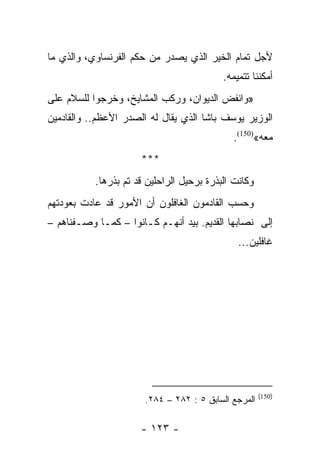 ‫ﻷﺠل ﺘﻤﺎﻡ ﺍﻟﺨﻴﺭ ﺍﻟﺫﻱ ﻴﺼﺩﺭ ﻤﻥ ﺤﻜﻡ ﺍﻟﻔﺭﻨﺴﺎﻭﻱ، ﻭﺍﻟﺫﻱ ﻤﺎ‬
                                           ‫ﺃﻤﻜﻨﻨﺎ ﺘﺘﻤﻴﻤﻪ.‬
‫»ﻭﺍﻨﻔﺽ ﺍﻟﺩﻴﻭﺍﻥ، ﻭﺭﻜﺏ ﺍﻟﻤﺸﺎﻴﺦ، ﻭﺨﺭﺠﻭﺍ ﻟﻠﺴﻼﻡ ﻋﻠﻰ‬
‫ﺍﻟﻭﺯﻴﺭ ﻴﻭﺴﻑ ﺒﺎﺸﺎ ﺍﻟﺫﻱ ﻴﻘﺎل ﻟﻪ ﺍﻟﺼﺩﺭ ﺍﻷﻋﻅﻡ.. ﻭﺍﻟﻘﺎﺩﻤﻴﻥ‬
                                             ‫ﻤﻌﻪ«)051(.‬
                      ‫***‬
           ‫ﻭﻜﺎﻨﺕ ﺍﻟﺒﺫﺭﺓ ﺒﺭﺤﻴل ﺍﻟﺭﺍﺤﻠﻴﻥ ﻗﺩ ﺘﻡ ﺒﺫﺭﻫﺎ.‬
‫ﻭﺤﺴﺏ ﺍﻟﻘﺎﺩﻤﻭﻥ ﺍﻟﻐﺎﻓﻠﻭﻥ ﺃﻥ ﺍﻷﻤﻭﺭ ﻗﺩ ﻋﺎﺩﺕ ﺒﻌﻭﺩﺘﻬﻡ‬
‫ﺇﻟﻰ ﻨﺼﺎﺒﻬﺎ ﺍﻟﻘﺩﻴﻡ. ﺒﻴﺩ ﺃﻨﻬـﻡ ﻜـﺎﻨﻭﺍ – ﻜﻤـﺎ ﻭﺼـﻔﻨﺎﻫﻡ –‬
                                               ‫ﻏﺎﻓﻠﻴﻥ...‬




                                                      ‫)051(‬
                       ‫ﺍﻟﻤﺭﺠﻊ ﺍﻟﺴﺎﺒﻕ ٥ : ٢٨٢ – ٤٨٢.‬

                      ‫- ٣٢١ -‬
 