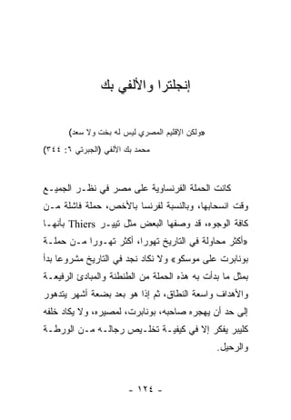 ‫ﺇﻨﺠﻠﺘﺭﺍ ﻭﺍﻷﻟﻔﻲ ﺒﻙ‬

       ‫»ﻭﻟﻜﻥ ﺍﻹﻗﻠﻴﻡ ﺍﻟﻤﺼﺭﻱ ﻟﻴﺱ ﻟﻪ ﺒﺨﺕ ﻭﻻ ﺴﻌﺩ(‬
‫ﻤﺤﻤﺩ ﺒﻙ ﺍﻷﻟﻔﻲ )ﺍﻟﺠﺒﺭﺘﻲ ٦: ٤٤٣(‬



‫ﻜﺎﻨﺕ ﺍﻟﺤﻤﻠﺔ ﺍﻟﻔﺭﻨﺴﺎﻭﻴﺔ ﻋﻠﻰ ﻤﺼﺭ ﻓﻲ ﻨﻅـﺭ ﺍﻟﺠﻤﻴـﻊ‬
‫ﻭﻗﺕ ﺍﻨﺴﺤﺎﺒﻬﺎ، ﻭﺒﺎﻟﻨﺴﺒﺔ ﻟﻔﺭﻨﺴﺎ ﺒﺎﻷﺨﺹ، ﺤﻤﻠﺔ ﻓﺎﺸﻠﺔ ﻤـﻥ‬
‫ﻜﺎﻓﺔ ﺍﻟﻭﺠﻭﻩ، ﻗﺩ ﻭﺼﻔﻬﺎ ﺍﻟﺒﻌﺽ ﻤﺜل ﺘﻴﻴـﺭ ‪ Thiers‬ﺒﺄﻨﻬـﺎ‬
‫»ﺃﻜﺜﺭ ﻤﺤﺎﻭﻟﺔ ﻓﻲ ﺍﻟﺘﺎﺭﻴﺦ ﺘﻬﻭﺭﺍ، ﺃﻜﺜﺭ ﺘﻬـﻭﺭﺍ ﻤـﻥ ﺤﻤﻠـﺔ‬
           ‫‪‬‬            ‫‪‬‬
‫ﺒﻭﻨﺎﺒﺭﺕ ﻋﻠﻰ ﻤﻭﺴﻜﻭ« ﻭﻻ ﻨﻜﺎﺩ ﻨﺠﺩ ﻓﻲ ﺍﻟﺘﺎﺭﻴﺦ ﻤﺸﺭﻭﻋﺎ ﺒﺩﺃ‬
     ‫‪‬‬
‫ﺒﻤﺜل ﻤﺎ ﺒﺩﺃﺕ ﺒﻪ ﻫﺫﻩ ﺍﻟﺤﻤﻠﺔ ﻤﻥ ﺍﻟﻁﻨﻁﻨﺔ ﻭﺍﻟﻤﺒﺎﺩﺉ ﺍﻟﺭﻓﻴﻌـﺔ‬
‫ﻭﺍﻷﻫﺩﺍﻑ ﻭﺍﺴﻌﺔ ﺍﻟﻨﻁﺎﻕ، ﺜﻡ ﺇﺫﺍ ﻫﻭ ﺒﻌﺩ ﺒﻀﻌﺔ ﺃﺸﻬﺭ ﻴﺘﺩﻫﻭﺭ‬
‫ﺇﻟﻰ ﺤﺩ ﺃﻥ ﻴﻬﺠﺭﻩ ﺼﺎﺤﺒﻪ، ﺒﻭﻨﺎﺒﺭﺕ، ﻟﻤﺼﻴﺭﻩ، ﻭﻻ ﻴﻜﺎﺩ ﺨﻠﻔﻪ‬
‫ﻜﻠﻴﺒﺭ ﻴﻔﻜﺭ ﺇﻻ ﻓﻲ ﻜﻴﻔﻴـﺔ ﺘﺨﻠـﻴﺹ ﺭﺠﺎﻟـﻪ ﻤـﻥ ﺍﻟﻭﺭﻁـﺔ‬
                                                ‫ﻭﺍﻟﺭﺤﻴل.‬



                       ‫- ٤٢١ -‬
 