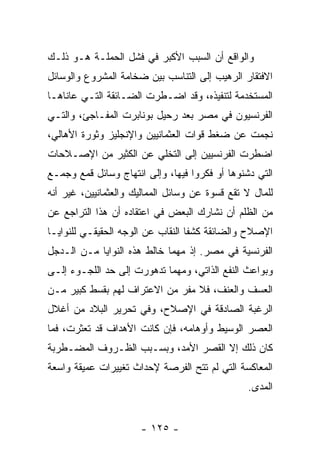 ‫ﻭﺍﻟﻭﺍﻗﻊ ﺃﻥ ﺍﻟﺴﺒﺏ ﺍﻷﻜﺒﺭ ﻓﻲ ﻓﺸل ﺍﻟﺤﻤﻠـﺔ ﻫـﻭ ﺫﻟـﻙ‬
‫ﺍﻻﻓﺘﻘﺎﺭ ﺍﻟﺭﻫﻴﺏ ﺇﻟﻰ ﺍﻟﺘﻨﺎﺴﺏ ﺒﻴﻥ ﻀﺨﺎﻤﺔ ﺍﻟﻤﺸﺭﻭﻉ ﻭﺍﻟﻭﺴﺎﺌل‬
‫ﺍﻟﻤﺴﺘﺨﺩﻤﺔ ﻟﺘﻨﻔﻴﺫﻩ، ﻭﻗﺩ ﺍﻀـﻁﺭﺕ ﺍﻟﻀـﺎﺌﻘﺔ ﺍﻟﺘـﻲ ﻋﺎﻨﺎﻫـﺎ‬
‫ﺍﻟﻔﺭﻨﺴﻴﻭﻥ ﻓﻲ ﻤﺼﺭ ﺒﻌﺩ ﺭﺤﻴل ﺒﻭﻨﺎﺒﺭﺕ ﺍﻟﻤﻔـﺎﺠﺊ، ﻭﺍﻟﺘـﻲ‬
‫ﻨﺠﻤﺕ ﻋﻥ ﻀﻐﻁ ﻗﻭﺍﺕ ﺍﻟﻌﺜﻤﺎﻨﻴﻴﻥ ﻭﺍﻹﻨﺠﻠﻴﺯ ﻭﺜﻭﺭﺓ ﺍﻷﻫﺎﻟﻲ،‬
‫ﺍﻀﻁﺭﺕ ﺍﻟﻔﺭﻨﺴﻴﻴﻥ ﺇﻟﻰ ﺍﻟﺘﺨﻠﻲ ﻋﻥ ﺍﻟﻜﺜﻴﺭ ﻤﻥ ﺍﻹﺼـﻼﺤﺎﺕ‬
‫ﺍﻟﺘﻲ ﺩﺸﻨﻭﻫﺎ ﺃﻭ ﻓﻜﺭﻭﺍ ﻓﻴﻬﺎ، ﻭﺇﻟﻰ ﺍﻨﺘﻬﺎﺝ ﻭﺴﺎﺌل ﻗﻤﻊ ﻭﺠﻤـﻊ‬
‫ﻟﻠﻤﺎل ﻻ ﺘﻘﻊ ﻗﺴﻭﺓ ﻋﻥ ﻭﺴﺎﺌل ﺍﻟﻤﻤﺎﻟﻴﻙ ﻭﺍﻟﻌﺜﻤﺎﻨﻴﻴﻥ، ﻏﻴﺭ ﺃﻨﻪ‬
‫ﻤﻥ ﺍﻟﻅﻠﻡ ﺃﻥ ﻨﺸﺎﺭﻙ ﺍﻟﺒﻌﺽ ﻓﻲ ﺍﻋﺘﻘﺎﺩﻩ ﺃﻥ ﻫﺫﺍ ﺍﻟﺘﺭﺍﺠﻊ ﻋﻥ‬
‫ﺍﻹﺼﻼﺡ ﻭﺍﻟﻀﺎﺌﻘﺔ ﻜﺸﻔﺎ ﺍﻟﻨﻘﺎﺏ ﻋﻥ ﺍﻟﻭﺠﻪ ﺍﻟﺤﻘﻴﻘـﻲ ﻟﻠﻨﻭﺍﻴـﺎ‬
‫ﺍﻟﻔﺭﻨﺴﻴﺔ ﻓﻲ ﻤﺼﺭ. ﺇﺫ ﻤﻬﻤﺎ ﺨﺎﻟﻁ ﻫﺫﻩ ﺍﻟﻨﻭﺍﻴﺎ ﻤـﻥ ﺍﻟـﺩﺠل‬
‫ﻭﺒﻭﺍﻋﺙ ﺍﻟﻨﻔﻊ ﺍﻟﺫﺍﺘﻲ، ﻭﻤﻬﻤﺎ ﺘﺩﻫﻭﺭﺕ ﺇﻟﻰ ﺤﺩ ﺍﻟﻠﺠـﻭﺀ ﺇﻟـﻰ‬
‫ﺍﻟﻌﺴﻑ ﻭﺍﻟﻌﻨﻑ، ﻓﻼ ﻤﻔﺭ ﻤﻥ ﺍﻻﻋﺘﺭﺍﻑ ﻟﻬﻡ ﺒﻘﺴﻁ ﻜﺒﻴﺭ ﻤـﻥ‬
‫ﺍﻟﺭﻏﺒﺔ ﺍﻟﺼﺎﺩﻗﺔ ﻓﻲ ﺍﻹﺼﻼﺡ، ﻭﻓﻲ ﺘﺤﺭﻴﺭ ﺍﻟﺒﻼﺩ ﻤﻥ ﺃﻏﻼل‬
‫ﺍﻟﻌﺼﺭ ﺍﻟﻭﺴﻴﻁ ﻭﺃﻭﻫﺎﻤﻪ، ﻓﺈﻥ ﻜﺎﻨﺕ ﺍﻷﻫﺩﺍﻑ ﻗﺩ ﺘﻌﺜﺭﺕ، ﻓﻤﺎ‬
‫ﻜﺎﻥ ﺫﻟﻙ ﺇﻻ ﺍﻟﻘﺼﺭ ﺍﻷﻤﺩ، ﻭﺒﺴـﺒﺏ ﺍﻟﻅـﺭﻭﻑ ﺍﻟﻤﻀـﻁﺭﺒﺔ‬
‫ﺍﻟﻤﻌﺎﻜﺴﺔ ﺍﻟﺘﻲ ﻟﻡ ﺘﺘﺢ ﺍﻟﻔﺭﺼﺔ ﻹﺤﺩﺍﺙ ﺘﻐﻴﻴﺭﺍﺕ ﻋﻤﻴﻘﺔ ﻭﺍﺴﻌﺔ‬
                                                ‫ﺍﻟﻤﺩﻯ.‬


                      ‫- ٥٢١ -‬
 