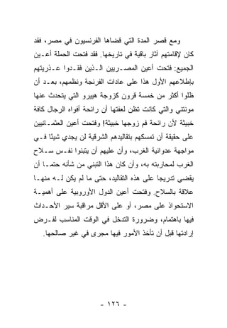 ‫ﻭﻤﻊ ﻗﺼﺭ ﺍﻟﻤﺩﺓ ﺍﻟﺘﻲ ﻗﻀﺎﻫﺎ ﺍﻟﻔﺭﻨﺴﻴﻭﻥ ﻓﻲ ﻤﺼﺭ، ﻓﻘﺩ‬
‫ﻜﺎﻥ ﻹﻗﺎﻤﺘﻬﻡ ﺁﺜﺎﺭ ﺒﺎﻗﻴﺔ ﻓﻲ ﺘﺎﺭﻴﺨﻬﺎ. ﻓﻘﺩ ﻓﺘﺤﺕ ﺍﻟﺤﻤﻠﺔ ﺃﻋـﻴﻥ‬
‫ﺍﻟﺠﻤﻴﻊ: ﻓﺘﺤﺕ ﺃﻋﻴﻥ ﺍﻟﻤﺼـﺭﻴﻴﻥ ﺍﻟـﺫﻴﻥ ﻓﻘـﺩﻭﺍ ﻋـﺫﺭﻴﺘﻬﻡ‬
‫ﺒﺈﻁﻼﻋﻬﻡ ﺍﻷﻭل ﻫﺫﺍ ﻋﻠﻰ ﻋﺎﺩﺍﺕ ﺍﻟﻔﺭﻨﺠﺔ ﻭﻨﻅﻤﻬﻡ، ﺒﻌـﺩ ﺃﻥ‬
‫ﻅﻠﻭﺍ ﺃﻜﺜﺭ ﻤﻥ ﺨﻤﺴﺔ ﻗﺭﻭﻥ ﻜﺯﻭﺠﺔ ﻫﻴﻴﺭﻭ ﺍﻟﺘﻲ ﻴﺘﺤﺩﺙ ﻋﻨﻬﺎ‬
‫ﻤﻭﻨﺘﻨﻲ ﻭﺍﻟﺘﻲ ﻜﺎﻨﺕ ﺘﻅﻥ ﻟﻌﻔﺘﻬﺎ ﺃﻥ ﺭﺍﺌﺤﺔ ﺃﻓﻭﺍﻩ ﺍﻟﺭﺠﺎل ﻜﺎﻓﺔ‬
‫ﺨﺒﻴﺜﺔ ﻷﻥ ﺭﺍﺌﺤﺔ ﻓﻡ ﺯﻭﺠﻬﺎ ﺨﺒﻴﺜﺔ! ﻭﻓﺘﺤﺕ ﺃﻋﻴﻥ ﺍﻟﻌﺜﻤـﺎﻨﻴﻴﻥ‬
‫ﻋﻠﻰ ﺤﻘﻴﻘﺔ ﺃﻥ ﺘﻤﺴﻜﻬﻡ ﺒﺘﻘﺎﻟﻴﺩﻫﻡ ﺍﻟﺸﺭﻗﻴﺔ ﻟﻥ ﻴﺠﺩﻱ ﺸﻴﺌﺎ ﻓـﻲ‬
     ‫ً‬
‫ﻤﻭﺍﺠﻬﺔ ﻋﺩﻭﺍﻨﻴﺔ ﺍﻟﻐﺭﺏ، ﻭﺃﻥ ﻋﻠﻴﻬﻡ ﺃﻥ ﻴﺘﺒﻨﻭﺍ ﻨﻔـﺱ ﺴـﻼﺡ‬
‫ﺍﻟﻐﺭﺏ ﻟﻤﺤﺎﺭﺒﺘﻪ ﺒﻪ، ﻭﺃﻥ ﻜﺎﻥ ﻫﺫﺍ ﺍﻟﺘﺒﻨﻲ ﻤﻥ ﺸﺄﻨﻪ ﺤﺘ ‪‬ـﺎ ﺃﻥ‬
     ‫ﻤ‬
‫ﻴﻘﻀﻲ ﺘﺩﺭﻴﺠﺎ ﻋﻠﻰ ﻫﺫﻩ ﺍﻟﺘﻘﺎﻟﻴﺩ، ﺤﺘﻰ ﻤﺎ ﻟﻡ ﻴﻜﻥ ﻟـﻪ ﻤﻨﻬـﺎ‬
                                           ‫‪‬‬
‫ﻋﻼﻗﺔ ﺒﺎﻟﺴﻼﺡ. ﻭﻓﺘﺤﺕ ﺃﻋﻴﻥ ﺍﻟﺩﻭل ﺍﻷﻭﺭﻭﺒﻴﺔ ﻋﻠﻰ ﺃﻫﻤﻴـﺔ‬
‫ﺍﻻﺴﺘﺤﻭﺍﺫ ﻋﻠﻰ ﻤﺼﺭ، ﺃﻭ ﻋﻠﻰ ﺍﻷﻗل ﻤﺭﺍﻗﺒﺔ ﺴﻴﺭ ﺍﻷﺤـﺩﺍﺙ‬
‫ﻓﻴﻬﺎ ﺒﺎﻫﺘﻤﺎﻡ، ﻭﻀﺭﻭﺭﺓ ﺍﻟﺘﺩﺨل ﻓﻲ ﺍﻟﻭﻗﺕ ﺍﻟﻤﻨﺎﺴﺏ ﻟﻔـﺭﺽ‬
   ‫ﺇﺭﺍﺩﺘﻬﺎ ﻗﺒل ﺃﻥ ﺘﺄﺨﺫ ﺍﻷﻤﻭﺭ ﻓﻴﻬﺎ ﻤﺠﺭﻯ ﻓﻲ ﻏﻴﺭ ﺼﺎﻟﺤﻬﺎ.‬




                       ‫- ٦٢١ -‬
 