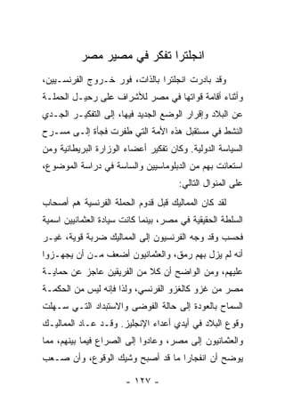 ‫ﺍﻨﺠﻠﺘﺭﺍ ﺘﻔﻜﺭ ﻓﻲ ﻤﺼﻴﺭ ﻤﺼﺭ‬
‫ﻭﻗﺩ ﺒﺎﺩﺭﺕ ﺍﻨﺠﻠﺘﺭﺍ ﺒﺎﻟﺫﺍﺕ، ﻓﻭﺭ ﺨـﺭﻭﺝ ﺍﻟﻔﺭﻨﺴـﻴﻴﻥ،‬
‫ﻭﺃﺜﻨﺎﺀ ﺃﻗﺎﻤﺔ ﻗﻭﺍﺘﻬﺎ ﻓﻲ ﻤﺼﺭ ﻟﻸﺸﺭﺍﻑ ﻋﻠﻰ ﺭﺤﻴـل ﺍﻟﺤﻤﻠـﺔ‬
‫ﻋﻥ ﺍﻟﺒﻼﺩ ﻭﺇﻗﺭﺍﺭ ﺍﻟﻭﻀﻊ ﺍﻟﺠﺩﻴﺩ ﻓﻴﻬﺎ، ﺇﻟﻰ ﺍﻟﺘﻔﻜﻴـﺭ ﺍﻟﺠـﺩﻱ‬
‫ﺍﻟﻨﺸﻁ ﻓﻲ ﻤﺴﺘﻘﺒل ﻫﺫﻩ ﺍﻷﻤﺔ ﺍﻟﺘﻲ ﻁﻔﺭﺕ ﻓﺠﺄﺓ ﺇﻟـﻰ ﻤﺴـﺭﺡ‬
‫ﺍﻟﺴﻴﺎﺴﺔ ﺍﻟﺩﻭﻟﻴﺔ. ﻭﻜﺎﻥ ﺘﻔﻜﻴﺭ ﺃﻋﻀﺎﺀ ﺍﻟﻭﺯﺍﺭﺓ ﺍﻟﺒﺭﻴﻁﺎﻨﻴﺔ ﻭﻤﻥ‬
‫ﺍﺴﺘﻌﺎﻨﺕ ﺒﻬﻡ ﻤﻥ ﺍﻟﺩﺒﻠﻭﻤﺎﺴﻴﻴﻥ ﻭﺍﻟﺴﺎﺴﺔ ﻓﻲ ﺩﺭﺍﺴﺔ ﺍﻟﻤﻭﻀﻭﻉ،‬
                                      ‫ﻋﻠﻰ ﺍﻟﻤﻨﻭﺍل ﺍﻟﺘﺎﻟﻲ:‬
‫ﻟﻘﺩ ﻜﺎﻥ ﺍﻟﻤﻤﺎﻟﻴﻙ ﻗﺒل ﻗﺩﻭﻡ ﺍﻟﺤﻤﻠﺔ ﺍﻟﻔﺭﻨﺴﻴﺔ ﻫﻡ ﺃﺼﺤﺎﺏ‬
‫ﺍﻟﺴﻠﻁﺔ ﺍﻟﺤﻘﻴﻘﻴﺔ ﻓﻲ ﻤﺼﺭ، ﺒﻴﻨﻤﺎ ﻜﺎﻨﺕ ﺴﻴﺎﺩﺓ ﺍﻟﻌﺜﻤﺎﻨﻴﻴﻥ ﺍﺴﻤﻴﺔ‬
‫ﻓﺤﺴﺏ ﻭﻗﺩ ﻭﺠﻪ ﺍﻟﻔﺭﻨﺴﻴﻭﻥ ﺇﻟﻰ ﺍﻟﻤﻤﺎﻟﻴﻙ ﻀﺭﺒﺔ ﻗﻭﻴﺔ، ﻏﻴـﺭ‬
‫ﺃﻨﻪ ﻟﻡ ﻴﺯل ﺒﻬﻡ ﺭﻤﻕ، ﻭﺍﻟﻌﺜﻤﺎﻨﻴﻭﻥ ﺃﻀﻌﻑ ﻤـﻥ ﺃﻥ ﻴﺠﻬـﺯﻭﺍ‬
‫ﻋﻠﻴﻬﻡ، ﻭﻤﻥ ﺍﻟﻭﺍﻀﺢ ﺃﻥ ﻜﻼ ﻤﻥ ﺍﻟﻔﺭﻴﻘﻴﻥ ﻋﺎﺠﺯ ﻋﻥ ﺤﻤﺎﻴـﺔ‬
‫ﻤﺼﺭ ﻤﻥ ﻏﺯﻭ ﻜﺎﻟﻐﺯﻭ ﺍﻟﻔﺭﻨﺴﻲ، ﻭﻟﺫﺍ ﻓﺈﻨﻪ ﻟﻴﺱ ﻤﻥ ﺍﻟﺤﻜﻤـﺔ‬
‫ﺍﻟﺴﻤﺎﺡ ﺒﺎﻟﻌﻭﺩﺓ ﺇﻟﻰ ﺤﺎﻟﺔ ﺍﻟﻔﻭﻀﻰ ﻭﺍﻻﺴﺘﺒﺩﺍﺩ ﺍﻟﺘـﻲ ﺴـﻬﻠﺕ‬
‫ﻭﻗﻭﻉ ﺍﻟﺒﻼﺩ ﻓﻲ ﺃﻴﺩﻱ ﺃﻋﺩﺍﺀ ﺍﻹﻨﺠﻠﻴﺯ. ﻭﻗـﺩ ﻋـﺎﺩ ﺍﻟﻤﻤﺎﻟﻴـﻙ‬
‫ﻭﺍﻟﻌﺜﻤﺎﻨﻴﻭﻥ ﺇﻟﻰ ﻤﺼﺭ، ﻭﻋﺎﺩﻭﺍ ﺇﻟﻰ ﺍﻟﺼﺭﺍﻉ ﻓﻴﻤﺎ ﺒﻴﻨﻬﻡ، ﻤﻤﺎ‬
‫ﻴﻭﻀﺢ ﺃﻥ ﺍﻨﻔﺠﺎﺭﺍ ﻤﺎ ﻗﺩ ﺃﺼﺒﺢ ﻭﺸﻴﻙ ﺍﻟﻭﻗﻭﻉ، ﻭﺃﻥ ﺼـﻌﺏ‬
                                  ‫‪‬‬

                       ‫- ٧٢١ -‬
 