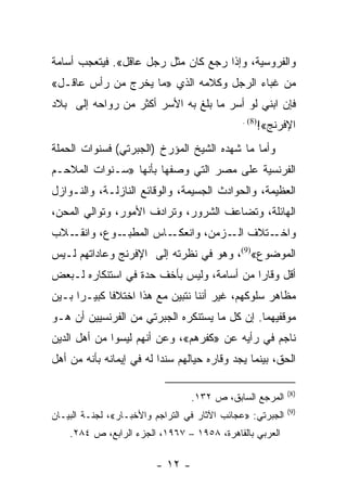 ‫ﻭﺍﻟﻔﺭﻭﺴﻴﺔ، ﻭﺇﺫﺍ ﺭﺠﻊ ﻜﺎﻥ ﻤﺜل ﺭﺠل ﻋﺎﻗل«. ﻓﻴﺘﻌﺠﺏ ﺃﺴﺎﻤﺔ‬
‫ﻤﻥ ﻏﺒﺎﺀ ﺍﻟﺭﺠل ﻭﻜﻼﻤﻪ ﺍﻟﺫﻱ »ﻤﺎ ﻴﺨﺭﺝ ﻤﻥ ﺭﺃﺱ ﻋﺎﻗـل«‬
‫ﻓﺈﻥ ﺍﺒﻨﻲ ﻟﻭ ﺃﺴﺭ ﻤﺎ ﺒﻠﻎ ﺒﻪ ﺍﻷﺴﺭ ﺃﻜﺜﺭ ﻤﻥ ﺭﻭﺍﺤﻪ ﺇﻟﻰ ﺒﻼﺩ‬
                                              ‫)8( .‬
                                                  ‫ﺍﻹﻓﺭﻨﺞ«!‬
‫ﻭﺃﻤﺎ ﻤﺎ ﺸﻬﺩﻩ ﺍﻟﺸﻴﺦ ﺍﻟﻤﺅﺭﺥ )ﺍﻟﺠﺒﺭﺘﻲ( ﻓﺴﻨﻭﺍﺕ ﺍﻟﺤﻤﻠﺔ‬
‫ﺍﻟﻔﺭﻨﺴﻴﺔ ﻋﻠﻰ ﻤﺼﺭ ﺍﻟﺘﻲ ﻭﺼﻔﻬﺎ ﺒﺄﻨﻬﺎ »ﺴـﻨﻭﺍﺕ ﺍﻟﻤﻼﺤـﻡ‬
‫ﺍﻟﻌﻅﻴﻤﺔ، ﻭﺍﻟﺤﻭﺍﺩﺙ ﺍﻟﺠﺴﻴﻤﺔ، ﻭﺍﻟﻭﻗﺎﺌﻊ ﺍﻟﻨﺎﺯﻟـﺔ، ﻭﺍﻟﻨـﻭﺍﺯل‬
‫ﺍﻟﻬﺎﺌﻠﺔ، ﻭﺘﻀﺎﻋﻑ ﺍﻟﺸﺭﻭﺭ، ﻭﺘﺭﺍﺩﻑ ﺍﻷﻤﻭﺭ، ﻭﺘﻭﺍﻟﻲ ﺍﻟﻤﺤﻥ،‬
‫ـﻼﺏ‬‫ـﻭﻉ، ﻭﺍﻨﻘـ‬‫ـﺎﺱ ﺍﻟﻤﻁﺒـ‬‫ـﺘﻼﻑ ـﺯﻤﻥ، ﻭﺍﻨﻌﻜـ‬
                                   ‫ﺍﻟـ‬  ‫ﻭﺍﺨـ‬
‫ﺍﻟﻤﻭﻀﻭﻉ«)9(، ﻭﻫﻭ ﻓﻲ ﻨﻅﺭﺘﻪ ﺇﻟﻰ ﺍﻹﻓﺭﻨﺞ ﻭﻋﺎﺩﺍﺘﻬﻡ ﻟـﻴﺱ‬
‫ﺃﻗل ﻭﻗﺎﺭﺍ ﻤﻥ ﺃﺴﺎﻤﺔ، ﻭﻟﻴﺱ ﺒﺄﺨﻑ ﺤﺩﺓ ﻓﻲ ﺍﺴﺘﻨﻜﺎﺭﻩ ﻟـﺒﻌﺽ‬
                                           ‫‪‬‬
‫ﻤﻅﺎﻫﺭ ﺴﻠﻭﻜﻬﻡ، ﻏﻴﺭ ﺃﻨﻨﺎ ﻨﺘﺒﻴﻥ ﻤﻊ ﻫﺫﺍ ﺍﺨﺘﻼﻓﺎ ﻜﺒﻴـﺭﺍ ﺒـﻴﻥ‬
      ‫‪‬‬      ‫ﹰ‬
‫ﻤﻭﻗﻔﻴﻬﻤﺎ. ﺇﻥ ﻜل ﻤﺎ ﻴﺴﺘﻨﻜﺭﻩ ﺍﻟﺠﺒﺭﺘﻲ ﻤﻥ ﺍﻟﻔﺭﻨﺴﻴﻴﻥ ﺃﻥ ﻫـﻭ‬
‫ﻨﺎﺠﻡ ﻓﻲ ﺭﺃﻴﻪ ﻋﻥ »ﻜﻔﺭﻫﻡ«، ﻭﻋﻥ ﺃﻨﻬﻡ ﻟﻴﺴﻭﺍ ﻤﻥ ﺃﻫل ﺍﻟﺩﻴﻥ‬
‫ﺍﻟﺤﻕ، ﺒﻴﻨﻤﺎ ﻴﺠﺩ ﻭﻗﺎﺭﻩ ﺤﻴﺎﻟﻬﻡ ﺴﻨﺩﺍ ﻟﻪ ﻓﻲ ﺇﻴﻤﺎﻨﻪ ﺒﺄﻨﻪ ﻤﻥ ﺃﻫل‬
                          ‫‪‬‬

                                                            ‫)8(‬
                                  ‫ﺍﻟﻤﺭﺠﻊ ﺍﻟﺴﺎﺒﻕ، ﺹ ٢٣١.‬
                                                            ‫)9(‬
‫ﺍﻟﺠﺒﺭﺘﻲ: »ﻋﺠﺎﺌﺏ ﺍﻵﺜﺎﺭ ﻓﻲ ﺍﻟﺘﺭﺍﺠﻡ ﻭﺍﻷﺨﺒـﺎﺭ«، ﻟﺠﻨـﺔ ﺍﻟﺒﻴـﺎﻥ‬
    ‫ﺍﻟﻌﺭﺒﻲ ﺒﺎﻟﻘﺎﻫﺭﺓ، ٨٥٩١ – ٧٦٩١، ﺍﻟﺠﺯﺀ ﺍﻟﺭﺍﺒﻊ، ﺹ ٤٨٢.‬

                         ‫- ٢١ -‬
 