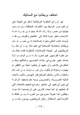 ‫ﺘﻌﺎﻁﻑ ﺒﺭﻴﻁﺎﻨﻴﺎ ﻤﻊ ﺍﻟﻤﻤﺎﻟﻴﻙ‬
‫ﻏﻴﺭ ﺃﻥ ﺭﺃﻱ ﺍﻟﺤﻜﻭﻤﺔ ﺍﻟﺒﺭﻴﻁﺎﻨﻴﺔ ﺍﺴﺘﻘﺭ ﻓﻲ ﺍﻟﻨﻬﺎﻴﺔ ﻋﻠﻰ‬
‫ﺃﻥ ﺘﻘﻭﻡ ﺒﺩﻭﺭ ﺍﻟﻭﺴﻴﻁ ﺒﻴﻥ ﺍﻷﻁﺭﺍﻑ ﺍﻟﻤﺨﺘﻠﻔﺔ، ﻭﺃﻥ ﺘﺴـﺤﺏ‬
‫ﺠﻴﺸﻬﺎ ﻤﻥ ﻤﺼﺭ، ﻭﺇﺫﺍ ﺭﺃﺕ ﺃﻨﻪ ﻗﺩ ﻴﻨﺠﻡ ﻤـﻥ ﺠـﺭﺍﺀ ﻫـﺫﺍ‬
‫ﺍﻻﻨﺴﺤﺎﺏ ﺨﻁﺭ ﻋﻭﺩﺓ ﺍﻟﺒﻼﺩ ﺇﻟﻰ ﺍﻟﻁﻐﻴﺎﻥ ﻭﺍﻟﻔﻭﻀـﻰ، ﻓﻘـﺩ‬
‫ﺃﻭﺼﺕ ﺍﻟﺒﺎﺏ ﺍﻟﻌﺎﻟﻲ ﺒﺈﺠﺭﺍﺀ ﺇﺼﻼﺤﺎﺕ ﻓـﻲ ﻤﺼـﺭ ﺃﺒـﺩﺕ‬
‫ﺒﺭﻴﻁﺎﻨﻴﺎ ﺍﺴﺘﻌﺩﺍﺩﻫﺎ ﻟﻠﻤﺴﺎﻫﻤﺔ ﻓﻲ ﺘﻨﻔﻴـﺫﻫﺎ. ﺒﻴـﺩ ﺃﻥ ﻨﻅـﺭﺓ‬
‫ﺍﻟﺒﺭﻴﻁﺎﻨﻴﻴﻥ ﺇﻟﻰ ﻁﺒﻴﻌﺔ ﺍﻹﺼﻼﺤﺎﺕ ﺍﻟﻤﻁﻠﻭﺒﺔ ﻜﺎﻨﺕ ﺘﺨﺘﻠـﻑ‬
‫ﻋﻥ ﻨﻅﺭﺓ ﺍﻟﻔﺭﻨﺴﻴﻴﻥ. ﻓﻬﻡ ﺸﻌﺭﻭﺍ ﺒﺄﻨـﻪ ﻤـﻥ ﺍﻟﻭﺍﺠـﺏ ﺃﻭﻻ‬
‫ﹰ‬
‫ﺇﺤﺩﺍﺙ ﺘﻐﻴﻴﺭ ﺠﺫﺭﻱ ﻓﻲ ﻋﺎﺩﺍﺕ ﺍﻟﻤﺼﺭﻴﻴﻥ ﻭﺃﺨﻼﻗﻬﻡ ﻭﻨﻅـﻡ‬
‫ﺍﻟﺤﻜﻡ ﻓﻲ ﺒﻼﺩﻫﻡ، ﻭﺃﻥ ﻋﻠﻴﻬﻡ ﺃﻥ ﻴﺘﻌﻠﻤﻭﺍ ﻨﻤﻁﺎ ﻤﻥ ﺍﻟﺘﻔﻜﻴﺭ ﻟﻡ‬
               ‫ﹰ‬
‫ﻴﻌﻬﺩﻭﻩ، ﻭﺴﻠﻭﻜﺎ ﻟﻡ ﻴﺄﻟﻔﻭﻩ، ﻭﺃﻥ ﺘﻤﺭ ﺴـﻨﻭﺍﺕ ﻤـﻥ ﺍﻟﺴـﻼﻡ‬
                                      ‫ﹰ‬
‫ﻭﺍﻟﻨﻅﺎﻡ ﻭﺍﻷﻤﻥ ﻭﺍﻟﺤﻜﻡ ﺍﻟﺼﺎﻟﺢ ﻗﺒل ﺍﻟﻨﻬﻭﺽ ﺒﺎﻹﺼـﻼﺤﺎﺕ‬
‫ﺍﻟﻤﺎﻟﻴﺔ ﺍﻟﻀﺭﻭﺭﻴﺔ، ﻭﺍﻟﻤﺼﺭﻴﻭﻥ ﺒﻭﺠﻪ ﻋﺎﻡ ﻀﻌﻴﻔﻭﺍ ﺍﻟﺭﻏﺒـﺔ‬
‫ﻓﻲ ﺘﺒﻨﻲ ﺃﻱ ﺘﻐﻴﻴﺭ ﻓﻲ ﻋﺎﺩﺘﻬﻡ. ﻭﻫﻡ ﻤﻊ ﺘﻤﺘﻌﻬﻡ ﺒﺎﻟﺼﻔﺎﺕ ﺍﻟﺘﻲ‬
‫ﻗﺩ ﺘﺠﻌﻠﻬﻡ، ﻟﻭ ﺃﻨﻬﺎ ﻨﻤﻴﺕ، ﻗﺎﺩﺭﻴﻥ ﻋﻠﻰ ﺃﻥ ﻴﺼﺒﺤﻭﺍ ﺃﻤﺔ ﺤﺭﺓ،‬
‫ﺴﻴﻅﻠﻭﻥ ﺃﻤﺩﺍ ﻁﻭﻴﻼ ﻤﺤﺭﻭﻤﻴﻥ ﻤﻥ ﺍﻟﺤﺭﻴـﺔ ﻭﻤـﻥ ﺍﻟﻁﺎﻗـﺔ‬
                                ‫ﹰ‬     ‫‪‬‬
‫ﺍﻟﻼﺯﻤﺔ ﻟﻨﻴل ﺍﻻﺴﺘﻘﻼل. ﻭﻜﺎﻥ ﺍﻟﺒﺭﻴﻁﺎﻨﻴﻭﻥ ﻴﺅﻤﻨﻭﻥ ﺒﺄﻨﻪ ﻤـﻥ‬

                      ‫- ٩٢١ -‬
 