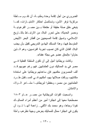 ‫ﺍﻟﻀﺭﻭﺭﻱ ﻤﻥ ﺃﺠل ﺇﻗﺎﻤﺔ ﻭﺤﺩﺓ ﻭﻁﻨﻴـﺔ، ﺃﻥ ﺘﻘـﻭﻡ ﺴـﻠﻁﺔ‬
‫ﻤﺭﻜﺯﻴﺔ ﺘﻭﻓﺭ ﺍﻷﻤﻥ، ﻭﺘﺴﺘﺄﺼل ﺍﺤﺘﻜﺎﺭ ﺍﻻﻤﺘﻴـﺎﺯﺍﺕ، ﻜﻤـﺎ‬
‫ﻴﻨﺒﻐﻲ ﺨﻠﻕ ﺼﻠﺔ ﺤﻘﻴﻘﺔ ﺃﻭ ﻤﻔﺘﻌﻠﺔ ﺒـﻴﻥ ﻤﺼـﺭ ﺍﻟﻔﺭﻋﻭﻨﻴـﺔ‬
‫ﻭﻤﺼﺭ ﺍﻟﺤﺩﻴﺜﺔ، ﺤﺘﻰ ﺘﺤﺭﺭ ﺍﻟﺒﻼﺩ ﻤﻥ ﺍﻻﺭﺘﺒـﺎﻁ ﺒﺎﻟﺘـﺎﺭﻴﺦ‬
‫ﺍﻹﺴﻼﻤﻲ، ﻭﺘﺴﻬل ﺇﻗﺎﻤﺔ ﺍﻟﻤﺴﻴﺤﻴﻴﻥ ﻤﻥ ﺃﻗﻁﺎﺭ ﺍﻟﺒﺤﺭ ﺍﻷﺒﻴﺽ‬
‫ﺍﻟﻤﺘﻭﺴﻁ ﻓﻴﻬﺎ، ﻭﻫﺫﺍ ﺍﻟﻤﺴﻠﻙ ﺍﻟﻬﺎﺩﺉ ﺍﻟﺘﺩﺭﻴﺠﻲ ﻜﻔﻴل ﺒﺄﻥ ﻴﺠﻨﺏ‬
‫ﺍﻟﺒﻼﺩ ﺍﻟﻔﺸل ﺍﻟﺫﻱ ﻜﺎﻥ ﻨﺼﻴﺏ ﺘﺠﺭﺒﺔ ﺍﻟﻔﺭﻨﺴﻴﻴﻥ، ﻭﻫﻡ ﺍﻟـﺫﻴﻥ‬
                   ‫ﺤﺎﻭﻟﻭﺍ »ﺇﻟﺤﺎﻕ ﻋﻀﻭ ﺤﻲ ﺒﺠﺜﺔ ﻋﻔﻨﺔ«.‬
‫ﻭﻜﺎﻨﺕ ﺒﺭﻴﻁﺎﻨﻴﺎ ﺃﻤﻴل ﺇﻟﻰ ﺃﻥ ﺘﻜﻭﻥ ﺍﻟﺴﻠﻁﺔ ﺍﻟﻔﻌﻠﻴﺔ ﻓـﻲ‬
‫ﻤﺼﺭ ﻓﻲ ﻴﺩ ﺍﻟﻤﻤﺎﻟﻴﻙ ﺩﻭﻥ ﺍﻟﻌﺜﻤﺎﻨﻴﻴﻥ. ﻓﻬﻡ ﺭﻏﻡ ﻋﻴﻭﺒﻬﻡ ﻗـﺩ‬
‫ﺃﻟﻑ ﺍﻟﻤﺼﺭﻴﻭﻥ ﺤﻜﻤﻬﻡ. ﻓﺈﻥ ﺴﺎﻋﺩﺘﻬﻡ ﺒﺭﻴﻁﺎﻨﻴﺎ ﻋﻠﻰ ﺍﺴﺘﻌﺎﺩﺓ‬
‫ﻤﻜﺎﻨﺘﻬﻡ، ﻭﻭﺜﻘﺕ ﺼﻼﺘﻬﺎ ﺒﻬﻡ، ﺃﻤﻜﻨﻬﻡ ﻓـﻲ ﺍﻟﻤﺴـﺘﻘﺒل ﻁـﺭﺩ‬
‫ﺍﻟﻌﺜﻤﺎﻨﻴﻴﻥ ﻤﻥ ﻤﺼﺭ، ﻭﺤﻔﻅﻭﺍ ﻟﺒﺭﻴﻁﺎﻨﻴـﺎ ﻤﺸـﺎﻋﺭ ﺍﻟـﻭﻻﺀ‬
                                              ‫ﻭﺍﻻﻤﺘﻨﺎﻥ.‬
‫ﻭﺍﻨﺴﺤﺒﺕ ﺍﻟﻘﻭﺍﺕ ﺍﻟﺒﺭﻴﻁﺎﻨﻴﺔ ﻤﻥ ﻤﺼـﺭ ﻋـﺎﻡ ٣٠٨١‬
‫ﻤﺼﻁﺤﺒﺔ ﻤﻌﻬﺎ ﺇﻟﻰ ﺍﻨﺠﻠﺘﺭﺍ ﺃﻤﻴﺭ ﻤﻥ ﺃﻋﻅﻡ ﺃﻤﺭﺍﺀ ﺍﻟﻤﻤﺎﻟﻴـﻙ‬
‫ﻨﻔﻭﺫﺍ ﻭﺠﺎﻫﺎ، ﻭﻫﻭ ﻤﺤﻤﺩ ﺒﻙ ﺍﻷﻟﻔﻲ.. ﺯﺍﻋﻤﺔ ﺃﻨﻬـﺎ ﺘـﻭﺩ ﺃﻥ‬
                                          ‫‪‬‬     ‫ﹰ‬
‫ﻴﻜﻭﻥ ﻓﻲ ﺍﻨﺠﻠﺘﺭﺍ ﻤﻤﺜل ﻟﻠﻤﻤﺎﻟﻴﻙ ﻴﻌﺭﺽ ﻭﺠﻬﺔ ﻨﻅﺭﻫﻡ، ﻭﺁﻤﻠﺔ‬


                      ‫- ٠٣١ -‬
 