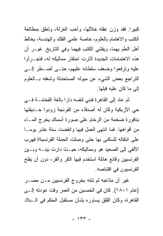 ‫ﻜﺒﻴﺭﺍ. ﻓﻘﺩ ﻭﺯﻥ ﻋﻘﻠﻪ ﺨﻼﻟﻬﺎ، ﻭﺃﺤﺏ ﺍﻟﻌﺯﻟﺔ، ﻭﺘﻌﻠﻕ ﺒﻤﻁﺎﻟﻌﺔ‬
                                                 ‫‪‬‬
‫ﺍﻟﻜﺘﺏ ﻭﺍﻻﻫﺘﻤﺎﻡ ﺒﺎﻟﻌﻠﻭﻡ، ﺨﺎﺼﺔ ﻋﻠﻤﻲ ﺍﻟﻔﻠﻙ ﻭﺍﻟﻬﻨﺩﺴﺔ، ﻴﺨﺎﻟﻁ‬
‫ﺃﻫل ﺍﻟﻌﻠﻡ ﺒﻬﻤﺎ، ﻭﻴﻘﺘﻨﻲ ﺍﻟﻜﺘﺏ ﻓﻴﻬﻤﺎ ﻭﻓﻲ ﺍﻟﺘﺎﺭﻴﺦ. ﻏﻴـﺭ ﺃﻥ‬
‫ﻫﺫﻩ ﺍﻻﻫﺘﻤﺎﻤﺎﺕ ﺍﻟﺠﺩﻴﺩﺓ ﺃﺜﺎﺭﺕ ﺍﺤﺘﻘﺎﺭ ﻤﻤﺎﻟﻴﻜﻪ ﻟﻪ، ﻓﺘﺠـﺭﺃﻭﺍ‬
‫ﻋﻠﻴﻪ ﻭﺘﺭﻓﻌﻭﺍ ﻭﻀﻌﻑ ﺴﻠﻁﺎﻨﻪ ﻋﻠﻴﻬﻡ، ﺤﺘـﻰ ﺃﻀـﻁﺭ ﺇﻟـﻰ‬
‫ﺍﻟﺘﺭﺍﺠﻊ ﺒﻌﺽ ﺍﻟﺸﻲﺀ ﻋﻥ ﻤﻴﻭﻟﻪ ﺍﻟﻤﺴﺘﺤﺩﺜﺔ ﻭﺸﻐﻔﻪ ﺒـﺎﻟﻌﻠﻭﻡ‬
                                    ‫ﺇﻟﻰ ﻤﺎ ﻜﺎﻥ ﻋﻠﻴﻪ ﻗﺒﻠﻬﺎ.‬
‫ﺜﻡ ﻋﺎﺩ ﺇﻟﻰ ﺍﻟﻘﺎﻫﺭﺓ ﻓﺒﻨﻲ ﻟﻨﻔﺴﻪ ﺩﺍﺭﺍ ﺒﺎﻟﻐﺔ ﺍﻟﻔﺨﺎﻤـﺔ ﻓـﻲ‬
                    ‫‪‬‬
‫ﺤﻲ ﺍﻷﺯﺒﻜﻴﺔ ﻭﻜﺎﻥ ﻟﻪ ﺃﺼﺩﻗﺎﺀ ﻤﻥ ﺍﻟﻔﺭﻨﺠﺔ ﺯﻭﺩﻭﺍ ﺤـﺩﻴﻘﺘﻬﺎ‬
‫ﺒﻨﺎﻓﻭﺭﺓ ﻀﺨﻤﺔ ﻤﻥ ﺍﻟﺭﺨﺎﻡ ﻋﻠﻰ ﺼﻭﺭﺓ ﺃﺴﻤﺎﻙ ﻴﺨﺭﺝ ﺍﻟﻤـﺎﺀ‬
‫ﻤﻥ ﺃﻓﻭﺍﻫﻬﺎ. ﻓﻤﺎ ﺍﻨﺘﻬﻰ ﺍﻟﻌﻤل ﻓﻴﻬﺎ ﻭﺍﻨﻘﻀﺕ ﺴﺘﺔ ﻋﺸﺭ ﻴﻭ ‪‬ـﺎ‬
  ‫ﻤ‬
‫ﻋﻠﻰ ﺍﻨﺘﻘﺎﻟﻪ ﻟﻠﺴﻜﻨﻰ ﺒﻬﺎ ﺤﺘﻰ ﻭﺼﻠﺕ ﺍﻟﺤﻤﻠﺔ ﺍﻟﻔﺭﻨﺴﻴﺔ! ﻓﻬﺭﺏ‬
‫ﺍﻷﻟﻔﻲ ﺇﻟﻰ ﺍﻟﺼﻌﻴﺩ ﻫﻭ ﻭﻤﻤﺎﻟﻴﻜﻪ، ﺤﻴـﺙ ﺩﺍﺭﺕ ﺒﻴﻨـﻪ ﻭﺒـﻴﻥ‬
‫ﺍﻟﻔﺭﻨﺴﻴﻴﻥ ﻭﻗﺎﺌﻊ ﻫﺎﺌﻠﺔ ﺍﺴﺘﺨﺩﻡ ﻓﻴﻬﺎ ﺍﻟﻜﺭ ﻭﺍﻟﻔﺭ، ﺩﻭﻥ ﺃﻥ ﻴﻔﻠﺢ‬
                                   ‫ﺍﻟﻔﺭﻨﺴﻴﻭﻥ ﻓﻲ ﺍﻗﺘﻨﺎﺼﻪ.‬
‫ﻏﻴﺭ ﺃﻥ ﻤﺘﺎﻋﺒﻪ ﻟﻡ ﺘﻨﺘﻪ ﺒﺨﺭﻭﺝ ﺍﻟﻔﺭﻨﺴﻴﻴﻥ ﻤـﻥ ﻤﺼـﺭ‬
‫)ﻋﺎﻡ ١٠٨١(. ﻜﺎﻥ ﻓﻲ ﺍﻟﺨﻤﺴﻴﻥ ﻤﻥ ﺍﻟﻌﻤﺭ ﻭﻗﺕ ﻋﻭﺩﺘﻪ ﺇﻟـﻰ‬
‫ﺍﻟﻘﺎﻫﺭﺓ، ﻭﻜﺎﻥ ﺍﻟﻘﻠﻕ ﻴﺴﺎﻭﺭﻩ ﺒﺸﺄﻥ ﻤﺴﺘﻘﺒل ﺍﻟﺤﻜﻡ ﻓﻲ ﺍﻟـﺒﻼﺩ‬


                        ‫- ٣٣١ -‬
 