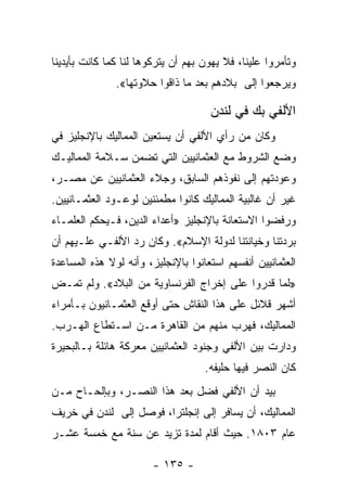 ‫ﻭﺘﺄﻤﺭﻭﺍ ﻋﻠﻴﻨﺎ، ﻓﻼ ﻴﻬﻭﻥ ﺒﻬﻡ ﺃﻥ ﻴﺘﺭﻜﻭﻫﺎ ﻟﻨﺎ ﻜﻤﺎ ﻜﺎﻨﺕ ﺒﺄﻴﺩﻴﻨﺎ‬
               ‫ﻭﻴﺭﺠﻌﻭﺍ ﺇﻟﻰ ﺒﻼﺩﻫﻡ ﺒﻌﺩ ﻤﺎ ﺫﺍﻗﻭﺍ ﺤﻼﻭﺘﻬﺎ«.‬

                                     ‫ﺍﻷﻟﻔﻲ ﺒﻙ ﻓﻲ ﻟﻨﺩﻥ‬
‫ﻭﻜﺎﻥ ﻤﻥ ﺭﺃﻱ ﺍﻷﻟﻔﻲ ﺃﻥ ﻴﺴﺘﻌﻴﻥ ﺍﻟﻤﻤﺎﻟﻴﻙ ﺒﺎﻹﻨﺠﻠﻴﺯ ﻓﻲ‬
‫ﻭﻀﻊ ﺍﻟﺸﺭﻭﻁ ﻤﻊ ﺍﻟﻌﺜﻤﺎﻨﻴﻴﻥ ﺍﻟﺘﻲ ﺘﻀﻤﻥ ﺴـﻼﻤﺔ ﺍﻟﻤﻤﺎﻟﻴـﻙ‬
‫ﻭﻋﻭﺩﺘﻬﻡ ﺇﻟﻰ ﻨﻔﻭﺫﻫﻡ ﺍﻟﺴﺎﺒﻕ، ﻭﺠﻼﺀ ﺍﻟﻌﺜﻤﺎﻨﻴﻴﻥ ﻋﻥ ﻤﺼـﺭ،‬
‫ﻏﻴﺭ ﺃﻥ ﻏﺎﻟﺒﻴﺔ ﺍﻟﻤﻤﺎﻟﻴﻙ ﻜﺎﻨﻭﺍ ﻤﻁﻤﺌﻨﻴﻥ ﻟﻭﻋـﻭﺩ ﺍﻟﻌﺜﻤـﺎﻨﻴﻴﻥ.‬
‫ﻭﺭﻓﻀﻭﺍ ﺍﻻﺴﺘﻌﺎﻨﺔ ﺒﺎﻹﻨﺠﻠﻴﺯ »ﺃﻋﺩﺍﺀ ﺍﻟﺩﻴﻥ، ﻓـﻴﺤﻜﻡ ﺍﻟﻌﻠﻤـﺎﺀ‬
‫ﺒﺭﺩﺘﻨﺎ ﻭﺨﻴﺎﻨﺘﻨﺎ ﻟﺩﻭﻟﺔ ﺍﻹﺴﻼﻡ«. ﻭﻜﺎﻥ ﺭﺩ ﺍﻷﻟﻔـﻲ ﻋﻠـﻴﻬﻡ ﺃﻥ‬
‫ﺍﻟﻌﺜﻤﺎﻨﻴﻴﻥ ﺃﻨﻔﺴﻬﻡ ﺍﺴﺘﻌﺎﻨﻭﺍ ﺒﺎﻹﻨﺠﻠﻴﺯ، ﻭﺃﻨﻪ ﻟﻭﻻ ﻫﺫﻩ ﺍﻟﻤﺴﺎﻋﺩﺓ‬
‫»ﻟﻤﺎ ﻗﺩﺭﻭﺍ ﻋﻠﻰ ﺇﺨﺭﺍﺝ ﺍﻟﻔﺭﻨﺴﺎﻭﻴﺔ ﻤﻥ ﺍﻟﺒﻼﺩ«. ﻭﻟﻡ ﺘﻤـﺽ‬
‫ﺃﺸﻬﺭ ﻗﻼﺌل ﻋﻠﻰ ﻫﺫﺍ ﺍﻟﻨﻘﺎﺵ ﺤﺘﻰ ﺃﻭﻗﻊ ﺍﻟﻌﺜﻤـﺎﻨﻴﻭﻥ ﺒـﺄﻤﺭﺍﺀ‬
‫ﺍﻟﻤﻤﺎﻟﻴﻙ، ﻓﻬﺭﺏ ﻤﻨﻬﻡ ﻤﻥ ﺍﻟﻘﺎﻫﺭﺓ ﻤـﻥ ﺍﺴـﺘﻁﺎﻉ ﺍﻟﻬـﺭﺏ.‬
‫ﻭﺩﺍﺭﺕ ﺒﻴﻥ ﺍﻷﻟﻔﻲ ﻭﺠﻨﻭﺩ ﺍﻟﻌﺜﻤﺎﻨﻴﻴﻥ ﻤﻌﺭﻜﺔ ﻫﺎﺌﻠﺔ ﺒـﺎﻟﺒﺤﻴﺭﺓ‬
                                    ‫ﻜﺎﻥ ﺍﻟﻨﺼﺭ ﻓﻴﻬﺎ ﺤﻠﻴﻔﻪ.‬
‫ﺒﻴﺩ ﺃﻥ ﺍﻷﻟﻔﻲ ﻓﻀل ﺒﻌﺩ ﻫﺫﺍ ﺍﻟﻨﺼـﺭ، ﻭﺒﺈﻟﺤـﺎﺡ ﻤـﻥ‬
‫ﺍﻟﻤﻤﺎﻟﻴﻙ، ﺃﻥ ﻴﺴﺎﻓﺭ ﺇﻟﻰ ﺇﻨﺠﻠﺘﺭﺍ، ﻓﻭﺼل ﺇﻟﻰ ﻟﻨﺩﻥ ﻓﻲ ﺨﺭﻴﻑ‬
‫ﻋﺎﻡ ٣٠٨١. ﺤﻴﺙ ﺃﻗﺎﻡ ﻟﻤﺩﺓ ﺘﺯﻴﺩ ﻋﻥ ﺴﻨﺔ ﻤﻊ ﺨﻤﺴﺔ ﻋﺸـﺭ‬

                        ‫- ٥٣١ -‬
 