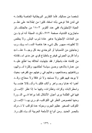 ‫ﺸﺨﺼﺎ ﻤﻥ ﻤﻤﺎﻟﻴﻙ. ﻓﺄﻤﺎ ﺍﻟﺘﻘﺎﺭﻴﺭ ﺍﻟﺒﺭﻴﻁﺎﻨﻴﺔ ﺍﻟﺨﺎﺼﺔ ﺒﺈﻗﺎﻤﺘـﻪ‬
                                                     ‫‪‬‬
‫ﻓﻲ ﻟﻨﺩﻥ ﻓﻼ ﺘﻭﺤﻲ ﺒﺄﻨﻪ ﺍﺴﺘﻔﺎﺩ ﻜﺜﻴﺭﺍ ﻤﻥ ﺇﻁﻼﻋﻪ ﻋﻠﻰ ﻨﻅـﻡ‬
                   ‫‪‬‬
‫ﺍﻟﺤﻴﺎﺓ ﺍﻹﻨﺠﻠﻴﺯﻴﺔ، ﻓﻔﻲ ﻋﺩﺩ ﺃﻜﺘﻭﺒﺭ ٣٠٨١ ﻤﻥ »ﺍﻟﺠﻨﺘﻠﻤـﺎﻨﺯ‬
‫ﻤﺎﺠﺎﺯﻴﻥ« ﺍﻟﻠﻨﺩﻨﻴﺔ، ﺼﻔﺤﺔ ٢٧٩، ﺫﻜﺭﺕ ﺍﻟﻤﺠﻠﺔ ﺃﻨﻪ ﻟﻡ ﻴﺘـﺒﻥ‬
‫ﻤﻥ ﺍﻟﻌﺎﺩﺍﺕ ﺍﻹﻨﺠﻠﻴﺯﻴﺔ »ﻏﻴﺭ ﻋﺎﺩﺓ ﺸﺭﺏ ﺍﻟﺒﻨﺵ. ﻭﻻ ﻴﺨﻠﺹ‬
‫ﺇﻻ ﻟﻐﻠﻴﻭﻨﻪ، ﻤﺒﻬﻭﺭ ﺒﻜل ﺸﻲﺀ ﻫﻨﺎ ﺨﺎﺼﺔ ﺍﻟﻨﺴـﺎﺀ، ﻭﻴﺸـﺭﺏ‬
‫ﺯﺠﺎﺠﺘﻴﻥ ﻤﻥ ﺍﻟﺸﻤﺒﺎﻨﻴﺎ ﺃﻭ ﺍﻟﺒﺭﺠﻨﺩﻱ ﺒﻌﺩ ﻜل ﻭﺠﺒـﺔ ﻋﺸـﺎﺀ«‬
‫ﻭﺃﻤﺎ ﻗﺎﺭﺉ ﺍﻟﺠﺒﺭﺘﻲ ﻓﻴﺨﺭﺝ ﺒﺎﻨﻁﺒﺎﻉ ﻗﻭﻱ ﻋﻥ ﻤﺩﻯ ﺍﺴـﺘﻔﺎﺩﺘﻪ‬
‫ﻤﻥ ﺇﻗﺎﻤﺘﻪ ﻫﺫﻩ ﺒﺎﻨﺠﻠﺘﺭﺍ. ﻓﻘﺩ »ﺘﻬﺫﺒﺕ ﺃﺨﻼﻗﻪ ﺒﻤﺎ ﺍﻁﻠﻊ ﻋﻠﻴـﻪ‬
‫ﻤﻥ ﻋﻤﺎﺭﺓ ﺒﻼﺩﻫﻡ، ﻭﺤﺴﻥ ﺴﻴﺎﺴﺔ ﺃﺤﻜﺎﻤﻬﻡ، ﻭﻜﺜﺭﺓ ﺃﻤـﻭﺍﻟﻬﻡ،‬
‫ﻭﺭﻓﺎﻫﻴﺘﻬﻡ ﻭﺼﻨﺎﺌﻌﻬﻡ، ﻭﻋﺩﻟﻬﻡ ﻓﻲ ﺭﻋﻴﺘﻬﻡ ﻤﻊ ﻜﻔﺭﻫﻡ، ﺒﺤﻴﺙ‬
‫ﻻ ﻴﻭﺠﺩ ﻓﻴﻬﻡ ﻓﻘﻴﺭ ﻭﻻ ﻤﺴﺘﺠﺩ ﻭﻻ ﺫﻭ ﻓﺎﻗﺔ ﻭﻻ ﻤﺤﺘﺎﺝ، ﻭﻗـﺩ‬
‫ﺃﻫﺩﻭﺍ ﻟﻪ ﻫﺩﺍﻴﺎ ﻭﺠـﻭﺍﻫﺭ ﻭﺁﻻﻑ ﻓﻠﻜﻴـﺔ ﻭﺃﺸـﻜﺎﻻ ﻫﻨﺩﺴـﻴﺔ‬
        ‫ﹰ‬
‫ﻭﺍﺴﻁﺭﻻﺒﺎﺕ ﻭﻜﺭﺍﺕ ﻭﻨﻅﺎﺭﺍﺕ، ﻭﻓﻴﻬﺎ ﻤﺎ ﺇﺫﺍ ﻨﻅﺭ ﺍﻹﻨﺴـﺎﻥ‬
‫ﻓﻴﻬﺎ ﻓﻲ ﺍﻟﻅﻠﻤﺔ ﻴﺭﻯ ﺃﻋﻴﺎﻥ ﺍﻷﺸﻜﺎل ﻜﻤﺎ ﻴﺭﺍﻫﺎ ﻓـﻲ ﺍﻟﻨـﻭﺭ!‬
‫ﻭﻤﻨﻬﺎ ﻟﺨﺼﻭﺹ ﺍﻟﻨﻅﺭ ﻓﻲ ﺍﻟﻜﻭﺍﻜﺏ، ﻓﻴـﺭﻯ ﺒﻬـﺎ ﺍﻹﻨﺴـﺎﻥ‬
‫ﺍﻟﻜﻭﻜﺏ ﺍﻟﺼﻐﻴﺭ ﻋﻅﻴﻡ ﺍﻟﺠﺭﻡ، ﻭﺤﻭﻟﻪ ﻋﺩﺓ ﻜﻭﺍﻜﺏ ﻻ ﺘـﺩﺭﻙ‬
‫ﺒﺎﻟﺒﺼﺭ ﺍﻟﺤﺩﻴﺩ. ﻭﻤﻥ ﺃﻨﻭﺍﻉ ﺍﻷﺴﻠﺤﺔ ﺍﻟﺤﺭﺒﻴﺔ ﺃﺸـﻴﺎﺀ ﻜﺜﻴـﺭﺓ.‬


                       ‫- ٦٣١ -‬
 