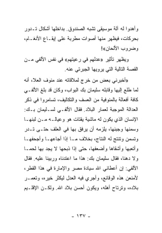 ‫ﻭﺃﻫﺩﻭﺍ ﻟﻪ ﺁﻟﺔ ﻤﻭﺴﻴﻘﻰ ﺘﺸﺒﻪ ﺍﻟﺼﻨﺩﻭﻕ. ﺒﺩﺍﺨﻠﻬﺎ ﺃﺸﻜﺎل ﺘـﺩﻭﺭ‬
‫ﺒﺤﺭﻜﺎﺕ، ﻓﻴﻅﻬﺭ ﻤﻨﻬﺎ ﺃﺼﻭﺍﺕ ﻤﻁﺭﺒﺔ ﻋﻠﻰ ﺇﻴﻘـﺎﻉ ﺍﻷﻨﻐـﺎﻡ،‬
                                      ‫ﻭﻀﺭﻭﺏ ﺍﻷﻟﺤﺎﻥ«!‬
‫ﻭﻴﻅﻬﺭ ﺘﺄﺜﻴﺭ »ﻋﺩﻟﻬﻡ ﻓﻲ ﺭﻋﻴﺘﻬﻡ« ﻓﻲ ﻨﻔﺱ ﺍﻷﻟﻔﻲ ﻤـﻥ‬
                    ‫ﺍﻟﻘﺼﺔ ﺍﻟﺘﺎﻟﻴﺔ ﺍﻟﺘﻲ ﻴﺭﻭﻴﻬﺎ ﺍﻟﺠﺒﺭﺘﻲ ﻋﻨﻪ.‬
‫»ﺃﺨﺒﺭﻨﻲ ﺒﻌﺽ ﻤﻥ ﺨﺭﺝ ﻟﻤﻼﻗﺎﺘﻪ ﻋﻨﺩ ﻤﻨﻭﻑ ﺍﻟﻌﻼ، ﺃﻨﻪ‬
‫ﻟﻤﺎ ﻁﻠﻊ ﺇﻟﻴﻬﺎ ﻭﻗﺎﺒﻠﻪ ﺴﻠﻴﻤﺎﻥ ﺒﻙ ﺍﻟﺒﻭﺍﺏ، ﻭﻜﺎﻥ ﻗﺩ ﺒﻠﻎ ﺍﻷﻟﻔـﻲ‬
‫ﻜﺎﻓﺔ ﺃﻓﻌﺎﻟﺔ ﺒﺎﻟﻤﻨﻭﻓﻴﺔ ﻤﻥ ﺍﻟﻌﺴﻑ ﻭﺍﻟﺘﻜﺎﻟﻴﻑ، ﺘﺴﺎﻤﺭﻭﺍ ﻓﻲ ﺫﻜﺭ‬
‫ﺍﻟﻌﺩﺍﻟﺔ ﺍﻟﻤﻭﺠﺒﺔ ﻟﻌﻤﺎﺭ ﺍﻟﺒﻼﺩ. ﻓﻘﺎل ﺍﻷﻟﻔـﻲ ﻟﺴـﻠﻴﻤﺎﻥ ﺒـﻙ:‬
‫ﺍﻹﻨﺴﺎﻥ ﺍﻟﺫﻱ ﻴﻜﻭﻥ ﻟﻪ ﻤﺎﺸﻴﺔ ﻴﻘﺘﺎﺕ ﻫﻭ ﻭﻋﻴﺎﻟـﻪ ﻤـﻥ ﻟﺒﻨﻬـﺎ‬
‫ﻭﺴﻤﻨﻬﺎ ﻭﺠﺒﻨﻬﺎ، ﻴﻠﺯﻤﻪ ﺃﻥ ﻴﺭﻓﻕ ﺒﻬﺎ ﻓﻲ ﺍﻟﻌﻠﻑ ﺤﺘـﻰ ﺘـﺩﺭ‬
‫ﻭﺘﺴﻤﻥ ﻭﺘﻨﺘﺞ ﻟﻪ ﺍﻟﻨﺘﺎﺝ، ﺒﺨﻼﻑ ﻤـﺎ ﺇﺫﺍ ﺃﺠﺎﻋﻬـﺎ ﻭﺃﺠﺤﻔﻬـﺎ‬
‫ﻭﺃﺘﻌﺒﻬﺎ ﻭﺃﺸﻘﺎﻫﺎ ﻭﺃﻀﻌﻔﻬﺎ، ﺤﺘﻰ ﺇﺫﺍ ﺫﺒﺤﻬﺎ ﻻ ﻴﺠﺩ ﺒﻬﺎ ﻟﺤ ‪‬ـﺎ‬
  ‫ﻤ‬
‫ﻭﻻ ﺩﻫﻨﺎ، ﻓﻘﺎل ﺴﻠﻴﻤﺎﻥ ﺒﻙ: ﻫﺫﺍ ﻤﺎ ﺍﻋﺘﺩﻨﺎﻩ ﻭﺭﺒﻴﻨﺎ ﻋﻠﻴﻪ. ﻓﻘﺎل‬
                                                   ‫ﹰ‬
‫ﺍﻷﻟﻔﻲ: ﺇﻥ ﺃﻋﻁﺎﻨﻲ ﺍﷲ ﺴﻴﺎﺩﺓ ﻤﺼﺭ ﻭﺍﻹﻤﺎﺭﺓ ﻓﻲ ﻫﺫﺍ ﺍﻟﻘﻁﺭ،‬
‫ﻷﻤﻨﻌﻥ ﻫﺫﻩ ﺍﻟﻭﻗﺎﺌﻊ، ﻭﺃﺠﺭﻱ ﻓﻴﻪ ﺍﻟﻌﺩل ﻟﻴﻜﺜﺭ ﺨﻴﺭﻩ، ﻭﺘﻌﻤـﺭ‬
‫ﺒﻼﺩﻩ، ﻭﺘﺭﺘﺎﺡ ﺃﻫﻠﻪ، ﻭﻴﻜﻭﻥ ﺃﺤﺴﻥ ﺒﻼﺩ ﺍﷲ. ﻭﻟﻜـﻥ ﺍﻹﻗﻠـﻴﻡ‬



                       ‫- ٧٣١ -‬
 