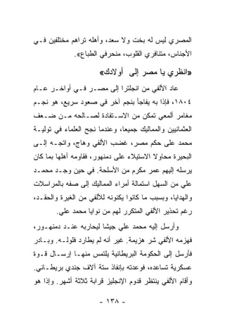 ‫ﺍﻟﻤﺼﺭﻱ ﻟﻴﺱ ﻟﻪ ﺒﺨﺕ ﻭﻻ ﺴﻌﺩ، ﻭﺃﻫﻠﻪ ﺘﺭﺍﻫﻡ ﻤﺨﺘﻠﻔﻴﻥ ﻓـﻲ‬
              ‫ﺍﻷﺠﻨﺎﺱ، ﻤﺘﻨﺎﻓﺭﻱ ﺍﻟﻘﻠﻭﺏ، ﻤﻨﺤﺭﻓﻲ ﺍﻟﻁﺒﺎﻉ«.‬

                       ‫»ﺍﻨﻅﺭﻱ ﻴﺎ ﻤﺼﺭ ﺇﻟﻰ ﺃﻭﻻﺩﻙ«‬
‫ﻋﺎﺩ ﺍﻷﻟﻔﻲ ﻤﻥ ﺍﻨﺠﻠﺘﺭﺍ ﺇﻟﻰ ﻤﺼـﺭ ﻓـﻲ ﺃﻭﺍﺨـﺭ ﻋـﺎﻡ‬
‫٤٠٨١، ﻓﺈﺫﺍ ﺒﻪ ﻴﻔﺎﺠﺄ ﺒﻨﺠﻡ ﺁﺨﺭ ﻓﻲ ﺼﻌﻭﺩ ﺴﺭﻴﻊ، ﻫﻭ ﻨﺠـﻡ‬
‫ﻤﻐﺎﻤﺭ ﺃﻟﻤﻌﻲ ﺘﻤﻜﻥ ﻤﻥ ﺍﻻﺴـﺘﻔﺎﺩﺓ ﻟﺼـﺎﻟﺤﻪ ﻤـﻥ ﻀـﻌﻑ‬
‫ﺍﻟﻌﺜﻤﺎﻨﻴﻴﻥ ﻭﺍﻟﻤﻤﺎﻟﻴﻙ ﺠﻤﻴﻌﺎ، ﻭﻋﻨﺩﻤﺎ ﻨﺠﺢ ﺍﻟﻌﻠﻤﺎﺀ ﻓﻲ ﺘﻭﻟﻴـﺔ‬
                               ‫‪‬‬
‫ﻤﺤﻤﺩ ﻋﻠﻰ ﺤﻜﻡ ﻤﺼﺭ، ﻏﻀﺏ ﺍﻷﻟﻔﻲ ﻭﻫﺎﺝ، ﻭﺍﺘﺠـﻪ ﺇﻟـﻰ‬
‫ﺍﻟﺒﺤﻴﺭﺓ ﻤﺤﺎﻭﻻ ﺍﻻﺴﺘﻴﻼﺀ ﻋﻠﻰ ﺩﻤﻨﻬﻭﺭ، ﻓﻘﺎﻭﻤﻪ ﺃﻫﻠﻬﺎ ﺒﻤﺎ ﻜﺎﻥ‬
                                         ‫ﹰ‬
‫ﻴﺭﺴﻠﻪ ﺇﻟﻴﻬﻡ ﻋﻤﺭ ﻤﻜﺭﻡ ﻤﻥ ﺍﻷﺴﻠﺤﺔ. ﻓﻲ ﺤﻴﻥ ﻭﺠـﺩ ﻤﺤﻤـﺩ‬
‫ﻋﻠﻲ ﻤﻥ ﺍﻟﺴﻬل ﺍﺴﺘﻤﺎﻟﺔ ﺃﻤﺭﺍﺀ ﺍﻟﻤﻤﺎﻟﻴﻙ ﺇﻟﻰ ﺼﻔﻪ ﺒﺎﻟﻤﺭﺍﺴﻼﺕ‬
‫ﻭﺍﻟﻬﺩﺍﻴﺎ، ﻭﺒﺴﺒﺏ ﻤﺎ ﻜﺎﻨﻭﺍ ﻴﻜﻨﻭﻨﻪ ﻟﻸﻟﻔﻲ ﻤﻥ ﺍﻟﻐﻴﺭﺓ ﻭﺍﻟﺤﻘـﺩ،‬
        ‫ﺭﻏﻡ ﺘﺤﺫﻴﺭ ﺍﻷﻟﻔﻲ ﺍﻟﻤﺘﻜﺭﺭ ﻟﻬﻡ ﻤﻥ ﻨﻭﺍﻴﺎ ﻤﺤﻤﺩ ﻋﻠﻲ.‬
‫ﻭﺃﺭﺴل ﺇﻟﻴﻪ ﻤﺤﻤﺩ ﻋﻠﻲ ﺠﻴﺸﺎ ﻟﻴﺤﺎﺭﺒﻪ ﻋﻨـﺩ ﺩﻤﻨﻬـﻭﺭ،‬
                       ‫ﹰ‬
‫ﻓﻬﺯﻤﻪ ﺍﻷﻟﻔﻲ ﺸﺭ ﻫﺯﻴﻤﺔ. ﻏﻴﺭ ﺃﻨﻪ ﻟﻡ ﻴﻁﺎﺭﺩ ﻓﻠﻭﻟـﻪ. ﻭﺒـﺎﺩﺭ‬
‫ﻓﺄﺭﺴل ﺇﻟﻰ ﺍﻟﺤﻜﻭﻤﺔ ﺍﻟﺒﺭﻴﻁﺎﻨﻴﺔ ﻴﻠﺘﻤﺱ ﻤﻨﻬـﺎ ﺇﺭﺴـﺎل ﻗـﻭﺓ‬
‫ﻋﺴﻜﺭﻴﺔ ﺘﺴﺎﻋﺩﻩ، ﻓﻭﻋﺩﺘﻪ ﺒﺈﻨﻔﺎﺫ ﺴﺘﺔ ﺁﻻﻑ ﺠﻨﺩﻱ ﺒﺭﻴﻁـﺎﻨﻲ.‬
‫ﻭﺃﻗﺎﻡ ﺍﻷﻟﻔﻲ ﻴﻨﺘﻅﺭ ﻗﺩﻭﻡ ﺍﻹﻨﺠﻠﻴﺯ ﻗﺭﺍﺒﺔ ﺜﻼﺜﺔ ﺃﺸﻬﺭ. ﻭﺇﺫﺍ ﻫﻭ‬

                       ‫- ٨٣١ -‬
 