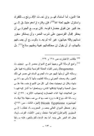 ‫ﻫﺫﺍ ﺍﻟﺩﻴﻥ، ﺃﻤﺎ ﺃﺴﺎﻤﺔ، ﻓﻬـﻭ ﻭﺇﻥ ﻨﻌـﺕ ﺍﻹﻓـﺭﻨﺞ ﺒـﺎﻟﻜﻔﺭﺓ،‬
‫ﻭﺍﺴﺘﻨﺯل ﻋﻠﻴﻬﻡ ﻟﻌﻨﺔ ﺍﷲ)01(، ﻓﺈﻥ ﻭﻗﺎﺭﻩ ﺇﺯﺍﺀﻫﻡ ﻤﻨﺒﺜـﻕ ﺇﻟـﻰ‬
‫ﺤﺩ ﻜﺒﻴﺭ ﻋﻥ ﺘﻔﻭﻕ ﺤﻀﺎﺭﺓ ﻗﻭﻤﻪ. ﻜﺎﻥ ﺒﻭﺴـﻊ ﺍﻟﺠﺒﺭﺘـﻲ ﺃﻥ‬
‫ﻴﺤﺘﻘﺭ ﺇﻗﺒﺎل ﺍﻟﻔﺭﻨﺴﻴﻴﻥ ﻋﻠﻰ ﺸﺭﺏ ﺍﻟﺨﻤﺭ، ﻭﺃﻥ ﻴﺴﺘﻨﻜﺭ ﺴﻔﻭﺭ‬
‫ﻨﺴﺎﺌﻬﻡ ﻭﻗﻠﺔ ﺤﻴﺎﺌﻬﻥ، ﻏﻴﺭ ﺃﻨﻪ ﻟﻡ ﻴﻌـﺩ ﺒﺎﻟﻭﺴـﻊ ﺃﻥ ﻴﺼـﻔﻬﻡ‬
‫ﺒﺎﻟﺒﻬﺎﺌﻡ، ﺃﻭ ﺃﻥ ﻴﻘﻭل ﺇﻥ ﻤﺤﺎﻜﻤﺎﺘﻬﻡ ﻏﺒﻴﺔ ﻭﻁﺒﻬﻡ ﺴﺎﺫﺝ)11(. ﺒل‬


                                                                    ‫)01(‬
                            ‫»ﻜﺘﺎﺏ ﺍﻻﻋﺘﺒﺎﺭ«، ﺹ ٨٢١ ﻭ ٩٣١.‬
                                                                    ‫)11(‬
‫ﺭﺍﺠﻊ ﺍﻟﺭﺴﺎﻟﺔ ﺍﻟﺘﻲ ﻭﺠﻬﻬﺎ ﺸﻴﻭﺥ ﺍﻟﺩﻴﻭﺍﻥ ﺒﻤﺼﺭ ﺇﻟـﻰ ﺩﻴﺠﻴﻨﻴـﺕ‬
‫‪ Desgenettes‬ﺭﺌﻴﺱ ﺃﻁﺒﺎﺀ ﺍﻟﺤﻤﻠﺔ ﺍﻟﻔﺭﻨﺴﻴﺔ ﻴﺸﻜﺭﻭﻨﻪ ﻓﻴﻬﺎ ﻋﻠﻰ‬
‫ﺭﺴﺎﻟﺘﻪ ﺍﻟﺘﻲ ﺃﺭﺴﻠﻬﺎ ﺇﻟﻴﻬﻡ ﻋﻥ ﺩﺍﺀ ﺍﻟﺠﺩﺭﻱ ﺍﻟﺴﺎﺌﺩ ﻓﻲ ﻤﺼﺭ ﻓﻲ ﺫﻟﻙ‬
‫ﺍﻟﺤﻴﻥ. ﻭﻗﺩ ﻭﺼﻑ ﺍﻟﺠﺒﺭﺘﻲ ﺭﺴﺎﻟﺔ ﺍﻟﻁﺒﻴﺏ ﺒﺄﻨﻬﺎ ﻻ ﺒﺄﺱ ﺒﻬـﺎ ﻓـﻲ‬
‫ﺒﺎﺒﻬﺎ، ﻭﻗﺎل ﺇﻥ ﺩﻴﺠﻴﻨﻴﺕ ﺒﻌﺙ ﺇﻟﻰ ﻜل ﻤﻥ ﺍﻟﺸﻴﻭﺥ »ﻨﺴـﺨﺔ ﻋﻠـﻰ‬
‫ﺴﺒﻴل ﺍﻟﻤﺤﺒﺔ ﻭﺍﻟﻬﺩﻴﺔ ﻟﻴﺘﻨﺎﻗﻠﻬﺎ ﺍﻟﻨﺎﺱ، ﻭﻴﺴﺘﻌﻤﻠﻭﺍ ﻤﺎ ﺃﺸﺎﺭ ﺇﻟﻴﻪ ﻓﻴﻬـﺎ‬
‫ﻤﻥ ﺍﻟﻌﻼﺠﺎﺕ ﻟﻬﺫﺍ ﺍﻟﺩﺍﺀ ﺍﻟﻌﻀﺎل« )»ﻋﺠﺎﺌﺏ ﺍﻵﺜﺎﺭ« : ٩٩١(. ﺃﻤﺎ‬
‫ﺭﺴ ـﺎﻟﺔ ﺍﻟﺸ ـﻴﻭﺥ ﻓﻘ ـﺩ ﻭﺭﺩ ﻨﺼ ـﻬﺎ ﻓ ـﻲ ﺼ ـﺤﻴﻔﺔ »ﻻ ﺩﻴﻜ ـﺎﺩ‬
  ‫ـ‬            ‫ـ‬    ‫ـ ـ‬             ‫ـ‬       ‫ـ‬        ‫ـ‬
‫ﺃﺠﻴﺒﺸﻴﻴﻥ« ‪) Décade Egyptienne‬ﺍﻟﺠﺯﺀ ﺍﻟﺜﺎﻟﺙ ، ﺹ ٦٩١(،‬
‫ﻭﻫﻭ: »ﻤﺤﻔل ﺍﻟﺩﻴﻭﺍﻥ ﺍﻟﻌﺎﻟﻲ ﺒﻤﺼـﺭ ﺍﻟﻤﺤﺭﻭﺴـﺔ، ﺨﻁﺎ ‪‬ـﺎ ﺇﻟـﻰ‬
       ‫ﺒ‬
‫ﺍﻟﺴﻴﺘﻭﻴﻥ )ﺍﻟﻤﻭﺍﻁﻥ( ﺍﻟﺨﻭﺍﺠﺔ ﺩﺠﻨﻁ، ﺭﺌﻴﺱ ﺍﻷﻁﺒﺎﺀ ﺍﻟﻔﺭﻨﺴـﺎﻭﻴﺔ،‬
‫ﺠﻌل ﺍﷲ ﺍﻟﺨﻴﺭ ﻋﻠﻰ ﻴﺩﻴﻪ. ﺃﻤﺎ ﺒﻌﺩ ﺍﻟﺩﻋﺎﺀ ﻟﻜﻡ ﺒﺎﻟﺨﻴﺭ، ﻓﺈﻨﻪ ﺴـﺎﺒ ﹰﺎ‬
 ‫ﻘ‬
‫=‬
                             ‫- ٣١ -‬
 