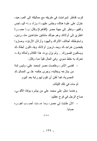 ‫ﻗﺭﺏ ﻗﻨﺎﻁﺭ ﺸﺒﺭﺍﻤﻨﺕ ﻓﻲ ﻁﺭﻴﻘﻪ ﻤﻊ ﻤﻤﺎﻟﻴﻜﻪ ﺇﻟﻰ ﺍﻟﺼـﻌﻴﺩ،‬
‫»ﻨﺯل ﻋﻠﻰ ﻋﻠﻭﺓ ﻫﻨﺎﻙ، ﻭﺠﻠﺱ ﻋﻠﻴﻬـﺎ، ﻭﺯﺍﺩ ﺒـﻪ ﺍﻟﻬـﺎﺠﺱ‬
‫ﻭﺍﻟﻘﻬﺭ، ﻭﻨﻅﺭ ﺇﻟﻰ ﺠﻬﺔ ﻤﺼﺭ )ﺍﻟﻘﺎﻫﺭﺓ( ﻭﻗﺎل: ﻴـﺎ ﻤﺼـﺭ!‬
‫ﺍﻨﻅﺭﻱ ﺇﻟﻰ ﺃﻭﻻﺩﻙ ﻭﻫﻡ ﺤﻭﻟﻙ ﻤﺸﺘﺘﻴﻥ ﻤﺘﺒﺎﻋﺩﻴﻥ ﻤﺸـﺭﺩﻴﻥ،‬
‫ﻭﺍﺴﺘﻭﻁﻨﻙ ﺃﺠﻼﻑ ﺍﻷﺘﺭﺍﻙ ﻭﺍﻟﻴﻬﻭﺩ ﻭﺃﺭﺍﺫل ﺍﻷﺭﻨﺅﺩ، ﻭﺼﺎﺭﻭﺍ‬
‫ﻴﻘﺒﻀﻭﻥ ﺨﺭﺍﺠـﻙ ﻭﻴﺤـﺎﺭﺒﻭﻥ ﺃﻭﻻﺩﻙ ﻭﻴﻘـﺎﺘﻠﻭﻥ ﺃﺒﻁﺎﻟـﻙ‬
‫ﻭﻴﺴﻜﻨﻭﻥ ﻗﺼﻭﺭﻙ... ﻭﻟﻡ ﻴﺯل ﻴﺭﺩﺩ ﻫﺫﺍ ﺍﻟﻜﻼﻡ ﻭﺃﻤﺜﺎﻟﻪ ﻭﻗـﺩ‬
          ‫ﺘﺤﺭﻙ ﺒﻪ ﺨﻠﻁ ﺩﻤﻭﻱ. ﻭﻓﻲ ﺍﻟﺤﺎل ﺘﻘﻴﺄ ﺩﻤﺎ، ﻭﻗﺎل:‬
                  ‫‪‬‬
‫- ﻗﻀﻰ ﺍﻷﻤﺭ، ﻭﺨﻠﺼﺕ ﻤﺼﺭ ﻟﻤﺤﻤﺩ ﻋﻠﻲ، ﻭﻟﻴﺱ ﺜﻤﺔ‬
‫ﻤﻥ ﻴﻨﺎﺯﻋﻪ ﻭﻴﻐﺎﻟﺒﻪ، ﻭﺠﺭﻯ ﺤﻜﻤﻪ ﻋﻠـﻰ ﺍﻟﻤﻤﺎﻟﻴـﻙ‬
     ‫ﺍﻟﻤﺼﺭﻴﺔ، ﻓﻤﺎ ﺃﻅﻥ ﺃﻥ ﺘﻘﻭﻡ ﻟﻬﻡ ﺭﺍﻴﺔ ﺒﻌﺩ ﺍﻟﻴﻭﻡ.‬
                               ‫ﺜﻡ ﻤﺎﺕ ﻓﻲ ﺘﻠﻙ ﺍﻟﻠﻴﻠﺔ«.‬
‫ﻭﻋﻨﺩﻤﺎ ﺩﺨل ﻋﻠﻰ ﻤﺤﻤﺩ ﻋﻠﻲ ﻤﻥ ﻴﺒﺸﺭﻩ ﺒﻭﻓﺎﺓ ﺍﻷﻟﻔـﻲ،‬
                             ‫ﺼﺎﺡ ﺍﻟﺭﺠل ﻓﻲ ﻓﺭﺡ ﻋﻅﻴﻡ:‬
‫- ﺍﻵﻥ ﻁﺎﺒﺕ ﻟﻲ ﻤﺼﺭ، ﻭﻤﺎ ﻋـﺩﺕ ﺃﺤﺴـﺏ ﻟﻐﻴـﺭﻩ‬
                                          ‫ﺤﺴﺎﺒﺎ.‬
                                            ‫‪‬‬
                       ‫***‬



                       ‫- ٩٣١ -‬
 