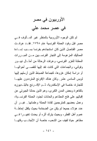 ‫ﺍﻷﻭﺭﺒﻴﻭﻥ ﻓﻲ ﻤﺼﺭ‬
              ‫ﻓﻲ ﻋﺼﺭ ﻤﺤﻤﺩ ﻋﻠﻲ‬
‫ﻟﻡ ﺘﻜﻥ ﺍﻟﻭﺠﻭﻩ ﺍﻷﻭﺭﻭﺒﻴﺔ ﺒﺎﻟﻤﻨﻅﺭ ﻏﻴﺭ ﺍﻟﻤـﺄﻟﻭﻑ ﻓـﻲ‬
‫ﻤﺼﺭ ﻗﺒل ﻭﻓﻭﺩ ﺍﻟﺤﻤﻠﺔ ﺍﻟﻔﺭﻨﺴﻴﺔ ﻋﺎﻡ ٨٩٧١. ﻓﻘـﺩ ﻋﺭﻓـﺕ‬
‫ﻤﺼﺭ ﺍﻟﻘﻨﺎﺼل ﺍﻟﺫﻴﻥ ﻜﺎﻥ ﺍﺴﺘﻨﺠﺎﺩﻫﻡ ﺒﻔﺭﻨﺴﺎ ﺒﺴـﺒﺏ ﺇﺴـﺎﺀﺓ‬
‫ﺍﻟﻤﻤﺎﻟﻴﻙ ﺍﻟﻤﺯﻋﻭﻤﺔ ﺇﻟﻰ ﺍﻟﺘﺠﺎﺭ ﺍﻟﻔﺭﻨﺴـﻴﻴﻥ ﻤـﻥ ﺍﻟﻤﺒـﺭﺭﺍﺕ‬
‫ﺍﻟﻤﻌﻠﻨﺔ ﻟﻠﻐﺯﻭ ﺍﻟﻔﺭﻨﺴﻲ، ﻭﻋﺭﻓﺕ ﺍﻟﺭﺤﺎﻟﺔ ﻤﻥ ﺃﻤﺜـﺎل ﻨﻴﺒـﻭﺭ‬
‫ﻭﻓﻭﻟﻨﻲ، ﻭﺍﻟﺠﻤﺎﻋﺎﺕ ﺍﻟﺘﻲ ﻜﺎﻨﺕ ﺘﻔﺩ ﺇﻟﻴﻬﺎ ﻟﺘﻘﺼـﻰ ﺃﺤﻭﺍﻟﻬـﺎ‬
‫ﺃﻭ ﺩﺭﺍﺴﺔ ﺇﻤﻜﺎﻥ ﻏﺯﻭﻫﺎ، ﻜﺠﻤﺎﻋﺔ ﺍﻟﻀﺒﺎﻁ ﺍﻟﺫﻴﻥ ﺃﺭﺴﻠﻬﻡ ﺇﻟﻴﻬﺎ‬
‫ﻟﻭﻴﺱ ﺍﻟﺴﺎﺩﺱ ﻋﺸﺭ. ﻭﻜﺎﻥ ﻫﻨﺎﻙ ﺍﻹﻓﺭﻨﺞ ﺍﻟﻤﺘﺭﺩﺩﻭﻥ ﻋﻠﻴﻬـﺎ‬
‫ﻟﻠﺘﺠﺎﺭﺓ، ﺨﺎﺼﺔ ﻓﻲ ﺍﻹﺴﻜﻨﺩﺭﻴﺔ، ﺜـﻡ ﺍﻹﻓـﺭﻨﺞ »ﺍﻟﺒﻠـﺩﻴﻭﻥ«‬
‫ﺒﺎﻟﻘﺎﻫﺭﺓ ﻭﺒﻌﺽ ﺍﻟﻤﺩﻥ ﺍﻟﻜﺒﺭﻯ، ﻭﻫﻡ ﺍﻟﺫﻴﻥ ﺤﺩﺜﻨﺎ ﺍﻟﺠﺒﺭﺘﻲ ﻋﻥ‬
‫ﺇﻗﺒﺎﻟﻬﻡ ﻋﻠﻰ ﻓﺘﺢ ﺍﻟﻤﻁﺎﻋﻡ ﻭﺍﻟﺤﺎﻨﺎﺕ ﻟﺠﻨﻭﺩ ﺍﻟﺤﻤﻠﺔ ﺍﻟﻔﺭﻨﺴـﻴﺔ،‬
‫ﻭﻋﻤل ﺒﻌﻀﻬﻡ ﻜﻤﺘﺭﺠﻤﻴﻥ ﻟﻘﺎﺩﺓ ﺍﻟﺤﻤﻠﺔ ﻭﻋﻠﻤﺎﺌﻬﺎ.. ﻏﻴـﺭ ﺃﻥ‬
‫ﻋﺩﺩ ﻫﺅﻻﺀ ﺠﻤﻴﻌﺎ ﻟﻡ ﻴﻜﻥ ﻤﻥ ﺍﻟﻀﺨﺎﻤﺔ ﺒﺤﻴﺙ ﻴﻜﻔل ﺇﺤﺎﻁـﺔ‬
                                    ‫‪‬‬
‫ﻋﻤﻭﻡ ﺃﻫل ﺍﻟﻘﻁﺭ، ﻭﺒﺤﻴﺙ ﻴﺘﺭﻙ ﺃﺜﺭﻩ ﺃﻭ ﻴﺤﺩﺙ ﺘﻐﻴﻴـﺭﺍ ﻓـﻲ‬
     ‫‪‬‬
‫ﻤﻅﺎﻫﺭ ﺤﻴﺎﺓ ﻟﻔﻴﻑ ﻤﻥ ﺍﻟﺸﻌﺏ، ﺨﺎﺼﺔ ﺃﻥ ﺍﻷﺠﺎﻨـﺏ ﻭﻗﺘﻬـﺎ‬

                       ‫- ١٤١ -‬
 