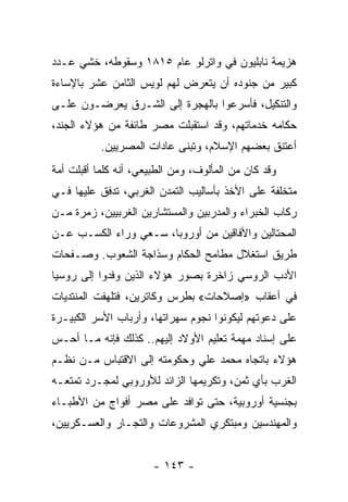 ‫ﻫﺯﻴﻤﺔ ﻨﺎﺒﻠﻴﻭﻥ ﻓﻲ ﻭﺍﺘﺭﻟﻭ ﻋﺎﻡ ٥١٨١ ﻭﺴﻘﻭﻁﻪ، ﺨﺸﻲ ﻋـﺩﺩ‬
‫ﻜﺒﻴﺭ ﻤﻥ ﺠﻨﻭﺩﻩ ﺃﻥ ﻴﺘﻌﺭﺽ ﻟﻬﻡ ﻟﻭﻴﺱ ﺍﻟﺜﺎﻤﻥ ﻋﺸﺭ ﺒﺎﻹﺴﺎﺀﺓ‬
‫ﻭﺍﻟﺘﻨﻜﻴل، ﻓﺄﺴﺭﻋﻭﺍ ﺒﺎﻟﻬﺠﺭﺓ ﺇﻟﻰ ﺍﻟﺸـﺭﻕ ﻴﻌﺭﻀـﻭﻥ ﻋﻠـﻰ‬
‫ﺤﻜﺎﻤﻪ ﺨﺩﻤﺎﺘﻬﻡ، ﻭﻗﺩ ﺍﺴﺘﻘﺒﻠﺕ ﻤﺼﺭ ﻁﺎﺌﻔﺔ ﻤﻥ ﻫﺅﻻﺀ ﺍﻟﺠﻨﺩ،‬
           ‫ﺃﻋﺘﻨﻕ ﺒﻌﻀﻬﻡ ﺍﻹﺴﻼﻡ، ﻭﺘﺒﻨﻰ ﻋﺎﺩﺍﺕ ﺍﻟﻤﺼﺭﻴﻴﻥ.‬
‫ﻭﻗﺩ ﻜﺎﻥ ﻤﻥ ﺍﻟﻤﺄﻟﻭﻑ، ﻭﻤﻥ ﺍﻟﻁﺒﻴﻌﻲ، ﺃﻨﻪ ﻜﻠﻤﺎ ﺃﻗﺒﻠﺕ ﺃﻤﺔ‬
‫ﻤﺘﺨﻠﻔﺔ ﻋﻠﻰ ﺍﻷﺨﺫ ﺒﺄﺴﺎﻟﻴﺏ ﺍﻟﺘﻤﺩﻥ ﺍﻟﻐﺭﺒﻲ، ﺘﺩﻓﻕ ﻋﻠﻴﻬﺎ ﻓـﻲ‬
‫ﺭﻜﺎﺏ ﺍﻟﺨﺒﺭﺍﺀ ﻭﺍﻟﻤﺩﺭﺒﻴﻥ ﻭﺍﻟﻤﺴﺘﺸﺎﺭﻴﻥ ﺍﻟﻐﺭﺒﻴﻴﻥ، ﺯﻤﺭﺓ ﻤـﻥ‬
‫ﺍﻟﻤﺤﺘﺎﻟﻴﻥ ﻭﺍﻷﻓﺎﻗﻴﻥ ﻤﻥ ﺃﻭﺭﻭﺒﺎ، ﺴـﻌﻲ ﻭﺭﺍﺀ ﺍﻟﻜﺴـﺏ ﻋـﻥ‬
‫ﻁﺭﻴﻕ ﺍﺴﺘﻐﻼل ﻤﻁﺎﻤﺢ ﺍﻟﺤﻜﺎﻡ ﻭﺴﺫﺍﺠﺔ ﺍﻟﺸﻌﻭﺏ. ﻭﺼـﻔﺤﺎﺕ‬
‫ﺍﻷﺩﺏ ﺍﻟﺭﻭﺴﻲ ﺯﺍﺨﺭﺓ ﺒﺼﻭﺭ ﻫﺅﻻﺀ ﺍﻟﺫﻴﻥ ﻭﻓﺩﻭﺍ ﺇﻟﻰ ﺭﻭﺴﻴﺎ‬
‫ﻓﻲ ﺃﻋﻘﺎﺏ »ﺇﺼﻼﺤﺎﺕ« ﺒﻁﺭﺱ ﻭﻜﺎﺘﺭﻴﻥ، ﻓﺘﻠﻬﻔﺕ ﺍﻟﻤﻨﺘﺩﻴﺎﺕ‬
‫ﻋﻠﻰ ﺩﻋﻭﺘﻬﻡ ﻟﻴﻜﻭﻨﻭﺍ ﻨﺠﻭﻡ ﺴﻬﺭﺍﺘﻬﺎ، ﻭﺃﺭﺒﺎﺏ ﺍﻷﺴﺭ ﺍﻟﻜﺒﻴـﺭﺓ‬
‫ﻋﻠﻰ ﺇﺴﻨﺎﺩ ﻤﻬﻤﺔ ﺘﻌﻠﻴﻡ ﺍﻷﻭﻻﺩ ﺇﻟﻴﻬﻡ.. ﻜﺫﻟﻙ ﻓﺈﻨﻪ ﻤـﺎ ﺃﺤـﺱ‬
‫ﻫﺅﻻﺀ ﺒﺎﺘﺠﺎﻩ ﻤﺤﻤﺩ ﻋﻠﻲ ﻭﺤﻜﻭﻤﺘﻪ ﺇﻟﻰ ﺍﻻﻗﺘﺒﺎﺱ ﻤـﻥ ﻨﻅـﻡ‬
‫ﺍﻟﻐﺭﺏ ﺒﺄﻱ ﺜﻤﻥ، ﻭﺘﻜﺭﻴﻤﻬﺎ ﺍﻟﺯﺍﺌﺩ ﻟﻸﻭﺭﻭﺒﻲ ﻟﻤﺠـﺭﺩ ﺘﻤﺘﻌـﻪ‬
‫ﺒﺠﻨﺴﻴﺔ ﺃﻭﺭﻭﺒﻴﺔ، ﺤﺘﻰ ﺘﻭﺍﻓﺩ ﻋﻠﻰ ﻤﺼﺭ ﺃﻓﻭﺍﺝ ﻤﻥ ﺍﻷﻁﺒـﺎﺀ‬
‫ﻭﺍﻟﻤﻬﻨﺩﺴﻴﻥ ﻭﻤﺒﺘﻜﺭﻱ ﺍﻟﻤﺸﺭﻭﻋﺎﺕ ﻭﺍﻟﺘﺠـﺎﺭ ﻭﺍﻟﻌﺴـﻜﺭﻴﻴﻥ،‬


                       ‫- ٣٤١ -‬
 