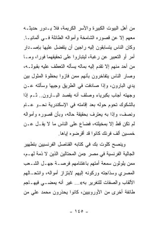 ‫ﻤﻥ ﺃﻫل ﺍﻟﺒﻴﻭﺕ ﺍﻟﻜﺒﻴﺭﺓ ﻭﺍﻷﺴﺭ ﺍﻟﻜﺭﻴﻤﺔ، ﻓﻼ ﻴـﺩﻭﺭ ﺤﺩﻴﺜـﻪ‬
‫ﻤﻌﻬﻡ ﺇﻻ ﻋﻥ ﻗﺼﻭﺭﻩ ﺍﻟﺸﺎﻤﺨﺔ ﻭﺃﻤﻭﺍﻟﻪ ﺍﻟﻁﺎﺌﻠﺔ ﻓـﻲ ﺃﻟﻤﺎﻨﻴـﺎ.‬
‫ﻭﻜﺎﻥ ﺍﻟﻨﺎﺱ ﻴﺘﺴﺎﺒﻘﻭﻥ ﺇﻟﻴﻪ ﺭﺍﺠﻴﻥ ﺃﻥ ﻴﺘﻔﻀل ﻋﻠﻴﻬﺎ ﺒﺈﺼـﺩﺍﺭ‬
‫ﺃﻤﺭ ﺃﻭ ﺍﻟﺘﻌﺒﻴﺭ ﻋﻥ ﺭﻏﺒﺔ، ﻟﻴﺘﺒﺎﺭﻭﺍ ﻋﻠﻰ ﺘﺤﻘﻴﻘﻬﻤﺎ ﻓﻭﺭﺍ، ﻭﻤـﺎ‬
       ‫‪‬‬
‫ﻤﻥ ﺃﺤﺩ ﻤﻨﻬﻡ ﺇﻻ ﺘﻘﺩﻡ ﺇﻟﻴﻪ ﺒﻤﺎﻟﻪ ﻴﺴﺄﻟﻪ ﺍﻟﺘﻌﻁﻑ ﻋﻠﻴﻪ ﺒﻘﺒﻭﻟـﻪ،‬
‫ﻭﺼﺎﺭ ﺍﻟﻨﺎﺱ ﻴﺘﻔﺎﺨﺭﻭﻥ ﺒﺄﻨﻬﻡ ﻤﻤﻥ ﻓﺎﺯﻭﺍ ﺒﺤﻅﻭﺓ ﺍﻟﻤﺜﻭل ﺒﻴﻥ‬
‫ﻴﺩﻱ ﺍﻟﺒﺎﺭﻭﻥ، ﻭﺇﺫﺍ ﺼﺎﺩﻓﺕ ﻓﻲ ﺍﻟﻁﺭﻴﻕ ﻭﺠﻴﻬﺎ ﻭﺴﺄﻟﺘﻪ ﻋـﻥ‬
            ‫‪‬‬
‫ﻭﺠﻬﺘﻪ ﺃﺠﺎﺏ ﺒﻜﺒﺭﻴﺎﺀ ﻭﺼﻠﻑ ﺃﻨﻪ ﻴﻘﺼﺩ ﺍﻟﺒـﺎﺭﻭﻥ.. ﺜـﻡ ﺇﺫﺍ‬
‫ﺒﺎﻟﺸﻜﻭﻙ ﺘﺤﻭﻡ ﺤﻭﻟﻪ ﺒﻌﺩ ﺇﻗﺎﻤﺘﻪ ﻓﻲ ﺍﻹﺴﻜﻨﺩﺭﻴﺔ ﻨﺤـﻭ ﻋـﺎﻡ‬
‫ﻭﻨﺼﻑ، ﻭﺇﺫﺍ ﺒﻪ ﻴﻌﺘﺭﻑ ﺒﺤﻘﻴﻘﺔ ﺤﺎﻟﻪ، ﻭﺒﺄﻥ ﻗﺼﻭﺭﻩ ﻭﺃﻤﻭﺍﻟﻪ‬
‫ﻟﻡ ﺘﻜﻥ ﻗﻁ ﺇﻻ ﺒﻤﺨﻴﻠﺘﻪ، ﻓﻀﺎﻉ ﻋﻠﻰ ﺍﻟﻨﺎﺱ ﻤﺎ ﻻ ﻴﻘـل ﻋـﻥ‬
                 ‫ﺨﻤﺴﻴﻥ ﺃﻟﻑ ﻓﺭﻨﻙ ﻜﺎﻨﻭﺍ ﻗﺩ ﺃﻗﺭﻀﻭﻩ ﺇﻴﺎﻫﺎ.‬
‫ﻭﻴﻨﺼﺢ ﻜﻠﻭﺕ ﺒﻙ ﻓﻲ ﻜﺘﺎﺒﻪ ﺍﻟﻘﻨﺎﺼل ﺍﻟﻔﺭﻨﺴﻴﻴﻥ ﺒﺘﻁﻬﻴﺭ‬
‫ﺍﻟﺠﺎﻟﻴﺔ ﺍﻟﻔﺭﻨﺴﻴﺔ ﻓﻲ ﻤﺼﺭ »ﻤﻥ ﺍﻟﻤﺤﺘﺎﻟﻴﻥ ﺍﻟﺫﻴﻥ ﻻ ﺫﻤﺔ ﻟﻬـﻡ،‬
‫ﻤﻤﻥ ﻴﻠﻭﺜﻭﻥ ﺴﻤﻌﺔ ﺃﻤﺘﻬﻡ ﺒﺎﻏﺘﻨﺎﻤﻬﻡ ﻓﺭﺼـﺔ ﺠﻬـل ﺍﻟﺸـﻌﺏ‬
‫ﺍﻟﻤﺼﺭﻱ ﻭﺴﺫﺍﺠﺘﻪ ﻭﺭﻜﻭﻨﻪ ﺇﻟﻴﻬﻡ ﻻﺒﺘﺯﺍﺯ ﺃﻤﻭﺍﻟﻪ، ﻭﺍﻨﺘﺤـﺎﻟﻬﻡ‬
‫ﺍﻷﻟﻘﺎﺏ ﻭﺍﻟﺼﻔﺎﺕ ﻟﻠﺘﻐﺭﻴﺭ ﺒﻪ«... ﻏﻴﺭ ﺃﻨﻪ ﻴﻤﻀـﻲ ﻓﻴﻬـﺎﺠﻡ‬
‫ﻁﺎﺌﻔﺔ ﺃﺨﺭﻯ ﻤﻥ ﺍﻷﻭﺭﻭﺒﻴﻴﻥ، ﻜﺎﻨﻭﺍ ﻴﺤﺫﺭﻭﻥ ﻤﺤﻤﺩ ﻋﻠﻲ ﻤﻥ‬


                       ‫- ٥٤١ -‬
 