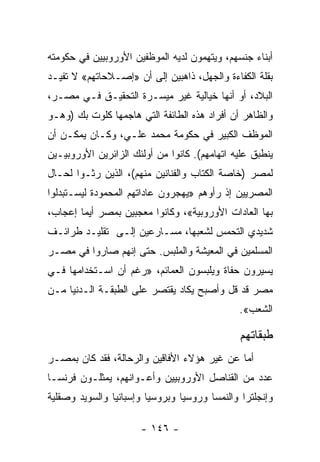 ‫ﺃﺒﻨﺎﺀ ﺠﻨﺴﻬﻡ، ﻭﻴﺘﻬﻤﻭﻥ ﻟﺩﻴﻪ ﺍﻟﻤﻭﻅﻔﻴﻥ ﺍﻷﻭﺭﻭﺒﻴﻴﻥ ﻓﻲ ﺤﻜﻭﻤﺘﻪ‬
‫ﺒﻘﻠﺔ ﺍﻟﻜﻔﺎﺀﺓ ﻭﺍﻟﺠﻬل، ﺫﺍﻫﺒﻴﻥ ﺇﻟﻰ ﺃﻥ »ﺇﺼـﻼﺤﺎﺘﻬﻡ« ﻻ ﺘﻔﻴـﺩ‬
‫ﺍﻟﺒﻼﺩ، ﺃﻭ ﺃﻨﻬﺎ ﺨﻴﺎﻟﻴﺔ ﻏﻴﺭ ﻤﻴﺴـﺭﺓ ﺍﻟﺘﺤﻘﻴـﻕ ﻓـﻲ ﻤﺼـﺭ،‬
‫ﻭﺍﻟﻅﺎﻫﺭ ﺃﻥ ﺃﻓﺭﺍﺩ ﻫﺫﻩ ﺍﻟﻁﺎﺌﻔﺔ ﺍﻟﺘﻲ ﻫﺎﺠﻤﻬﺎ ﻜﻠﻭﺕ ﺒﻙ )ﻭﻫـﻭ‬
‫ﺍﻟﻤﻭﻅﻑ ﺍﻟﻜﺒﻴﺭ ﻓﻲ ﺤﻜﻭﻤﺔ ﻤﺤﻤﺩ ﻋﻠـﻲ، ﻭﻜـﺎﻥ ﻴﻤﻜـﻥ ﺃﻥ‬
‫ﻴﻨﻁﺒﻕ ﻋﻠﻴﻪ ﺍﺘﻬﺎﻤﻬﻡ(. ﻜﺎﻨﻭﺍ ﻤﻥ ﺃﻭﻟﺌﻙ ﺍﻟﺯﺍﺌﺭﻴﻥ ﺍﻷﻭﺭﻭﺒﻴـﻴﻥ‬
‫ﻟﻤﺼﺭ )ﺨﺎﺼﺔ ﺍﻟﻜﺘﺎﺏ ﻭﺍﻟﻔﻨﺎﻨﻴﻥ ﻤﻨﻬﻡ(، ﺍﻟﺫﻴﻥ ﺭﺜـﻭﺍ ﻟﺤـﺎل‬
                                      ‫ﹸ‬
‫ﺍﻟﻤﺼﺭﻴﻴﻥ ﺇﺫ ﺭﺃﻭﻫﻡ »ﻴﻬﺠﺭﻭﻥ ﻋﺎﺩﺍﺘﻬﻡ ﺍﻟﻤﺤﻤﻭﺩﺓ ﻟﻴﺴـﺘﺒﺩﻟﻭﺍ‬
‫ﺒﻬﺎ ﺍﻟﻌﺎﺩﺍﺕ ﺍﻷﻭﺭﻭﺒﻴﺔ«، ﻭﻜﺎﻨﻭﺍ ﻤﻌﺠﺒﻴﻥ ﺒﻤﺼﺭ ﺃﻴﻤﺎ ﺇﻋﺠﺎﺏ،‬
‫ﺸﺩﻴﺩﻱ ﺍﻟﺘﺤﻤﺱ ﻟﺸﻌﺒﻬﺎ، ﻤﺴـﺎﺭﻋﻴﻥ ﺇﻟـﻰ ﺘﻘﻠﻴـﺩ ﻁﺭﺍﺌـﻑ‬
‫ﺍﻟﻤﺴﻠﻤﻴﻥ ﻓﻲ ﺍﻟﻤﻌﻴﺸﺔ ﻭﺍﻟﻤﻠﺒﺱ. ﺤﺘﻰ ﺇﻨﻬﻡ ﺼﺎﺭﻭﺍ ﻓﻲ ﻤﺼـﺭ‬
‫ﻴﺴﻴﺭﻭﻥ ﺤﻔﺎﺓ ﻭﻴﻠﺒﺴﻭﻥ ﺍﻟﻌﻤﺎﺌﻡ، »ﺭﻏﻡ ﺃﻥ ﺍﺴـﺘﺨﺩﺍﻤﻬﺎ ﻓـﻲ‬
‫ﻤﺼﺭ ﻗﺩ ﻗل ﻭﺃﺼﺒﺢ ﻴﻜﺎﺩ ﻴﻘﺘﺼﺭ ﻋﻠﻰ ﺍﻟﻁﺒﻘـﺔ ﺍﻟـﺩﻨﻴﺎ ﻤـﻥ‬
                                              ‫ﺍﻟﺸﻌﺏ«.‬

                                               ‫ﻁﺒﻘﺎﺘﻬﻡ‬
‫ﺃﻤﺎ ﻋﻥ ﻏﻴﺭ ﻫﺅﻻﺀ ﺍﻷﻓﺎﻗﻴﻥ ﻭﺍﻟﺭﺤﺎﻟﺔ، ﻓﻘﺩ ﻜﺎﻥ ﺒﻤﺼـﺭ‬
‫ﻋﺩﺩ ﻤﻥ ﺍﻟﻘﻨﺎﺼل ﺍﻷﻭﺭﻭﺒﻴﻴﻥ ﻭﺃﻋـﻭﺍﻨﻬﻡ، ﻴﻤﺜﻠـﻭﻥ ﻓﺭﻨﺴـﺎ‬
‫ﻭﺇﻨﺠﻠﺘﺭﺍ ﻭﺍﻟﻨﻤﺴﺎ ﻭﺭﻭﺴﻴﺎ ﻭﺒﺭﻭﺴﻴﺎ ﻭﺇﺴﺒﺎﻨﻴﺎ ﻭﺍﻟﺴﻭﻴﺩ ﻭﺼﻘﻠﻴﺔ‬

                      ‫- ٦٤١ -‬
 