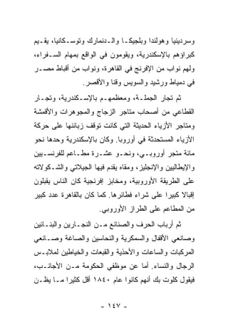 ‫ﻭﺴﺭﺩﻴﻨﻴﺎ ﻭﻫﻭﻟﻨﺩﺍ ﻭﺒﻠﺠﻴﻜـﺎ ﻭﺍﻟـﺩﻨﻤﺎﺭﻙ ﻭﺘﻭﺴـﻜﺎﻨﻴﺎ، ﻴﻘـﻴﻡ‬
‫ﻜﺒﺭﺍﺅﻫﻡ ﺒﺎﻹﺴﻜﻨﺩﺭﻴﺔ، ﻭﻴﻘﻭﻤﻭﻥ ﻓﻲ ﺍﻟﻭﺍﻗﻊ ﺒﻤﻬﺎﻡ ﺍﻟﺴـﻔﺭﺍﺀ،‬
‫ﻭﻟﻬﻡ ﻨﻭﺍﺏ ﻤﻥ ﺍﻹﻓﺭﻨﺞ ﻓﻲ ﺍﻟﻘﺎﻫﺭﺓ، ﻭﻨﻭﺍﺏ ﻤﻥ ﺃﻗﺒﺎﻁ ﻤﺼـﺭ‬
                ‫ﻓﻲ ﺩﻤﻴﺎﻁ ﻭﺭﺸﻴﺩ ﻭﺍﻟﺴﻭﻴﺱ ﻭﻗﻨﺎ ﻭﺍﻷﻗﺼﺭ.‬
‫ﺜﻡ ﺘﺠﺎﺭ ﺍﻟﺠﻤﻠـﺔ، ﻭﻤﻌﻅﻤﻬـﻡ ﺒﺎﻹﺴـﻜﻨﺩﺭﻴﺔ، ﻭﺘﺠـﺎﺭ‬
‫ﺍﻟﻘﻁﺎﻋﻲ ﻤﻥ ﺃﺼﺤﺎﺏ ﻤﺘﺎﺠﺭ ﺍﻟﺯﺠﺎﺝ ﻭﺍﻟﻤﺠﻭﻫﺭﺍﺕ ﻭﺍﻷﻗﻤﺸﺔ‬
‫ﻭﻤﺘﺎﺠﺭ ﺍﻷﺯﻴﺎﺀ ﺍﻟﺤﺩﻴﺜﺔ ﺍﻟﺘﻲ ﻜﺎﻨﺕ ﺘﻭﻗﻑ ﺯﺒﺎﺌﻨﻬﺎ ﻋﻠﻰ ﺤﺭﻜﺔ‬
‫ﺍﻷﺯﻴﺎﺀ ﺍﻟﻤﺴﺘﺤﺩﺜﺔ ﻓﻲ ﺃﻭﺭﻭﺒﺎ. ﻭﻜﺎﻥ ﺒﺎﻹﺴﻜﻨﺩﺭﻴﺔ ﻭﺤﺩﻫﺎ ﻨﺤﻭ‬
‫ﻤﺎﺌﺔ ﻤﺘﺠﺭ ﺃﻭﺭﻭﺒـﻲ، ﻭﻨﺤـﻭ ﻋﺸـﺭﺓ ﻤﻁـﺎﻋﻡ ﻟﻠﻔﺭﻨﺴـﻴﻴﻥ‬
‫ﻭﺍﻹﻴﻁﺎﻟﻴﻴﻥ ﻭﺍﻹﻨﺠﻠﻴﺯ، ﻭﻤﻘﺎﻩ ﻴﻘﺩﻡ ﻓﻴﻬﺎ ﺍﻟﺠﻴﻼﺘﻲ ﻭﺍﻟﺸـﻜﻭﻻﺘﻪ‬
‫ﻋﻠﻰ ﺍﻟﻁﺭﻴﻘﺔ ﺍﻷﻭﺭﻭﺒﻴﺔ، ﻭﻤﺨﺎﺒﺯ ﺇﻓﺭﻨﺠﻴﺔ ﻜﺎﻥ ﺍﻟﻨﺎﺱ ﻴﻘﺒﻠﻭﻥ‬
‫ﺇﻗﺒﺎﻻ ﻜﺒﻴﺭﺍ ﻋﻠﻰ ﺸﺭﺍﺀ ﻓﻁﺎﺌﺭﻫﺎ. ﻜﻤﺎ ﻜﺎﻥ ﺒﺎﻟﻘﺎﻫﺭﺓ ﻋﺩﺩ ﻜﺒﻴﺭ‬
                                             ‫‪‬‬    ‫ﹰ‬
                      ‫ﻤﻥ ﺍﻟﻤﻁﺎﻋﻡ ﻋﻠﻰ ﺍﻟﻁﺭﺍﺯ ﺍﻷﻭﺭﻭﺒﻲ.‬
‫ﺜﻡ ﺃﺭﺒﺎﺏ ﺍﻟﺤﺭﻑ ﻭﺍﻟﺼﻨﺎﺌﻊ ﻤـﻥ ﺍﻟﻨﺠـﺎﺭﻴﻥ ﻭﺍﻟﺒﻨـﺎﺌﻴﻥ‬
‫ﻭﺼﺎﻨﻌﻲ ﺍﻷﻗﻔﺎل ﻭﺍﻟﺴﻤﻜﺭﻴﺔ ﻭﺍﻟﻨﺤﺎﺴﻴﻥ ﻭﺍﻟﺼﺎﻏﺔ ﻭﺼـﺎﻨﻌﻲ‬
‫ﺍﻟﻤﺭﻜﺒﺎﺕ ﻭﺍﻟﺴﺎﻋﺎﺕ ﻭﺍﻷﺤﺫﻴﺔ ﻭﺍﻟﻘﺒﻌﺎﺕ ﻭﺍﻟﺨﻴﺎﻁﻴﻥ ﻟﻤﻼﺒـﺱ‬
‫ﺍﻟﺭﺠﺎل ﻭﺍﻟﻨﺴﺎﺀ. ﺃﻤﺎ ﻋﻥ ﻤﻭﻅﻔﻲ ﺍﻟﺤﻜﻭﻤﺔ ﻤـﻥ ﺍﻷﺠﺎﻨـﺏ،‬
‫ﻓﻴﻘﻭل ﻜﻠﻭﺕ ﺒﻙ ﺃﻨﻬﻡ ﻜﺎﻨﻭﺍ ﻋﺎﻡ ٠٤٨١ ﺃﻗل ﻜﺜﻴﺭﺍ ﻤـﺎ ﻴﻅـﻥ‬
          ‫‪‬‬


                      ‫- ٧٤١ -‬
 