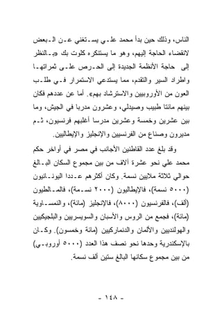 ‫ﺍﻟﻨﺎﺱ، ﻭﺫﻟﻙ ﺤﻴﻥ ﺒﺩﺃ ﻤﺤﻤﺩ ﻋﻠـﻲ ﻴﺴـﺘﻐﻨﻲ ﻋـﻥ ﺍﻟـﺒﻌﺽ‬
‫ﻻﻨﻘﻀﺎﺀ ﺍﻟﺤﺎﺠﺔ ﺇﻟﻴﻬﻡ، ﻭﻫﻭ ﻤﺎ ﻴﺴﺘﻨﻜﺭﻩ ﻜﻠﻭﺕ ﺒﻙ »ﺒـﺎﻟﻨﻅﺭ‬
‫ﺇﻟﻰ ﺤﺎﺠﺔ ﺍﻷﻨﻅﻤﺔ ﺍﻟﺠﺩﻴﺩﺓ ﺇﻟﻰ ﺍﻟﺤـﺭﺹ ﻋﻠـﻰ ﺜﻤﺭﺍﺘﻬـﺎ‬
‫ﻭﺍﻁﺭﺍﺩ ﺍﻟﺴﻴﺭ ﻭﺍﻟﺘﻘﺩﻡ، ﻤﻤﺎ ﻴﺴﺘﺩﻋﻲ ﺍﻻﺴﺘﻤﺭﺍﺭ ﻓـﻲ ﻁﻠـﺏ‬
‫ﺍﻟﻌﻭﻥ ﻤﻥ ﺍﻷﻭﺭﻭﺒﻴﻴﻥ ﻭﺍﻻﺴﺘﺭﺸﺎﺩ ﺒﻬﻡ«. ﺃﻤﺎ ﻋﻥ ﻋﺩﺩﻫﻡ ﻓﻜﺎﻥ‬
‫ﺒﻴﻨﻬﻡ ﻤﺎﺌﺘﺎ ﻁﺒﻴﺏ ﻭﺼﻴﺩﻟﻲ، ﻭﻋﺸﺭﻭﻥ ﻤﺩﺭﺒﺎ ﻓﻲ ﺍﻟﺠﻴﺵ، ﻭﻤﺎ‬
               ‫‪‬‬
‫ﺒﻴﻥ ﻋﺸﺭﻴﻥ ﻭﺨﻤﺴﺔ ﻭﻋﺸﺭﻴﻥ ﻤﺩﺭﺴﺎ ﺃﻏﻠﺒﻬﻡ ﻓﺭﻨﺴﻴﻭﻥ، ﺜـﻡ‬
                     ‫‪‬‬
      ‫ﻤﺩﻴﺭﻭﻥ ﻭﺼﻨﺎﻉ ﻤﻥ ﺍﻟﻔﺭﻨﺴﻴﻴﻥ ﻭﺍﻹﻨﺠﻠﻴﺯ ﻭﺍﻹﻴﻁﺎﻟﻴﻴﻥ.‬
‫ﻭﻗﺩ ﺒﻠﻎ ﻋﺩﺩ ﺍﻟﻘﺎﻁﻨﻴﻥ ﺍﻷﺠﺎﻨﺏ ﻓﻲ ﻤﺼﺭ ﻓﻲ ﺃﻭﺍﺨﺭ ﺤﻜﻡ‬
‫ﻤﺤﻤﺩ ﻋﻠﻲ ﻨﺤﻭ ﻋﺸﺭﺓ ﺁﻻﻑ ﻤﻥ ﺒﻴﻥ ﻤﺠﻤﻭﻉ ﺍﻟﺴﻜﺎﻥ ﺍﻟﺒـﺎﻟﻎ‬
‫ﺤﻭﺍﻟﻲ ﺜﻼﺜﺔ ﻤﻼﻴﻴﻥ ﻨﺴﻤﺔ. ﻭﻜﺎﻥ ﺃﻜﺜﺭﻫﻡ ﻋـﺩﺩﺍ ﺍﻟﻴﻭﻨـﺎﻨﻴﻭﻥ‬
             ‫‪‬‬
‫)٠٠٠٥ ﻨﺴﻤﺔ(، ﻓﺎﻹﻴﻁﺎﻟﻴﻭﻥ )٠٠٠٢ ﻨﺴـﻤﺔ(، ﻓﺎﻟﻤـﺎﻟﻁﻴﻭﻥ‬
‫)ﺃﻟﻑ(، ﻓﺎﻟﻔﺭﻨﺴﻴﻭﻥ )٠٠٠٨(، ﻓﺎﻹﻨﺠﻠﻴﺯ )ﻤﺎﺌﺔ(، ﻭﺍﻟﻨﻤﺴـﺎﻭﻴﺔ‬
‫)ﻤﺎﺌﺔ(، ﻓﺠﻤﻊ ﻤﻥ ﺍﻟﺭﻭﺱ ﻭﺍﻷﺴﺒﺎﻥ ﻭﺍﻟﺴﻭﻴﺴﺭﻴﻴﻥ ﻭﺍﻟﺒﻠﺠﻴﻜﻴﻴﻥ‬
‫ﻭﺍﻟﻬﻭﻟﻨﺩﻴﻴﻥ ﻭﺍﻷﻟﻤﺎﻥ ﻭﺍﻟﺩﻨﻤﺎﺭﻜﻴﻴﻥ )ﻤﺎﺌﺔ ﻭﺨﻤﺴﻭﻥ(. ﻭﻜـﺎﻥ‬
‫ﺒﺎﻹﺴﻜﻨﺩﺭﻴﺔ ﻭﺤﺩﻫﺎ ﻨﺤﻭ ﻨﺼﻑ ﻫﺫﺍ ﺍﻟﻌﺩﺩ )٠٠٠٥ ﺃﻭﺭﻭﺒـﻲ(‬
            ‫ﻤﻥ ﺒﻴﻥ ﻤﺠﻤﻭﻉ ﺴﻜﺎﻨﻬﺎ ﺍﻟﺒﺎﻟﻎ ﺴﺘﻴﻥ ﺃﻟﻑ ﻨﺴﻤﺔ.‬




                      ‫- ٨٤١ -‬
 