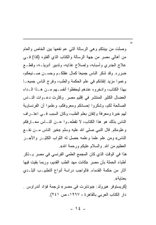 ‫=‬
‫ﻭﺼﻠﺕ ﻤﻥ ﺒﻴﻨﺘﻜﻡ ﻭﻫﻲ ﺍﻟﺭﺴﺎﻟﺔ ﺍﻟﺘﻲ ﻋﻡ ﻨﻔﻌﻬﺎ ﺒﻴﻥ ﺍﻟﺨﺎﺹ ﻭﺍﻟﻌﺎﻡ‬
‫ﻤﻥ ﺃﻫﺎﻟﻲ ﻤﺼﺭ ﻤﻥ ﺠﻬﺔ ﺍﻟﺭﺴﺎﻟﺔ ﻭﺍﻟﻜﺘﺎﺏ ﺍﻟﺫﻱ ﺃﻟﻔﺘﻭﻩ )ﻜﺫﺍ( ﻓـﻲ‬
‫ﻋﻼﺝ ﺍﻟﺠﺩﺭﻱ ﻭﺃﺴﺒﺎﺒﻪ، ﻭﺇﺼﻼﺡ ﻏﺫﺍﻴﻪ، ﻭﺘﺩﺒﻴﺭ ﺃﺩﻭﻴﺘـﻪ، ﻭﻗﻁـﻊ‬
‫ﻀﺭﺭﻩ. ﻭﻗﺩ ﺸﻜﺭ ﺍﻟﻨﺎﺱ ﺠﻤﻴ ‪‬ﺎ ﻜﻤﺎل ﻋﻘﻠﻜـﻡ ﻭﺤﺴـﻥ ﺼـﻨﻴﻌﻜﻡ،‬
                            ‫ﻌ‬
‫ﻭﻋﻤﻭﺍ ﻤﺯﻴﺩ ﺇﺘﻘﺎﻨﻜﻡ ﻓﻲ ﻋﻠﻡ ﺍﻟﺤﻜﻤﺔ ﻭﺍﻟﻁﺏ، ﻭﻓﺭﺡ ﺍﻟﻨﺎﺱ ﺠﻤﻴ ‪‬ـﺎ‬
  ‫ﻌ‬
‫ﺒﻬﺫﺍ ﺍﻟﻜﺘﺎﺏ، ﻭﺍﺩﺨﺭﻭﻩ ﻋﻨﺩﻫﻡ ﻟﻴﺤﻔﻅﻭﺍ ﺃﻨﻔﺴـﻬﻡ ﻤـﻥ ﻫـﺫﺍ ﺍﻟـﺩﺍﺀ‬
‫ﺍﻟﻌﻀﺎل ﺍﻟﻜﺜﻴﺭ ﺍﻟﻤﻨﺘﺸﺭ ﻓﻲ ﺇﻗﻠﻴﻡ ﻤﺼﺭ. ﻭﻜﺜﺭﺕ ﺩﻋـﻭﺍﺕ ﺍﻟﻨـﺎﺱ‬
‫ﺍﻟﺼﺎﻟﺤﺔ ﻟﻜﻡ، ﻭﺸﻜﺭﻭﺍ ﺇﺤﺴﺎﻨﻜﻡ ﻭﻤﻌﺭﻭﻓﻜﻡ، ﻭﻋﻠﻤﻭﺍ ﺃﻥ ﺍﻟﻔﺭﻨﺴﺎﻭﻴﺔ‬
‫ﻟﻬﻡ ﺨﺒﺭﺓ ﻭﻤﻌﺭﻓﺔ ﻭﺇﺘﻘﺎﻥ ﺒﻌﻠﻡ ﺍﻟﻁﺏ، ﻭﻜﺎﻥ ﺍﻟﺴﺒﺏ ﻓـﻲ ﺍﻋﺘـﺭﺍﻑ‬
‫ﺍﻟﻨﺎﺱ ﺒﺫﻟﻙ ﻫﻭ ﻫﺫﺍ ﺍﻟﻜﺘﺎﺏ، ﻻ ﺘﻘﻁﻌـﻭﺍ ﻋـﻥ ﺍﻟﻨـﺎﺱ ﻤﻌـﺎﺭﻓﻜﻡ‬
‫ﻭﻋﻠﻭﻤﻜﻡ. ﻗﺎل ﺍﻟﻨﺒﻲ ﺼﻠﻰ ﺍﷲ ﻋﻠﻴﻪ ﻭﺴﻠﻡ »ﺨﻴﺭ ﺍﻟﻨﺎﺱ ﻤـﻥ ﻨﻔـﻊ‬
‫ﺍﻟﻨﺎﺱ« ﻭﻤﻥ ﻋﻠﻡ ﻋﻠ ‪‬ﺎ ﻭﻋﻠﻤﻪ ﺤﺼل ﻟﻪ ﺍﻟﺜﻭﺍﺏ ﺍﻟﻜﺜﻴـﺭ ﻭﺍﻷﺠـﺭ‬
                                    ‫ﻤ‬
                    ‫ﺍﻟﻌﻅﻴﻡ ﻤﻥ ﺍﷲ. ﻭﺍﻟﺴﻼﻡ ﻋﻠﻴﻜﻡ ﻭﺭﺤﻤﺔ ﺍﷲ«.‬
‫ﻫﺫﺍ ﻓﻲ ﺍﻟﻭﻗﺕ ﺍﻟﺫﻱ ﻜﺎﻥ ﺍﻟﻤﺠﻤﻊ ﺍﻟﻌﻠﻤﻲ ﺍﻟﻔﺭﻨﺴﻲ ﻓﻲ ﻤﺼﺭ ﻴـﺫﻜﺭ‬
‫ﺃﻁﺒﺎﺀ ﺍﻟﺤﻤﻠﺔ ﺒﺄﻥ ﻤﺼﺭ »ﻜﺎﻨﺕ ﻤﻬﺩ ﺍﻟﻁﺏ ﺍﻟﻘﺩﻴﻡ، ﻭﺭﺒﻤﺎ ﺒﻘﻴﺕ ﻓﻴﻬﺎ‬
‫ﺁﺜﺎﺭ ﻤﻥ ﺤﻜﻤﺔ ﺍﻟﻘﺩﻤﺎﺀ. ﻓﺎﻟﻭﺍﺠﺏ ﺩﺭﺍﺴﺔ ﺃﻨﻭﺍﻉ ﺍﻟﺘﻁﺒﻴـﺏ ﺍﻟﺒﻠـﺩﻱ‬
                                                   ‫ﺒﻌﻨﺎﻴﺔ«.‬
‫)ﻜﺭﻴﺴﺘﻭﻓﺭ ﻫﻴﺭﻭﻟﺩ: »ﺒﻭﻨﺎﺒﺭﺕ ﻓﻲ ﻤﺼﺭ« ﺘﺭﺠﻤﺔ ﻓﺅﺍﺩ ﺃﻨﺩﺭﺍﻭﺱ .‬
              ‫ﺩﺍﺭ ﺍﻟﻜﺘﺎﺏ ﺍﻟﻌﺭﺒﻲ ﺒﺎﻟﻘﺎﻫﺭﺓ ، ٧٦٩١، ﺹ ١٤٢(.‬

                          ‫- ٤١ -‬
 