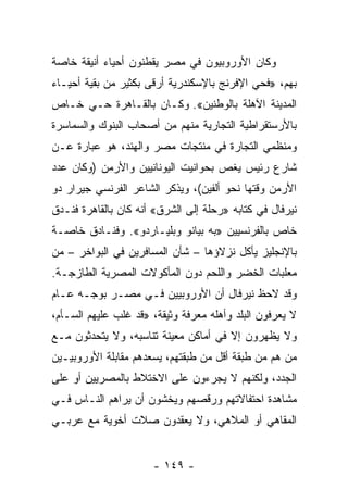 ‫ﻭﻜﺎﻥ ﺍﻷﻭﺭﻭﺒﻴﻭﻥ ﻓﻲ ﻤﺼﺭ ﻴﻘﻁﻨﻭﻥ ﺃﺤﻴﺎﺀ ﺃﻨﻴﻘﺔ ﺨﺎﺼﺔ‬
‫ﺒﻬﻡ، »ﻓﺤﻲ ﺍﻹﻓﺭﻨﺞ ﺒﺎﻹﺴﻜﻨﺩﺭﻴﺔ ﺃﺭﻗﻰ ﺒﻜﺜﻴﺭ ﻤﻥ ﺒﻘﻴﺔ ﺃﺤﻴـﺎﺀ‬
‫ﺍﻟﻤﺩﻴﻨﺔ ﺍﻵﻫﻠﺔ ﺒﺎﻟﻭﻁﻨﻴﻥ«. ﻭﻜـﺎﻥ ﺒﺎﻟﻘـﺎﻫﺭﺓ ﺤـﻲ ﺨـﺎﺹ‬
‫ﺒﺎﻷﺭﺴﺘﻘﺭﺍﻁﻴﺔ ﺍﻟﺘﺠﺎﺭﻴﺔ ﻤﻨﻬﻡ ﻤﻥ ﺃﺼﺤﺎﺏ ﺍﻟﺒﻨﻭﻙ ﻭﺍﻟﺴﻤﺎﺴﺭﺓ‬
‫ﻭﻤﻨﻅﻤﻲ ﺍﻟﺘﺠﺎﺭﺓ ﻓﻲ ﻤﻨﺘﺠﺎﺕ ﻤﺼﺭ ﻭﺍﻟﻬﻨﺩ، ﻫﻭ ﻋﺒﺎﺭﺓ ﻋـﻥ‬
‫ﺸﺎﺭﻉ ﺭﺌﻴﺱ ﻴﻐﺹ ﺒﺤﻭﺍﻨﻴﺕ ﺍﻟﻴﻭﻨﺎﻨﻴﻴﻥ ﻭﺍﻷﺭﻤﻥ )ﻭﻜﺎﻥ ﻋﺩﺩ‬
‫ﺍﻷﺭﻤﻥ ﻭﻗﺘﻬﺎ ﻨﺤﻭ ﺃﻟﻔﻴﻥ(، ﻭﻴﺫﻜﺭ ﺍﻟﺸﺎﻋﺭ ﺍﻟﻔﺭﻨﺴﻲ ﺠﻴﺭﺍﺭ ﺩﻭ‬
‫ﻨﻴﺭﻓﺎل ﻓﻲ ﻜﺘﺎﺒﻪ »ﺭﺤﻠﺔ ﺇﻟﻰ ﺍﻟﺸﺭﻕ« ﺃﻨﻪ ﻜﺎﻥ ﺒﺎﻟﻘﺎﻫﺭﺓ ﻓﻨـﺩﻕ‬
‫ﺨﺎﺹ ﺒﺎﻟﻔﺭﻨﺴﻴﻴﻥ »ﺒﻪ ﺒﻴﺎﻨﻭ ﻭﺒﻠﻴـﺎﺭﺩﻭ«. ﻭﻓﻨـﺎﺩﻕ ﺨﺎﺼـﺔ‬
‫ﺒﺎﻹﻨﺠﻠﻴﺯ ﻴﺄﻜل ﻨﺯﻻﺅﻫﺎ – ﺸﺄﻥ ﺍﻟﻤﺴﺎﻓﺭﻴﻥ ﻓﻲ ﺍﻟﺒﻭﺍﺨﺭ – ﻤﻥ‬
‫ﻤﻌﻠﺒﺎﺕ ﺍﻟﺨﻀﺭ ﻭﺍﻟﻠﺤﻡ ﺩﻭﻥ ﺍﻟﻤﺄﻜﻭﻻﺕ ﺍﻟﻤﺼﺭﻴﺔ ﺍﻟﻁﺎﺯﺠـﺔ.‬
‫ﻭﻗﺩ ﻻﺤﻅ ﻨﻴﺭﻓﺎل ﺃﻥ ﺍﻷﻭﺭﻭﺒﻴﻴﻥ ﻓـﻲ ﻤﺼـﺭ ﺒﻭﺠـﻪ ﻋـﺎﻡ‬
‫ﻻ ﻴﻌﺭﻓﻭﻥ ﺍﻟﺒﻠﺩ ﻭﺃﻫﻠﻪ ﻤﻌﺭﻓﺔ ﻭﺜﻴﻘﺔ، »ﻗﺩ ﻏﻠﺏ ﻋﻠﻴﻬﻡ ﺍﻟﺴـﺄﻡ،‬
‫ﻭﻻ ﻴﻅﻬﺭﻭﻥ ﺇﻻ ﻓﻲ ﺃﻤﺎﻜﻥ ﻤﻌﻴﻨﺔ ﺘﻨﺎﺴﺒﻪ، ﻭﻻ ﻴﺘﺤﺩﺜﻭﻥ ﻤـﻊ‬
‫ﻤﻥ ﻫﻡ ﻤﻥ ﻁﺒﻘﺔ ﺃﻗل ﻤﻥ ﻁﺒﻘﺘﻬﻡ، ﻴﺴﻌﺩﻫﻡ ﻤﻘﺎﺒﻠﺔ ﺍﻷﻭﺭﻭﺒﻴـﻴﻥ‬
‫ﺍﻟﺠﺩﺩ، ﻭﻟﻜﻨﻬﻡ ﻻ ﻴﺠﺭﺀﻭﻥ ﻋﻠﻰ ﺍﻻﺨﺘﻼﻁ ﺒﺎﻟﻤﺼﺭﻴﻴﻥ ﺃﻭ ﻋﻠﻰ‬
‫ﻤﺸﺎﻫﺩﺓ ﺍﺤﺘﻔﺎﻻﺘﻬﻡ ﻭﺭﻗﺼﻬﻡ ﻭﻴﺨﺸﻭﻥ ﺃﻥ ﻴﺭﺍﻫﻡ ﺍﻟﻨـﺎﺱ ﻓـﻲ‬
‫ﺍﻟﻤﻘﺎﻫﻲ ﺃﻭ ﺍﻟﻤﻼﻫﻲ، ﻭﻻ ﻴﻌﻘﺩﻭﻥ ﺼﻼﺕ ﺃﺨﻭﻴﺔ ﻤﻊ ﻋﺭﺒـﻲ‬


                      ‫- ٩٤١ -‬
 