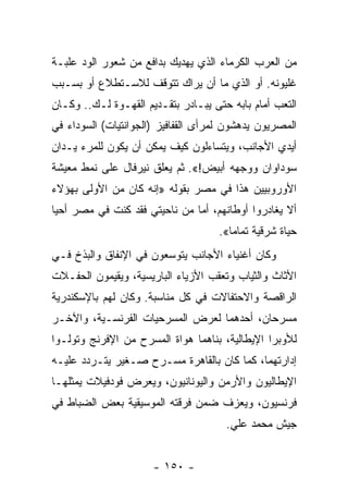 ‫ﻤﻥ ﺍﻟﻌﺭﺏ ﺍﻟﻜﺭﻤﺎﺀ ﺍﻟﺫﻱ ﻴﻬﺩﻴﻙ ﺒﺩﺍﻓﻊ ﻤﻥ ﺸﻌﻭﺭ ﺍﻟﻭﺩ ﻋﻠﺒـﺔ‬
‫ﻏﻠﻴﻭﻨﻪ. ﺃﻭ ﺍﻟﺫﻱ ﻤﺎ ﺃﻥ ﻴﺭﺍﻙ ﺘﺘﻭﻗﻑ ﻟﻼﺴـﺘﻁﻼﻉ ﺃﻭ ﺒﺴـﺒﺏ‬
‫ﺍﻟﺘﻌﺏ ﺃﻤﺎﻡ ﺒﺎﺒﻪ ﺤﺘﻰ ﻴﺒـﺎﺩﺭ ﺒﺘﻘـﺩﻴﻡ ﺍﻟﻘﻬـﻭﺓ ﻟـﻙ.. ﻭﻜـﺎﻥ‬
‫ﺍﻟﻤﺼﺭﻴﻭﻥ ﻴﺩﻫﺸﻭﻥ ﻟﻤﺭﺃﻯ ﺍﻟﻘﻔﺎﻓﻴﺯ )ﺍﻟﺠﻭﺍﻨﺘﻴﺎﺕ( ﺍﻟﺴﻭﺩﺍﺀ ﻓﻲ‬
‫ﺃﻴﺩﻱ ﺍﻷﺠﺎﻨﺏ، ﻭﻴﺘﺴﺎﺀﻟﻭﻥ ﻜﻴﻑ ﻴﻤﻜﻥ ﺃﻥ ﻴﻜﻭﻥ ﻟﻠﻤﺭﺀ ﻴـﺩﺍﻥ‬
‫ﺴﻭﺩﺍﻭﺍﻥ ﻭﻭﺠﻬﻪ ﺃﺒﻴﺽ!«. ﺜﻡ ﻴﻌﻠﻕ ﻨﻴﺭﻓﺎل ﻋﻠﻰ ﻨﻤﻁ ﻤﻌﻴﺸﺔ‬
‫ﺍﻷﻭﺭﻭﺒﻴﻴﻥ ﻫﺫﺍ ﻓﻲ ﻤﺼﺭ ﺒﻘﻭﻟﻪ »ﺇﻨﻪ ﻜﺎﻥ ﻤﻥ ﺍﻷﻭﻟﻰ ﺒﻬﺅﻻﺀ‬
‫ﺃﻻ ﻴﻐﺎﺩﺭﻭﺍ ﺃﻭﻁﺎﻨﻬﻡ، ﺃﻤﺎ ﻤﻥ ﻨﺎﺤﻴﺘﻲ ﻓﻘﺩ ﻜﻨﺕ ﻓﻲ ﻤﺼﺭ ﺃﺤﻴﺎ‬
                                    ‫ﺤﻴﺎﺓ ﺸﺭﻗﻴﺔ ﺘﻤﺎﻤﺎ«.‬
                                       ‫‪‬‬
‫ﻭﻜﺎﻥ ﺃﻏﻨﻴﺎﺀ ﺍﻷﺠﺎﻨﺏ ﻴﺘﻭﺴﻌﻭﻥ ﻓﻲ ﺍﻹﻨﻔﺎﻕ ﻭﺍﻟﺒﺫﺥ ﻓـﻲ‬
‫ﺍﻷﺜﺎﺙ ﻭﺍﻟﺜﻴﺎﺏ ﻭﺘﻌﻘﺏ ﺍﻷﺯﻴﺎﺀ ﺍﻟﺒﺎﺭﻴﺴﻴﺔ، ﻭﻴﻘﻴﻤﻭﻥ ﺍﻟﺤﻔـﻼﺕ‬
‫ﺍﻟﺭﺍﻗﺼﺔ ﻭﺍﻻﺤﺘﻔﺎﻻﺕ ﻓﻲ ﻜل ﻤﻨﺎﺴﺒﺔ. ﻭﻜﺎﻥ ﻟﻬﻡ ﺒﺎﻹﺴﻜﻨﺩﺭﻴﺔ‬
‫ﻤﺴﺭﺤﺎﻥ، ﺃﺤﺩﻫﻤﺎ ﻟﻌﺭﺽ ﺍﻟﻤﺴﺭﺤﻴﺎﺕ ﺍﻟﻔﺭﻨﺴـﻴﺔ، ﻭﺍﻵﺨـﺭ‬
‫ﻟﻸﻭﺒﺭﺍ ﺍﻹﻴﻁﺎﻟﻴﺔ، ﺒﻨﺎﻫﻤﺎ ﻫﻭﺍﺓ ﺍﻟﻤﺴﺭﺡ ﻤﻥ ﺍﻹﻓﺭﻨﺞ ﻭﺘﻭﻟـﻭﺍ‬
‫ﺇﺩﺍﺭﺘﻬﻤﺎ، ﻜﻤﺎ ﻜﺎﻥ ﺒﺎﻟﻘﺎﻫﺭﺓ ﻤﺴـﺭﺡ ﺼـﻐﻴﺭ ﻴﺘـﺭﺩﺩ ﻋﻠﻴـﻪ‬
‫ﺍﻹﻴﻁﺎﻟﻴﻭﻥ ﻭﺍﻷﺭﻤﻥ ﻭﺍﻟﻴﻭﻨﺎﻨﻴﻭﻥ، ﻭﻴﻌﺭﺽ ﻓﻭﺩﻓﻴﻼﺕ ﻴﻤﺜﻠﻬـﺎ‬
‫ﻓﺭﻨﺴﻴﻭﻥ، ﻭﻴﻌﺯﻑ ﻀﻤﻥ ﻓﺭﻗﺘﻪ ﺍﻟﻤﻭﺴﻴﻘﻴﺔ ﺒﻌﺽ ﺍﻟﻀﺒﺎﻁ ﻓﻲ‬
                                      ‫ﺠﻴﺵ ﻤﺤﻤﺩ ﻋﻠﻲ.‬


                      ‫- ٠٥١ -‬
 