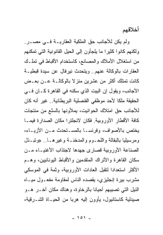 ‫ﺃﺨﻼﻗﻬﻡ‬
‫ﻭﻟﻡ ﻴﻜﻥ ﻟﻸﺠﺎﻨﺏ ﺤﻕ ﺍﻟﻤﻠﻜﻴﺔ ﺍﻟﻌﻘﺎﺭﻴـﺔ ﻓـﻲ ﻤﺼـﺭ.‬
‫ﻭﻟﻜﻨﻬﻡ ﻜﺎﻨﻭﺍ ﻜﺜﻴﺭﺍ ﻤﺎ ﻴﻠﺠﺄﻭﻥ ﺇﻟﻰ ﺍﻟﺤﻴل ﺍﻟﻘﺎﻨﻭﻨﻴﺔ ﺍﻟﺘﻲ ﺘﻤﻜﻨﻬﻡ‬
                                           ‫‪‬‬
‫ﻤﻥ ﺍﺴﺘﻐﻼل ﺍﻷﻤﻼﻙ ﻭﺍﻟﻤﺼﺎﻨﻊ، ﻜﺎﺴﺘﺨﺩﺍﻡ ﺍﻷﻗﺒﺎﻁ ﻓﻲ ﺘﻤﻠـﻙ‬
‫ﺍﻟﻌﻘﺎﺭﺍﺕ ﺒﺎﻟﻭﻜﺎﻟﺔ ﻋﻨﻬﻡ.. ﻭﻴﺘﺤﺩﺙ ﻨﻴﺭﻓﺎل ﻋﻥ ﺴﻴﺩﺓ ﻗﺒﻁﻴـﺔ‬
‫ﻜﺎﻨﺕ ﺘﻤﺘﻠﻙ ﺃﻜﺜﺭ ﻤﻥ ﻋﺸﺭﻴﻥ ﻤﻨﺯﻻ ﺒﺎﻟﻭﻜﺎﻟـﺔ ﻋـﻥ ﺒﻌـﺽ‬
                   ‫ﹰ‬
‫ﺍﻷﺠﺎﻨﺏ، ﻭﻴﻘﻭل ﺇﻥ ﺍﻟﺒﻴﺕ ﺍﻟﺫﻱ ﺴﻜﻨﻪ ﻓﻲ ﺍﻟﻘﺎﻫﺭﺓ ﻜـﺎﻥ ﻓـﻲ‬
‫ﺍﻟﺤﻘﻴﻘﺔ ﻤﻠﻜﺎ ﻷﺤﺩ ﻤﻭﻅﻔﻲ ﺍﻟﻘﻨﺼﻠﻴﺔ ﺍﻟﺒﺭﻴﻁﺎﻨﻴﺔ.. ﻏﻴﺭ ﺃﻨﻪ ﻜﺎﻥ‬
                                             ‫ﹰ‬
‫ﻟﻸﺠﺎﻨﺏ ﺤﻕ ﺍﻤﺘﻼﻙ ﺍﻟﺤﻭﺍﻨﻴﺕ، ﻴﻤﻸﻭﻨﻬﺎ ﺒﺎﻟﺴﻠﻊ ﻤﻥ ﻤﻨﺘﺠﺎﺕ‬
‫ﻜﺎﻓﺔ ﺍﻷﻗﻁﺎﺭ ﺍﻷﻭﺭﻭﺒﻴﺔ. ﻓﻜﺎﻥ ﻻﻨﺠﻠﺘﺭﺍ ﻤﻜﺎﻥ ﺍﻟﺼﺩﺍﺭﺓ ﻓﻴﻤـﺎ‬
‫ﻴﺨﺘﺹ ﺒﺎﻷﺼﻭﺍﻑ، ﻭﻓﺭﻨﺴـﺎ ﺒﺎﻟﻤﺴـﺘﺤﺩﺙ ﻤـﻥ ﺍﻷﺯﻴـﺎﺀ،‬
‫ﻭﻤﺭﺴﻴﻠﻴﺎ ﺒﺎﻟﺒﻘﺎﻟﺔ ﻭﺍﻟﻠﺤـﻭﻡ ﻭﺍﻟﻤﺩﺨﻨـﺔ ﻭﻏﻴﺭﻫـﺎ.. »ﻭﺘﺒـﺫل‬
‫ﺍﻟﺼﻨﺎﻋﺔ ﺍﻷﻭﺭﻭﺒﻴﺔ ﻗﺼﺎﺭﻯ ﺠﻬﺩﻫﺎ ﻻﺠﺘﺫﺍﺏ ﺍﻷﻏﻨﻴـﺎﺀ ﻤـﻥ‬
‫ﺴﻜﺎﻥ ﺍﻟﻘﺎﻫﺭﺓ ﻭﺍﻷﺘﺭﺍﻙ ﺍﻟﻤﺘﻘﺩﻤﻴﻥ ﻭﺍﻷﻗﺒﺎﻁ ﺍﻟﻴﻭﻨﺎﻨﻴﻴﻥ، ﻭﻫـﻡ‬
‫ﺍﻷﻜﺜﺭ ﺍﺴﺘﻌﺩﺍﺩﺍ ﻟﺘﻘﺒل ﺍﻟﻌﺎﺩﺍﺕ ﺍﻷﻭﺭﻭﺒﻴﺔ، ﻭﺜﻤﺔ ﻓﻲ ﺍﻟﻤﻭﺴﻜﻲ‬
                                         ‫‪‬‬
‫ﻤﺸﺭﺏ ﺒﻴﺭﺓ ﺇﻨﺠﻠﻴﺯﻱ، ﻴﻘﺼﺩﻩ ﺍﻟﻨﺎﺱ ﻟﻤﻘﺎﻭﻤﺔ ﻤﻔﻌـﻭل ﻤﻴـﺎﻩ‬
‫ﺍﻟﻨﻴل ﺍﻟﺘﻲ ﺘﺼﻴﺒﻬﻡ ﺃﺤﻴﺎﻨﺎ ﺒﺎﻟﺭﺨﺎﻭﺓ، ﻭﻫﻨﺎﻙ ﻤﻜﺎﻥ ﺁﺨـﺭ ﻫـﻭ‬
                               ‫ﹰ‬
‫ﺼﻴﺩﻟﻴﺔ ﻜﺎﺴﺘﺎﻨﻴﻭل، ﻴﺄﻭﻭﻥ ﺇﻟﻴﻪ ﻫﺭﺒﺎ ﻤﻥ ﺍﻟﺤﻴـﺎﺓ ﺍﻟﺸـﺭﻗﻴﺔ،‬
                      ‫‪‬‬


                        ‫- ١٥١ -‬
 