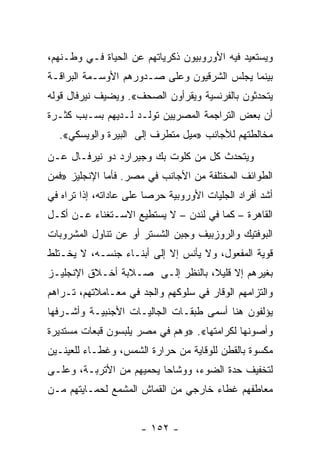 ‫ﻭﻴﺴﺘﻌﻴﺩ ﻓﻴﻪ ﺍﻷﻭﺭﻭﺒﻴﻭﻥ ﺫﻜﺭﻴﺎﺘﻬﻡ ﻋﻥ ﺍﻟﺤﻴﺎﺓ ﻓـﻲ ﻭﻁـﻨﻬﻡ،‬
‫ﺒﻴﻨﻤﺎ ﻴﺠﻠﺱ ﺍﻟﺸﺭﻗﻴﻭﻥ ﻭﻋﻠﻰ ﺼـﺩﻭﺭﻫﻡ ﺍﻷﻭﺴـﻤﺔ ﺍﻟﺒﺭﺍﻗـﺔ‬
‫ﻴﺘﺤﺩﺜﻭﻥ ﺒﺎﻟﻔﺭﻨﺴﻴﺔ ﻭﻴﻘﺭﺃﻭﻥ ﺍﻟﺼﺤﻑ«. ﻭﻴﻀﻴﻑ ﻨﻴﺭﻓﺎل ﻗﻭﻟﻪ‬
‫ﺃﻥ ﺒﻌﺽ ﺍﻟﺘﺭﺍﺠﻤﺔ ﺍﻟﻤﺼﺭﻴﻴﻥ ﺘﻭﻟـﺩ ﻟـﺩﻴﻬﻡ ﺒﺴـﺒﺏ ﻜﺜـﺭﺓ‬
  ‫ﻤﺨﺎﻟﻁﺘﻬﻡ ﻟﻸﺠﺎﻨﺏ »ﻤﻴل ﻤﺘﻁﺭﻑ ﺇﻟﻰ ﺍﻟﺒﻴﺭﺓ ﻭﺍﻟﻭﻴﺴﻜﻲ«.‬
‫ﻭﻴﺘﺤﺩﺙ ﻜل ﻤﻥ ﻜﻠﻭﺕ ﺒﻙ ﻭﺠﻴﺭﺍﺭﺩ ﺩﻭ ﻨﻴﺭﻓـﺎل ﻋـﻥ‬
‫ﺍﻟﻁﻭﺍﺌﻑ ﺍﻟﻤﺨﺘﻠﻔﺔ ﻤﻥ ﺍﻷﺠﺎﻨﺏ ﻓﻲ ﻤﺼﺭ. ﻓﺄﻤﺎ ﺍﻹﻨﺠﻠﻴﺯ »ﻓﻤﻥ‬
‫ﺃﺸﺩ ﺃﻓﺭﺍﺩ ﺍﻟﺠﻠﻴﺎﺕ ﺍﻷﻭﺭﻭﺒﻴﺔ ﺤﺭﺼﺎ ﻋﻠﻰ ﻋﺎﺩﺍﺘﻪ، ﺇﺫﺍ ﺘﺭﺍﻩ ﻓﻲ‬
                         ‫‪‬‬
‫ﺍﻟﻘﺎﻫﺭﺓ – ﻜﻤﺎ ﻓﻲ ﻟﻨﺩﻥ – ﻻ ﻴﺴﺘﻁﻴﻊ ﺍﻻﺴـﺘﻐﻨﺎﺀ ﻋـﻥ ﺃﻜـل‬
‫ﺍﻟﺒﻭﻓﺘﻴﻙ ﻭﺍﻟﺭﻭﺯﺒﻴﻑ ﻭﺠﺒﻥ ﺍﻟﺸﺴﺘﺭ ﺃﻭ ﻋﻥ ﺘﻨﺎﻭل ﺍﻟﻤﺸﺭﻭﺒﺎﺕ‬
‫ﻗﻭﻴﺔ ﺍﻟﻤﻔﻌﻭل، ﻭﻻ ﻴﺄﻨﺱ ﺇﻻ ﺇﻟﻰ ﺃﺒﻨـﺎﺀ ﺠﻨﺴـﻪ، ﻻ ﻴﺨـﺘﻠﻁ‬
‫ﺒﻐﻴﺭﻫﻡ ﺇﻻ ﻗﻠﻴﻼ، ﺒﺎﻟﻨﻅﺭ ﺇﻟـﻰ ﺼـﻼﺒﺔ ﺃﺨـﻼﻕ ﺍﻹﻨﺠﻠﻴـﺯ‬
                                  ‫ﹰ‬
‫ﻭﺍﻟﺘﺯﺍﻤﻬﻡ ﺍﻟﻭﻗﺎﺭ ﻓﻲ ﺴﻠﻭﻜﻬﻡ ﻭﺍﻟﺠﺩ ﻓﻲ ﻤﻌـﺎﻤﻼﺘﻬﻡ، ﺘـﺭﺍﻫﻡ‬
‫ﻴﺅﻟﻔﻭﻥ ﻫﻨﺎ ﺃﺴﻤﻰ ﻁﺒﻘـﺎﺕ ﺍﻟﺠﺎﻟﻴـﺎﺕ ﺍﻷﺠﻨﺒﻴـﺔ ﻭﺃﺸـﺭﻓﻬﺎ‬
‫ﻭﺃﺼﻭﻨﻬﺎ ﻟﻜﺭﺍﻤﺘﻬﺎ«. »ﻭﻫﻡ ﻓﻲ ﻤﺼﺭ ﻴﻠﺒﺴﻭﻥ ﻗﺒﻌﺎﺕ ﻤﺴﺘﺩﻴﺭﺓ‬
‫ﻤﻜﺴﻭﺓ ﺒﺎﻟﻘﻁﻥ ﻟﻠﻭﻗﺎﻴﺔ ﻤﻥ ﺤﺭﺍﺭﺓ ﺍﻟﺸﻤﺱ، ﻭﻏﻁـﺎﺀ ﻟﻠﻌﻴﻨـﻴﻥ‬
‫ﻟﺘﺨﻔﻴﻑ ﺤﺩﺓ ﺍﻟﻀﻭﺀ، ﻭﻭﺸﺎﺤﺎ ﻴﺤﻤﻴﻬﻡ ﻤﻥ ﺍﻷﺘﺭﺒـﺔ، ﻭﻋﻠـﻰ‬
                          ‫‪‬‬
‫ﻤﻌﺎﻁﻔﻬﻡ ﻏﻁﺎﺀ ﺨﺎﺭﺠﻲ ﻤﻥ ﺍﻟﻘﻤﺎﺵ ﺍﻟﻤﺸﻤﻊ ﻟﺤﻤـﺎﻴﺘﻬﻡ ﻤـﻥ‬


                      ‫- ٢٥١ -‬
 