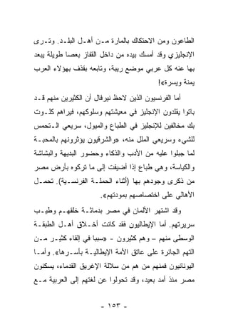 ‫ﺍﻟﻁﺎﻋﻭﻥ ﻭﻤﻥ ﺍﻻﺤﺘﻜﺎﻙ ﺒﺎﻟﻤﺎﺭﺓ ﻤـﻥ ﺃﻫـل ﺍﻟﺒﻠـﺩ. ﻭﺘـﺭﻯ‬
‫ﺍﻹﻨﺠﻠﻴﺯﻱ ﻭﻗﺩ ﺃﻤﺴﻙ ﺒﻴﺩﻩ ﻤﻥ ﺩﺍﺨل ﺍﻟﻘﻔﺎﺯ ﺒﻌﺼﺎ ﻁﻭﻴﻠﺔ ﻴﺒﻌﺩ‬
‫ﺒﻬﺎ ﻋﻨﻪ ﻜل ﻋﺭﺒﻲ ﻤﻭﻀﻊ ﺭﻴﺒﺔ، ﻭﺘﺎﺒﻌﻪ ﺒﻘﺫﻑ ﺒﻬﺅﻻﺀ ﺍﻟﻌﺭﺏ‬
                                           ‫ﻴﻤﻨﺔ ﻭﻴﺴﺭﺓ«!‬
‫ﺃﻤﺎ ﺍﻟﻔﺭﻨﺴﻴﻭﻥ ﺍﻟﺫﻴﻥ ﻻﺤﻅ ﻨﻴﺭﻓﺎل ﺃﻥ ﺍﻟﻜﺜﻴﺭﻴﻥ ﻤﻨﻬﻡ ﻗـﺩ‬
‫ﺒﺎﺘﻭﺍ ﻴﻘﻠﺩﻭﻥ ﺍﻹﻨﺠﻠﻴﺯ ﻓﻲ ﻤﻌﻴﺸﺘﻬﻡ ﻭﺴﻠﻭﻜﻬﻡ، ﻓﻴﺭﺍﻫﻡ ﻜﻠـﻭﺕ‬
‫ﺒﻙ ﻤﺨﺎﻟﻔﻴﻥ ﻟﻺﻨﺠﻠﻴﺯ ﻓﻲ ﺍﻟﻁﺒﺎﻉ ﻭﺍﻟﻤﻴﻭل، ﺴﺭﻴﻌﻲ ﺍﻟـﺘﺤﻤﺱ‬
‫ﻟﻠﺸﻲﺀ ﻭﺴﺭﻴﻌﻲ ﺍﻟﻤﻠل ﻤﻨﻪ، »ﻭﺍﻟﺸﺭﻗﻴﻭﻥ ﻴﺅﺜﺭﻭﻨﻬﻡ ﺒﺎﻟﻤﺤﺒـﺔ‬
‫ﻟﻤﺎ ﺠﺒﻠﻭﺍ ﻋﻠﻴﻪ ﻤﻥ ﺍﻷﺩﺏ ﻭﺍﻟﺫﻜﺎﺀ ﻭﺤﻀﻭﺭ ﺍﻟﺒﺩﻴﻬﺔ ﻭﺍﻟﺒﺸﺎﺸﺔ‬
‫ﻭﺍﻟﻜﻴﺎﺴﺔ، ﻭﻫﻲ ﻁﺒﺎﻉ ﺇﺫﺍ ﺃﻀﻴﻔﺕ ﺇﻟﻰ ﻤﺎ ﺘﺭﻜﻭﻩ ﺒﺄﺭﺽ ﻤﺼﺭ‬
‫ﻤﻥ ﺫﻜﺭﻯ ﻭﺠﻭﺩﻫﻡ ﺒﻬﺎ )ﺃﺜﻨﺎﺀ ﺍﻟﺤﻤﻠـﺔ ﺍﻟﻔﺭﻨﺴـﻴﺔ(. ﺘﺤﻤـل‬
                       ‫ﺍﻷﻫﺎﻟﻲ ﻋﻠﻰ ﺍﺨﺘﺼﺎﺼﻬﻡ ﺒﻤﻭﺩﺘﻬﻡ«.‬
‫ﻭﻗﺩ ﺍﺸﺘﻬﺭ ﺍﻷﻟﻤﺎﻥ ﻓﻲ ﻤﺼﺭ ﺒﺩﻤﺎﺜـﺔ ﺨﻠﻘﻬـﻡ ﻭﻁﻴـﺏ‬
‫ﺴﺭﻴﺭﺘﻬﻡ. ﺃﻤﺎ ﺍﻹﻴﻁﺎﻟﻴﻭﻥ ﻓﻘﺩ ﻜﺎﻨﺕ ﺃﺨـﻼﻕ ﺃﻫـل ﺍﻟﻁﺒﻘـﺔ‬
‫ﺍﻟﻭﺴﻁﻰ ﻤﻨﻬﻡ – ﻭﻫﻡ ﻜﺜﻴﺭﻭﻥ - »ﺴﺒﺒﺎ ﻓﻲ ﺇﻟﻘﺎﺀ ﻜﺜﻴـﺭ ﻤـﻥ‬
                    ‫‪‬‬
‫ﺍﻟﺘﻬﻡ ﺍﻟﺠﺎﺌﺭﺓ ﻋﻠﻰ ﻋﺎﺘﻕ ﺍﻷﻤﺔ ﺍﻹﻴﻁﺎﻟﻴـﺔ ﺒﺄﺴـﺭﻫﺎ«. ﻭﺃﻤـﺎ‬
‫ﺍﻟﻴﻭﻨﺎﻨﻴﻭﻥ ﻓﻤﻨﻬﻡ ﻤﻥ ﻫﻡ ﻤﻥ ﺴﻼﻟﺔ ﺍﻹﻏﺭﻴﻕ ﺍﻟﻘﺩﻤﺎﺀ، ﻴﺴﻜﻨﻭﻥ‬
‫ﻤﺼﺭ ﻤﻨﺫ ﺃﻤﺩ ﺒﻌﻴﺩ، ﻭﻗﺩ ﺘﺤﻭﻟﻭﺍ ﻋﻥ ﻟﻐﺘﻬﻡ ﺇﻟﻰ ﺍﻟﻌﺭﺒﻴﺔ ﻤـﻊ‬


                       ‫- ٣٥١ -‬
 