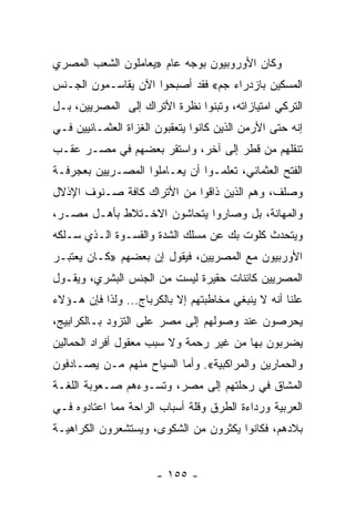 ‫ﻭﻜﺎﻥ ﺍﻷﻭﺭﻭﺒﻴﻭﻥ ﺒﻭﺠﻪ ﻋﺎﻡ »ﻴﻌﺎﻤﻠﻭﻥ ﺍﻟﺸﻌﺏ ﺍﻟﻤﺼﺭﻱ‬
‫ﺍﻟﻤﺴﻜﻴﻥ ﺒﺎﺯﺩﺭﺍﺀ ﺠﻡ« ﻓﻘﺩ ﺃﺼﺒﺤﻭﺍ ﺍﻵﻥ ﻴﻘﺎﺴـﻤﻭﻥ ﺍﻟﺠـﻨﺱ‬
‫ﺍﻟﺘﺭﻜﻲ ﺍﻤﺘﻴﺎﺯﺍﺘﻪ، ﻭﺘﺒﻨﻭﺍ ﻨﻅﺭﺓ ﺍﻷﺘﺭﺍﻙ ﺇﻟﻰ ﺍﻟﻤﺼﺭﻴﻴﻥ، ﺒـل‬
‫ﺇﻨﻪ ﺤﺘﻰ ﺍﻷﺭﻤﻥ ﺍﻟﺫﻴﻥ ﻜﺎﻨﻭﺍ ﻴﺘﻌﻘﺒﻭﻥ ﺍﻟﻐﺯﺍﺓ ﺍﻟﻌﺜﻤـﺎﻨﻴﻴﻥ ﻓـﻲ‬
‫ﺘﻨﻘﻠﻬﻡ ﻤﻥ ﻗﻁﺭ ﺇﻟﻰ ﺁﺨﺭ، ﻭﺍﺴﺘﻘﺭ ﺒﻌﻀﻬﻡ ﻓﻲ ﻤﺼـﺭ ﻋﻘـﺏ‬
‫ﺍﻟﻔﺘﺢ ﺍﻟﻌﺜﻤﺎﻨﻲ، ﺘﻌﻠﻤـﻭﺍ ﺃﻥ ﻴﻌـﺎﻤﻠﻭﺍ ﺍﻟﻤﺼـﺭﻴﻴﻥ ﺒﻌﺠﺭﻓـﺔ‬
‫ﻭﺼﻠﻑ، ﻭﻫﻡ ﺍﻟﺫﻴﻥ ﺫﺍﻗﻭﺍ ﻤﻥ ﺍﻷﺘﺭﺍﻙ ﻜﺎﻓﺔ ﺼـﻨﻭﻑ ﺍﻹﺫﻻل‬
‫ﻭﺍﻟﻤﻬﺎﻨﺔ، ﺒل ﻭﺼﺎﺭﻭﺍ ﻴﺘﺤﺎﺸﻭﻥ ﺍﻻﺨـﺘﻼﻁ ﺒﺄﻫـل ﻤﺼـﺭ،‬
‫ﻭﻴﺘﺤﺩﺙ ﻜﻠﻭﺕ ﺒﻙ ﻋﻥ ﻤﺴﻠﻙ ﺍﻟﺸﺩﺓ ﻭﺍﻟﻘﺴـﻭﺓ ﺍﻟـﺫﻱ ﺴـﻠﻜﻪ‬
‫ﺍﻷﻭﺭﺒﻴﻭﻥ ﻤﻊ ﺍﻟﻤﺼﺭﻴﻴﻥ، ﻓﻴﻘﻭل ﺇﻥ ﺒﻌﻀﻬﻡ »ﻜـﺎﻥ ﻴﻌﺘﺒـﺭ‬
‫ﺍﻟﻤﺼﺭﻴﻴﻥ ﻜﺎﺌﻨﺎﺕ ﺤﻘﻴﺭﺓ ﻟﻴﺴﺕ ﻤﻥ ﺍﻟﺠﻨﺱ ﺍﻟﺒﺸﺭﻱ، ﻭﻴﻘـﻭل‬
‫ﻋﻠﻨﺎ ﺃﻨﻪ ﻻ ﻴﻨﺒﻐﻲ ﻤﺨﺎﻁﺒﺘﻬﻡ ﺇﻻ ﺒﺎﻟﻜﺭﺒﺎﺝ... ﻭﻟﺫﺍ ﻓﺈﻥ ﻫـﺅﻻﺀ‬
                                                    ‫ﹰ‬
‫ﻴﺤﺭﺼﻭﻥ ﻋﻨﺩ ﻭﺼﻭﻟﻬﻡ ﺇﻟﻰ ﻤﺼﺭ ﻋﻠﻰ ﺍﻟﺘﺯﻭﺩ ﺒـﺎﻟﻜﺭﺍﺒﻴﺞ،‬
‫ﻴﻀﺭﺒﻭﻥ ﺒﻬﺎ ﻤﻥ ﻏﻴﺭ ﺭﺤﻤﺔ ﻭﻻ ﺴﺒﺏ ﻤﻌﻘﻭل ﺃﻓﺭﺍﺩ ﺍﻟﺤﻤﺎﻟﻴﻥ‬
‫ﻭﺍﻟﺤﻤﺎﺭﻴﻥ ﻭﺍﻟﻤﺭﺍﻜﺒﻴﺔ«. ﻭﺃﻤﺎ ﺍﻟﺴﻴﺎﺡ ﻤﻨﻬﻡ ﻤـﻥ ﻴﺼـﺎﺩﻓﻭﻥ‬
‫ﺍﻟﻤﺸﺎﻕ ﻓﻲ ﺭﺤﻠﺘﻬﻡ ﺇﻟﻰ ﻤﺼﺭ، ﻭﺘﺴـﻭﺀﻫﻡ ﺼـﻌﻭﺒﺔ ﺍﻟﻠﻐـﺔ‬
‫ﺍﻟﻌﺭﺒﻴﺔ ﻭﺭﺩﺍﺀﺓ ﺍﻟﻁﺭﻕ ﻭﻗﻠﺔ ﺃﺴﺒﺎﺏ ﺍﻟﺭﺍﺤﺔ ﻤﻤﺎ ﺍﻋﺘﺎﺩﻭﻩ ﻓـﻲ‬
‫ﺒﻼﺩﻫﻡ، ﻓﻜﺎﻨﻭﺍ ﻴﻜﺜﺭﻭﻥ ﻤﻥ ﺍﻟﺸﻜﻭﻯ، ﻭﻴﺴﺘﺸﻌﺭﻭﻥ ﺍﻟﻜﺭﺍﻫﻴـﺔ‬


                       ‫- ٥٥١ -‬
 