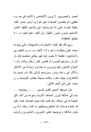 ‫ﻟﻤﺼﺭ ﻭﺍﻟﻤﺼﺭﻴﻴﻥ، ﻻ ﻴﺭﻭﻥ ﺍﻷﺸﺨﺎﺹ ﻭﺍﻷﺸﻴﺎﺀ ﻓﻲ ﻀـﻭﺀ‬
‫ﺤﻘﻴﻘﻲ، ﺜﻡ ﻴﺘﻨﻔﺴﻭﻥ ﺍﻟﺼﻌﺩﺍﺀ ﺤﻴﻥ ﺘﺘﻭﺍﺭﻯ ﺃﺭﺽ ﻤﺼﺭ ﺨﻠﻑ‬
‫ﺴﻔﻴﻨﺔ ﺍﻟﻌﻭﺩﺓ، ﺤﺘﻰ ﺇﺫﺍ ﻫﻡ ﻭﺼﻠﻭﺍ ﺇﻟﻰ ﺒﻼﺩﻫﻡ، ﺃﻁﻠﻘﻭﺍ ﺍﻟﻌﻨﺎﻥ‬
‫ﻷﻟﺴﻨﺘﻬﻡ ﻴﺫﻤﻭﻥ ﻤﺼﺭ ﻭﺃﻫﻠﻬﺎ، ﻭﺃﻥ ﻜﺘﺒﻭﺍ ﻋﻨﻬﺎ ﻜﺘﺒﻭﺍ ﻤـﺎ ﻻ‬
                                           ‫ﻴﻁﺎﺒﻕ ﺍﻟﺤﻘﻴﻘﺔ«.‬
‫ﻭﻤﻊ ﺫﻟﻙ ﻓﻘﺩ ﻜﺎﻨﺕ ﺍﻻﻤﺘﻴﺎﺯﺍﺕ ﻭﺍﻟﺘﺴﻬﻴﻼﺕ ﺍﻟﺘﻲ ﻴﻭﻓﺭﻫﺎ‬
‫ﻤﺤﻤﺩ ﻋﻠﻲ ﻭﺤﻜﻭﻤﺘـﻪ ﻟﻬـﺅﻻﺀ ﺍﻷﺠﺎﻨـﺏ، ﻤـﻥ ﺍﻟﻤﻘﻴﻤـﻴﻥ‬
‫ﻭﺍﻟﺴﺎﺌﺤﻴﻥ، ﻋﻅﻴﻤﺔ ﻻ ﺤﺼﺭ ﻟﻬﺎ، ﻓﻬﻭ ﻴﺤﺘﻔﻲ ﺸﺨﺼﻴﺎ ﺒﻜﺒـﺎﺭ‬
        ‫‪‬‬
‫ﺍﻟﺯﻭﺍﺭ، ﻭﻴﻨﺯﻟﻬﻡ ﻗﺼﻭﺭﻩ ﺃﻭ ﻗﺼﻭﺭ ﻜﺒﺎﺭ ﺭﺠﺎل ﺩﻭﻟﺘﻪ، ﻭﺃﻤـﺎ‬
‫ﺍﻟﺴﻴﺎﺡ ﺍﻟﻌﺎﺩﻴﻭﻥ ﻓﻬﻡ ﻴﺯﻭﺭﻭﻥ ﻤﺎ ﻴﺸﺎﺀﻭﻥ ﺯﻴﺎﺭﺘﻪ ﻤﻥ ﺍﻷﻤﺎﻜﻥ‬
‫ﻭﺍﻵﺜﺎﺭ ﻓﻲ ﺭﺍﺤﺔ ﻭﻴﺴﺭ، ﻭﻴﺯﻭﺩﻫﻡ ﺍﻟﻭﺍﻟﻲ ﺒﻜﺘـﺎﺏ ﺘﻭﺼـﻴﺔ‬
‫ﻟﻼﻨﺘﻔﺎﻉ ﺒﻪ ﺤﻴﺜﻤﺎ ﺤﻠﻭﺍ، ﻭﻜﺎﻨﺕ ﺼﻴﻐﺔ ﺨﻁﺎﺏ ﺍﻟﺘﻭﺼﻴﺔ ﻤـﻥ‬
                              ‫ﻤﺤﻤﺩ ﻋﻠﻲ ﻋﻠﻰ ﺍﻟﻨﺤﻭ ﺍﻟﺘﺎﻟﻲ:‬
‫»ﺇﻥ ﺼﺩﻴﻘﻨﺎ ﺍﻟﺤﻤﻴﻡ ﺍﻟﻘﺩﻴﻡ ﺍﻟﻤﺴﻴﻭ.......، ﻭﺠﻨﺴﻴﺘﻪ.....‬
‫ﺠﺎﺀ ﺇﻟﻰ ﺃﻤﻼﻜﻨﺎ ﻟﻴﺯﻭﺭ ﺍﻟﻤﻌﺎﻫﺩ ﺍﻷﺜﺭﻴﺔ ﻭﻏﻴﺭﻫﺎ ﻤﻥ ﺍﻷﻤـﺎﻜﻥ‬
‫ﺍﻟﻤﻔﻴﺩﺓ ﻟﻪ ﻓﻲ ﺃﺒﺤﺎﺜﻪ، ﻭﻗﺩ ﻗﺩﻤﻪ ﺇﻟﻴﻨﺎ ﺠﻨﺎﺏ ﻗﻨﺼﻠﻪ، ﻓﺒﻨﺎﺀ ﻋﻠﻴﻪ‬
‫ﻗﺩ ﺴﻠﻤﻨﺎﻩ ﻓﺭﻤﺎﻨﻨﺎ ﻫﺫﺍ ﻟﻴﻨﺘﻔﻊ ﻭﻴﺴﺘﻅﻬﺭ ﺒﻪ ﺃﺜﻨﺎﺀ ﺭﺤﻠﺘـﻪ ﻓـﻲ‬
‫ﻁﻭل ﺃﻤﻼﻜﻨﺎ ﻭﻋﺭﻀﻬﺎ، ﻓﻌﻠﻰ ﺍﻟﻤﺩﻴﺭﻴﻥ ﻭﺍﻟﻤﺄﻤﻭﺭﻴﻥ ﻭﺃﺭﺒﺎﺏ‬


                        ‫- ٦٥١ -‬
 