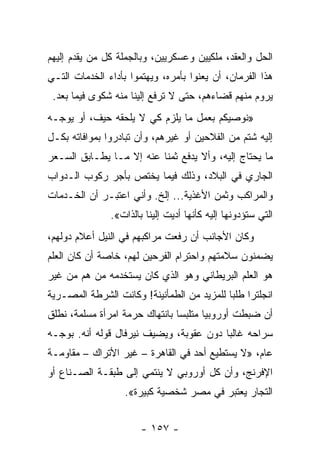 ‫ﺍﻟﺤل ﻭﺍﻟﻌﻘﺩ، ﻤﻠﻜﻴﻴﻥ ﻭﻋﺴﻜﺭﻴﻴﻥ، ﻭﺒﺎﻟﺠﻤﻠﺔ ﻜل ﻤﻥ ﻴﻘﺩﻡ ﺇﻟﻴﻬﻡ‬
‫ﻫﺫﺍ ﺍﻟﻔﺭﻤﺎﻥ، ﺃﻥ ﻴﻌﻨﻭﺍ ﺒﺄﻤﺭﻩ، ﻭﻴﻬﺘﻤﻭﺍ ﺒﺄﺩﺍﺀ ﺍﻟﺨﺩﻤﺎﺕ ﺍﻟﺘـﻲ‬
 ‫ﻴﺭﻭﻡ ﻤﻨﻬﻡ ﻗﻀﺎﺀﻫﻡ، ﺤﺘﻰ ﻻ ﺘﺭﻓﻊ ﺇﻟﻴﻨﺎ ﻤﻨﻪ ﺸﻜﻭﻯ ﻓﻴﻤﺎ ﺒﻌﺩ.‬
‫»ﻨﻭﺼﻴﻜﻡ ﺒﻌﻤل ﻤﺎ ﻴﻠﺯﻡ ﻜﻲ ﻻ ﻴﻠﺤﻘﻪ ﺤﻴﻑ، ﺃﻭ ﻴﻭﺠـﻪ‬
‫ﺇﻟﻴﻪ ﺸﺘﻡ ﻤﻥ ﺍﻟﻔﻼﺤﻴﻥ ﺃﻭ ﻏﻴﺭﻫﻡ، ﻭﺃﻥ ﺘﺒﺎﺩﺭﻭﺍ ﺒﻤﻭﺍﻓﺎﺘﻪ ﺒﻜـل‬
‫ﻤﺎ ﻴﺤﺘﺎﺝ ﺇﻟﻴﻪ، ﻭﺃﻻ ﻴﺩﻓﻊ ﺜﻤﻨﺎ ﻋﻨﻪ ﺇﻻ ﻤـﺎ ﻴﻁـﺎﺒﻕ ﺍﻟﺴـﻌﺭ‬
                          ‫ﹰ‬
‫ﺍﻟﺠﺎﺭﻱ ﻓﻲ ﺍﻟﺒﻼﺩ، ﻭﺫﻟﻙ ﻓﻴﻤﺎ ﻴﺨﺘﺹ ﺒﺄﺠﺭ ﺭﻜﻭﺏ ﺍﻟـﺩﻭﺍﺏ‬
‫ﻭﺍﻟﻤﺭﺍﻜﺏ ﻭﺜﻤﻥ ﺍﻷﻏﺫﻴﺔ... ﺇﻟﺦ. ﻭﺃﻨﻲ ﺍﻋﺘﺒـﺭ ﺃﻥ ﺍﻟﺨـﺩﻤﺎﺕ‬
               ‫ﺍﻟﺘﻲ ﺴﺘﺅﺩﻭﻨﻬﺎ ﺇﻟﻴﻪ ﻜﺄﻨﻬﺎ ﺃﺩﻴﺕ ﺇﻟﻴﻨﺎ ﺒﺎﻟﺫﺍﺕ«.‬
‫ﻭﻜﺎﻥ ﺍﻷﺠﺎﻨﺏ ﺃﻥ ﺭﻓﻌﺕ ﻤﺭﺍﻜﺒﻬﻡ ﻓﻲ ﺍﻟﻨﻴل ﺃﻋﻼﻡ ﺩﻭﻟﻬﻡ،‬
‫ﻴﻀﻤﻨﻭﻥ ﺴﻼﻤﺘﻬﻡ ﻭﺍﺤﺘﺭﺍﻡ ﺍﻟﻔﺭﺤﻴﻥ ﻟﻬﻡ، ﺨﺎﺼﺔ ﺃﻥ ﻜﺎﻥ ﺍﻟﻌﻠﻡ‬
‫ﻫﻭ ﺍﻟﻌﻠﻡ ﺍﻟﺒﺭﻴﻁﺎﻨﻲ ﻭﻫﻭ ﺍﻟﺫﻱ ﻜﺎﻥ ﻴﺴﺘﺨﺩﻤﻪ ﻤﻥ ﻫﻡ ﻤﻥ ﻏﻴﺭ‬
‫ﺍﻨﺠﻠﺘﺭﺍ ﻁﻠﺒﺎ ﻟﻠﻤﺯﻴﺩ ﻤﻥ ﺍﻟﻁﻤﺄﻨﻴﻨﺔ! ﻭﻜﺎﻨﺕ ﺍﻟﺸﺭﻁﺔ ﺍﻟﻤﺼـﺭﻴﺔ‬
                                            ‫‪‬‬
‫ﺃﻥ ﻀﺒﻁﺕ ﺃﻭﺭﻭﺒﻴﺎ ﻤﺘﻠﺒﺴﺎ ﺒﺎﻨﺘﻬﺎﻙ ﺤﺭﻤﺔ ﺍﻤﺭﺃﺓ ﻤﺴﻠﻤﺔ، ﻨﻁﻠﻕ‬
                                ‫‪‬‬      ‫‪‬‬
‫ﺴﺭﺍﺤﻪ ﻏﺎﻟﺒﺎ ﺩﻭﻥ ﻋﻘﻭﺒﺔ، ﻭﻴﻀﻴﻑ ﻨﻴﺭﻓﺎل ﻗﻭﻟﻪ ﺃﻨﻪ. ﺒﻭﺠـﻪ‬
                                         ‫‪‬‬
‫ﻋﺎﻡ، »ﻻ ﻴﺴﺘﻁﻴﻊ ﺃﺤﺩ ﻓﻲ ﺍﻟﻘﺎﻫﺭﺓ – ﻏﻴﺭ ﺍﻷﺘﺭﺍﻙ – ﻤﻘﺎﻭﻤـﺔ‬
‫ﺍﻹﻓﺭﻨﺞ، ﻭﺃﻥ ﻜل ﺃﻭﺭﻭﺒﻲ ﻻ ﻴﻨﺘﻤﻲ ﺇﻟﻰ ﻁﺒﻘـﺔ ﺍﻟﺼـﻨﺎﻉ ﺃﻭ‬
                   ‫ﺍﻟﺘﺠﺎﺭ ﻴﻌﺘﺒﺭ ﻓﻲ ﻤﺼﺭ ﺸﺨﺼﻴﺔ ﻜﺒﻴﺭﺓ«.‬


                       ‫- ٧٥١ -‬
 