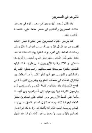 ‫ﺘﺄﺜﻴﺭﻫﻡ ﻓﻲ ﺍﻟﻤﺼﺭﻴﻴﻥ‬
‫ﻭﻗﺩ ﻜﺎﻥ ﻟﻭﺠﻭﺩ ﺍﻷﻭﺭﻭﺒﻴﻴﻥ ﻓﻲ ﻤﺼﺭ ﺃﺜﺭﻩ ﻓﻲ ﺒﻌـﺽ‬
‫ﻋﺎﺩﺍﺕ ﺍﻟﻤﺼﺭﻴﻴﻥ ﻭﺃﺨﻼﻗﻬﻡ ﻓﻲ ﻋﺼﺭ ﻤﺤﻤﺩ ﻋﻠﻲ، ﺨﺎﺼـﺔ‬
                                          ‫ﺍﻷﻏﻨﻴﺎﺀ ﻤﻨﻬﻡ.‬
‫ﻓﻘﺩ ﺤﺭﺹ ﺃﻏﻨﻴﺎﺀ ﺍﻟﻤﺼﺭﻴﻴﻥ ﻋﻠﻰ ﺍﺴﺘﻴﺭﺍﺩ ﻓﺎﺨﺭ ﺍﻷﺜﺎﺙ‬
‫ﻟﻘﺼﻭﺭﻫﻡ ﻤﻥ ﺍﻟﺩﻭل ﺍﻷﻭﺭﻭﺒﻴـﺔ، ﻤـﻥ ﺍﻟﻤﺭﺍﻴـﺎ ﻭﺍﻟﺜﺭﻴـﺎﺕ‬
‫ﻭﺴﺎﻋﺎﺕ ﺍﻟﺤﺎﺌﻁ، ﺇﻟﻰ ﺁﺨﺭﻩ. ﻭﻗﺩ ﺸﻐﻔﻭﺍ ﺒﻬﺫﻩ ﺍﻟﺴﺎﻋﺎﺕ ﺸـﻐﻔﺎ‬
 ‫ﹰ‬
‫ﺸﺩﻴﺩﺍ ﺤﺘﻰ ﻜﺎﻥ ﺍﻟﺒﻌﺽ ﻤﻨﻬﻡ ﻴﻌﻠﻕ ﻓـﻲ ﺍﻟﺤﺠـﺭﺓ ﺍﻟﻭﺍﺤـﺩﺓ‬
                                              ‫‪‬‬
‫ﺴﺎﻋﺘﻴﻥ ﺃﻭ ﺜﻼﺜﺎ! ﻭﻗﻠﺩﻭﺍ ﺍﻷﻭﺭﻭﺒﻴﻴﻥ ﻓـﻲ ﻁﺭﻴﻘـﺔ ﺘﻨـﺎﻭﻟﻬﻡ‬
                                       ‫ﹰ‬
‫ﻟﻠﻁﻌﺎﻡ، ﻓﺎﻗﺘﻨﻭﺍ ﺼـﺤﺎﻓﺎ ﻜﺼـﺤﺎﻓﻬﻡ، ﻭﺍﺴـﺘﻌﻤﻠﻭﺍ ﺍﻟﺸـﻭﻙ‬
                             ‫ﹰ‬
‫ﻭﺍﻟﺴﻜﺎﻜﻴﻥ ﻭﺍﻟﻜﺌﻭﺱ. ﻏﻴﺭ ﺃﻨﻬﻡ ﻜﺎﻨﻭﺍ ﻜﺜﻴـﺭﺍ ﻤـﺎ ﻴﺨﻠﻁـﻭﻥ‬
             ‫‪‬‬
‫ﻓﻴﺘﻨﺎﻭﻟﻥ ﺍﻟﺤﺴﺎﺀ ﻓﻲ ﺼﺤﺎﻑ ﺍﻟﺤﻠﻭﻯ، ﻭﻴﺸﺭﺒﻭﻥ ﺍﻟﻨﺒﻴـﺫ ﻓـﻲ‬
‫ﺃﻗﺩﺍﺡ ﺍﻟﺸﻤﺒﺎﻨﻴﺎ، ﻭﻗﺩ ﻴﺘﻨﺎﻭﻟﻭﻥ ﻗﻁﻌﺔ ﺍﻟﻠﺤـﻡ ﺒﺄﺼـﺎﺒﻌﻬﻡ ﺜـﻡ‬
‫ﻴﻐﺭﺴﻭﻥ ﺍﻟﺸﻭﻜﺔ ﻓﻴﻬﺎ ﻭﻴﺭﻓﻌﻭﻨﻬﺎ ﺇﻟﻰ ﺃﻓـﻭﺍﻫﻬﻡ، ﻭﺇﻥ ﺃﻗﻴﻤـﺕ‬
‫ﻤﺄﺩﺒﺔ ﻋﻠﻰ ﺍﻟﻨﻤﻁ ﺍﻷﻭﺭﻭﺒﻲ ﻭﻤﺭ ﺍﻟﺨﺎﺩﻡ ﻋﻠﻰ ﺍﻟﻤﺩﻋﻭﻴﻥ ﺒﻁﺒﻕ‬
‫ﺍﻟﻁﻌﺎﻡ ﻟﻴﻐﺭﻓﻭﺍ ﻷﻨﻔﺴﻬﻡ ﻤﻨﻪ، ﺘﻨﺎﻭل ﺍﻟﻤﺩﻋﻭ ﺍﻟﻁﺒﻕ ﻤـﻥ ﻴـﺩ‬
‫ﺍﻟﺨﺎﺩﻡ ﻭﻭﻀﻌﻪ ﺃﻤﺎﻤﻪ ﻅﺎﻨﺎ ﺃﻨﻪ ﺒﺄﻜﻤﻠﻪ ﻟﻪ! ﻭﻗـﺩ ﻜـﺎﻨﻭﺍ ﻗﺒـل‬
                                 ‫ﹰ‬
‫ﺍﺘﺼﺎﻟﻬﻡ ﺒﺎﻷﻭﺭﻭﺒﻴﻴﻥ ﻻ ﻴﻌﺭﻓﻭﻥ ﻏﻴﺭ ﺍﻟﻤﺎﺀ ﺸﺭﺍﺒﺎ ﻋﻨﺩ ﺘﻨﺎﻭل‬
           ‫‪‬‬

                      ‫- ٨٥١ -‬
 