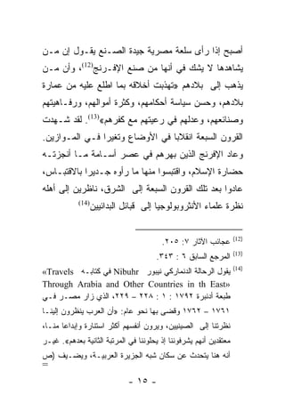 ‫ﺃﺼﺒﺢ ﺇﺫﺍ ﺭﺃﻯ ﺴﻠﻌﺔ ﻤﺼﺭﻴﺔ ﺠﻴﺩﺓ ﺍﻟﺼـﻨﻊ ﻴﻘـﻭل ﺇﻥ ﻤـﻥ‬
‫ﻴﺸﺎﻫﺩﻫﺎ ﻻ ﻴﺸﻙ ﻓﻲ ﺃﻨﻬﺎ ﻤﻥ ﺼﻨﻊ ﺍﻹﻓـﺭﻨﺞ)21(، ﻭﺃﻥ ﻤـﻥ‬
‫ﻴﺫﻫﺏ ﺇﻟﻰ ﺒﻼﺩﻫﻡ »ﺘﻬﺫﺒﺕ ﺃﺨﻼﻗﻪ ﺒﻤﺎ ﺍﻁﻠﻊ ﻋﻠﻴﻪ ﻤﻥ ﻋﻤﺎﺭﺓ‬
‫ﺒﻼﺩﻫﻡ، ﻭﺤﺴﻥ ﺴﻴﺎﺴﺔ ﺃﺤﻜﺎﻤﻬﻡ، ﻭﻜﺜﺭﺓ ﺃﻤﻭﺍﻟﻬﻡ، ﻭﺭﻓـﺎﻫﻴﺘﻬﻡ‬
‫ﻭﺼﻨﺎﺌﻌﻬﻡ، ﻭﻋﺩﻟﻬﻡ ﻓﻲ ﺭﻋﻴﺘﻬﻡ ﻤﻊ ﻜﻔﺭﻫﻡ«)31(. ﻟﻘﺩ ﺸـﻬﺩﺕ‬
‫ﺍﻟﻘﺭﻭﻥ ﺍﻟﺴﺒﻌﺔ ﺍﻨﻘﻼﺒﺎ ﻓﻲ ﺍﻷﻭﻀﺎﻉ ﻭﺘﻐﻴﺭﺍ ﻓـﻲ ﺍﻟﻤـﻭﺍﺯﻴﻥ.‬
                ‫‪‬‬                ‫‪‬‬
‫ﻭﻋﺎﺩ ﺍﻹﻓﺭﻨﺞ ﺍﻟﺫﻴﻥ ﺒﻬﺭﻫﻡ ﻓﻲ ﻋﺼﺭ ﺃﺴـﺎﻤﺔ ﻤـﺎ ﺃﻨﺠﺯﺘـﻪ‬
‫ﺤﻀﺎﺭﺓ ﺍﻹﺴﻼﻡ، ﻭﺍﻗﺘﺒﺴﻭﺍ ﻤﻨﻬﺎ ﻤﺎ ﺭﺃﻭﻩ ﺠـﺩﻴﺭﺍ ﺒﺎﻻﻗﺘﺒـﺎﺱ،‬
            ‫‪‬‬
‫ﻋﺎﺩﻭﺍ ﺒﻌﺩ ﺘﻠﻙ ﺍﻟﻘﺭﻭﻥ ﺍﻟﺴﺒﻌﺔ ﺇﻟﻰ ﺍﻟﺸﺭﻕ، ﻨﺎﻅﺭﻴﻥ ﺇﻟﻰ ﺃﻫﻠﻪ‬
            ‫)41(‬
                ‫ﻨﻅﺭﺓ ﻋﻠﻤﺎﺀ ﺍﻷﻨﺜﺭﻭﺒﻭﻟﻭﺠﻴﺎ ﺇﻟﻰ ﻗﺒﺎﺌل ﺍﻟﺒﺩﺍﺌﻴﻴﻥ‬

                                                                   ‫)21(‬
                                        ‫ﻋﺠﺎﺌﺏ ﺍﻵﺜﺎﺭ ٧: ٥٠٢.‬
                                                                   ‫)31(‬
                                      ‫ﺍﻟﻤﺭﺠﻊ ﺍﻟﺴﺎﺒﻕ ٦ : ٣٤٣.‬
                                                                   ‫)41(‬
‫ﻴﻘﻭل ﺍﻟﺭﺤﺎﻟﺔ ﺍﻟﺩﻨﻤﺎﺭﻜﻲ ﻨﻴﺒﻭﺭ ‪ Nibuhr‬ﻓﻲ ﻜﺘﺎﺒـﻪ ‪«Travels‬‬
‫»‪Through Arabia and Other Countries in th East‬‬
‫ﻁﺒﻌﺔ ﺃﺩﻨﺒﺭﺓ ٢٩٧١ : ١ : ٨٢٢ – ٩٢٢، ﺍﻟﺫﻱ ﺯﺍﺭ ﻤﺼـﺭ ﻓـﻲ‬
‫١٦٧١ – ٢٦٧١ ﻭﻗﻀﻰ ﺒﻬﺎ ﻨﺤﻭ ﻋﺎﻡ: »ﺃﻥ ﺍﻟﻌﺭﺏ ﻴﻨﻅﺭﻭﻥ ﺇﻟﻴﻨـﺎ‬
‫ﻨﻅﺭﺘﻨﺎ ﺇﻟﻰ ﺍﻟﺼﻴﻨﻴﻴﻥ، ﻭﻴﺭﻭﻥ ﺃﻨﻔﺴﻬﻡ ﺃﻜﺜﺭ ﺍﺴﺘﻨﺎﺭﺓ ﻭﺇﺒﺩﺍﻋﺎ ﻤﻨـﺎ،‬
‫ﻤﻌﺘﻘﺩﻴﻥ ﺃﻨﻬﻡ ﻴﺸﺭﻓﻭﻨﻨﺎ ﺇﺫ ﻴﺤﻠﻭﻨﻨﺎ ﻓﻲ ﺍﻟﻤﺭﺘﺒﺔ ﺍﻟﺜﺎﻨﻴﺔ ﺒﻌﺩﻫﻡ«. ﻏﻴـﺭ‬
‫ﺃﻨﻪ ﻫﻨﺎ ﻴﺘﺤﺩﺙ ﻋﻥ ﺴﻜﺎﻥ ﺸﺒﻪ ﺍﻟﺠﺯﻴﺭﺓ ﺍﻟﻌﺭﺒﻴـﺔ، ﻭﻴﻀـﻴﻑ )ﺹ‬
‫=‬
                             ‫- ٥١ -‬
 