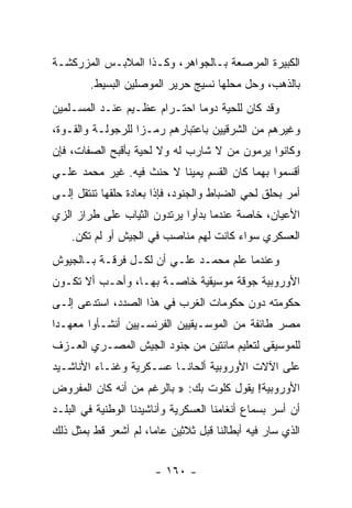 ‫ﺍﻟﻜﺒﻴﺭﺓ ﺍﻟﻤﺭﺼﻌﺔ ﺒـﺎﻟﺠﻭﺍﻫﺭ، ﻭﻜـﺫﺍ ﺍﻟﻤﻼﺒـﺱ ﺍﻟﻤﺯﺭﻜﺸـﺔ‬
        ‫ﺒﺎﻟﺫﻫﺏ، ﻭﺤل ﻤﺤﻠﻬﺎ ﻨﺴﻴﺞ ﺤﺭﻴﺭ ﺍﻟﻤﻭﺼﻠﻴﻥ ﺍﻟﺒﺴﻴﻁ.‬
‫ﻭﻗﺩ ﻜﺎﻥ ﻟﻠﺤﻴﺔ ﺩﻭﻤﺎ ﺍﺤﺘـﺭﺍﻡ ﻋﻅـﻴﻡ ﻋﻨـﺩ ﺍﻟﻤﺴـﻠﻤﻴﻥ‬
                              ‫‪‬‬
‫ﻭﻏﻴﺭﻫﻡ ﻤﻥ ﺍﻟﺸﺭﻗﻴﻴﻥ ﺒﺎﻋﺘﺒﺎﺭﻫﻡ ﺭﻤـﺯﺍ ﻟﻠﺭﺠﻭﻟـﺔ ﻭﺍﻟﻘـﻭﺓ،‬
                   ‫‪‬‬
‫ﻭﻜﺎﻨﻭﺍ ﻴﺭﻤﻭﻥ ﻤﻥ ﻻ ﺸﺎﺭﺏ ﻟﻪ ﻭﻻ ﻟﺤﻴﺔ ﺒﺄﻗﺒﺢ ﺍﻟﺼﻔﺎﺕ، ﻓﺈﻥ‬
‫ﺃﻗﺴﻤﻭﺍ ﺒﻬﻤﺎ ﻜﺎﻥ ﺍﻟﻘﺴﻡ ﻴﻤﻴﻨﺎ ﻻ ﺤﻨﺙ ﻓﻴﻪ. ﻏﻴﺭ ﻤﺤﻤﺩ ﻋﻠـﻲ‬
                          ‫ﹰ‬
‫ﺃﻤﺭ ﺒﺤﻠﻕ ﻟﺤﻲ ﺍﻟﻀﺒﺎﻁ ﻭﺍﻟﺠﻨﻭﺩ، ﻓﺈﺫﺍ ﺒﻌﺎﺩﺓ ﺤﻠﻘﻬﺎ ﺘﻨﺘﻘل ﺇﻟـﻰ‬
‫ﺍﻷﻋﻴﺎﻥ، ﺨﺎﺼﺔ ﻋﻨﺩﻤﺎ ﺒﺩﺃﻭﺍ ﻴﺭﺘﺩﻭﻥ ﺍﻟﺜﻴﺎﺏ ﻋﻠﻰ ﻁﺭﺍﺯ ﺍﻟﺯﻱ‬
    ‫ﺍﻟﻌﺴﻜﺭﻱ ﺴﻭﺍﺀ ﻜﺎﻨﺕ ﻟﻬﻡ ﻤﻨﺎﺼﺏ ﻓﻲ ﺍﻟﺠﻴﺵ ﺃﻭ ﻟﻡ ﺘﻜﻥ.‬
‫ﻭﻋﻨﺩﻤﺎ ﻋﻠﻡ ﻤﺤﻤـﺩ ﻋﻠـﻲ ﺃﻥ ﻟﻜـل ﻓﺭﻗـﺔ ﺒـﺎﻟﺠﻴﻭﺵ‬
‫ﺍﻷﻭﺭﻭﺒﻴﺔ ﺠﻭﻗﺔ ﻤﻭﺴﻴﻘﻴﺔ ﺨﺎﺼـﺔ ﺒﻬـﺎ، ﻭﺃﺤـﺏ ﺃﻻ ﺘﻜـﻭﻥ‬
‫ﺤﻜﻭﻤﺘﻪ ﺩﻭﻥ ﺤﻜﻭﻤﺎﺕ ﺍﻟﻐﺭﺏ ﻓﻲ ﻫﺫﺍ ﺍﻟﺼﺩﺩ، ﺍﺴﺘﺩﻋﻰ ﺇﻟـﻰ‬
‫ﻤﺼﺭ ﻁﺎﺌﻔﺔ ﻤﻥ ﺍﻟﻤﻭﺴـﻴﻘﻴﻴﻥ ﺍﻟﻔﺭﻨﺴـﻴﻴﻥ ﺃﻨﺸـﺄﻭﺍ ﻤﻌﻬـﺩﺍ‬
 ‫‪‬‬
‫ﻟﻠﻤﻭﺴﻴﻘﻰ ﻟﺘﻌﻠﻴﻡ ﻤﺎﺌﺘﻴﻥ ﻤﻥ ﺠﻨﻭﺩ ﺍﻟﺠﻴﺵ ﺍﻟﻤﺼـﺭﻱ ﺍﻟﻌـﺯﻑ‬
‫ﻋﻠﻰ ﺍﻵﻻﺕ ﺍﻷﻭﺭﻭﺒﻴﺔ ﺃﻟﺤﺎ ﹰـﺎ ﻋﺴـﻜﺭﻴﺔ ﻭﻏﻨـﺎﺀ ﺍﻷﻨﺎﺸـﻴﺩ‬
                          ‫ﻨ‬
‫ﺍﻷﻭﺭﻭﺒﻴﺔ! ﻴﻘﻭل ﻜﻠﻭﺕ ﺒﻙ: » ﺒﺎﻟﺭﻏﻡ ﻤﻥ ﺃﻨﻪ ﻜﺎﻥ ﺍﻟﻤﻔﺭﻭﺽ‬
‫ﺃﻥ ﺃﺴﺭ ﺒﺴﻤﺎﻉ ﺃﻨﻐﺎﻤﻨﺎ ﺍﻟﻌﺴﻜﺭﻴﺔ ﻭﺃﻨﺎﺸﻴﺩﻨﺎ ﺍﻟﻭﻁﻨﻴﺔ ﻓﻲ ﺍﻟﺒﻠـﺩ‬
‫ﺍﻟﺫﻱ ﺴﺎﺭ ﻓﻴﻪ ﺃﺒﻁﺎﻟﻨﺎ ﻗﺒل ﺜﻼﺜﻴﻥ ﻋﺎﻤﺎ، ﻟﻡ ﺃﺸﻌﺭ ﻗﻁ ﺒﻤﺜل ﺫﻟﻙ‬
                      ‫‪‬‬


                       ‫- ٠٦١ -‬
 