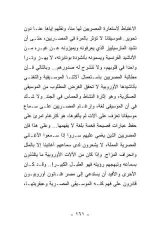 ‫ﺍﻻﻏﺘﺒﺎﻁ ﻻﺴﺘﻌﺎﺭﺓ ﺍﻟﻤﺼﺭﻴﻴﻥ ﻟﻬﺎ ﻤﻨﺎ، ﻭﻨﻘﻠﻬﻡ ﺇﻴﺎﻫﺎ ﻋﻨـﺎ ﺩﻭﻥ‬
‫ﺘﺤﻭﻴﺭ. ﻓﻤﻭﺴﻴﻘﺎﻨﺎ ﻻ ﺘﺅﺜﺭ ﺒﺎﻟﻤﺭﺓ ﻓﻲ ﺍﻟﻤﺼـﺭﻴﻴﻥ، ﺤﺘـﻰ ﺃﻥ‬
‫ﻨﺸﻴﺩ ﺍﻟﻤﺎﺭﺴﻴﻠﻴﻴﺯ ﺍﻟﺫﻱ ﻴﻌﺭﻓﻭﻨﻪ ﻭﻴﻤﻴﺯﻭﻨﻪ ﻋـﻥ ﻏﻴـﺭﻩ ﻤـﻥ‬
‫ﺍﻷﻨﺎﺸﻴﺩ ﺍﻟﻔﺭﻨﺴﻴﺔ ﻭﻴﺴﻤﻭﻨﻪ ﺒﺄﻨﺸﻭﺩﺓ ﺒﻭﻨﺎﺒﺭﺘﻪ، ﻻ ﻴﻬـﺯ ﻭﺘـﺭﺍ‬
 ‫‪‬‬
‫ﻭﺍﺤﺩﺍ ﻓﻲ ﻗﻠﻭﺒﻬﻡ، ﻭﻻ ﺘﻨﺸﺭﺡ ﻟﻪ ﺼﺩﻭﺭﻫﻡ... ﻭﺒﺎﻟﺘﺎﻟﻲ ﻓـﺈﻥ‬
                                                ‫‪‬‬
‫ﻤﻁﺎﻟﺒﺔ ﺍﻟﻤﺼﺭﻴﻴﻥ ﺒﺎﺴـﺘﻌﻤﺎل ﺁﻻﺘﻨـﺎ ﺍﻟﻤﻭﺴـﻴﻘﻴﺔ ﻭﺍﻟﺘﻐﻨـﻲ‬
‫ﺒﺄﻨﺎﺸﻴﺩﻫﺎ ﺍﻷﻭﺭﻭﺒﻴﺔ ﻻ ﺘﺤﻘﻕ ﺍﻟﻐﺭﺽ ﺍﻟﻤﻁﻠﻭﺏ ﻤﻥ ﺍﻟﻤﻭﺴﻴﻘﻰ‬
‫ﺍﻟﻌﺴﻜﺭﻴﺔ، ﻭﻫﻭ ﺇﺜﺎﺭﺓ ﺍﻟﻨﺸﺎﻁ ﻭﺍﻟﺤﻤﺎﺱ ﻓﻲ ﺍﻟﺠﻨﺩ. ﻭﻻ ﺸـﻙ‬
‫ﻓﻲ ﺃﻥ ﺍﻟﻤﻭﺴﻴﻘﻰ ﻟﻐﺔ، ﻭﺇﺭﻏـﺎﻡ ﺍﻟﻤﺼـﺭﻴﻴﻥ ﻋﻠـﻰ ﺴـﻤﺎﻉ‬
‫ﻤﻭﺴﻴﻘﺎﻨﺎ ﺘﻌﺯﻑ ﻋﻠﻰ ﺁﻻﺕ ﻟﻡ ﻴﺄﻟﻔﻭﻫﺎ، ﻫﻭ ﻜﺈﺭﻏﺎﻡ ﺍﻤﺭﺉ ﻋﻠﻰ‬
‫ﺤﻔﻅ ﻋﺒﺎﺭﺍﺕ ﻓﺼﻴﺤﺔ ﻓﺨﻤﺔ ﺒﻠﻐﺔ ﻻ ﻴﻔﻬﻤﻬﺎ... ﻭﻋﻠﻰ ﻫﺫﺍ ﻓﺈﻥ‬
‫ﺍﻟﻤﺼﺭﻴﻴﻥ ﺍﻟﺫﻴﻥ ﻴﻐﻤﻲ ﻋﻠﻴﻬﻡ ﺴـﺭﻭﺍ ﺇﺫﺍ ﺴـﻤﻌﻭﺍ ﺍﻷﻏـﺎﻨﻲ‬
                    ‫‪‬‬
‫ﺍﻟﻤﺼﺭﻴﺔ ﺍﻟﻤﻤﻠﺔ، ﻻ ﻴﺸﻌﺭﻭﻥ ﻟﺩﻯ ﺴﻤﺎﻋﻬﻡ ﺃﻏﺎﻨﻴﻨﺎ ﺇﻻ ﺒﺎﻟﻤﻠل‬
‫ﻭﺍﻨﺤﺭﺍﻑ ﺍﻟﻤﺯﺍﺝ. ﻭﺇﺫﺍ ﻜﺎﻥ ﻤﻥ ﺍﻵﻻﺕ ﺍﻷﻭﺭﻭﺒﻴﺔ ﻤﺎ ﻴﺘﻠﺫﺫﻭﻥ‬
‫ﺒﺴﻤﺎﻋﻪ ﻭﺘﺒﻬﺠﻬﻡ ﺭﺅﻴﺘﻪ ﻓﻬﻭ ﺍﻟﻁﺒـل ﺍﻟﻜﺒﻴـﺭ!.. ﻭﻗـﺩ ﻜـﺎﻥ‬
‫ﺍﻷﺤﺭﻯ ﻭﺍﻷﻓﻴﺩ ﺃﻥ ﻴﺴﺘﺩﻋﻲ ﺇﻟﻰ ﻤﺼﺭ ﻓﻨـﺎﻨﻭﻥ ﺃﻭﺭﻭﺒﻴـﻭﻥ‬
‫ﻗﺎﺩﺭﻭﻥ ﻋﻠﻰ ﻓﻬﻡ ﻜﻨـﻪ ﺍﻟﻤﻭﺴـﻴﻘﻰ ﺍﻟﻤﺼـﺭﻴﺔ ﻭﻋﺒﻘﺭﻴﺘﻬـﺎ،‬




                      ‫- ١٦١ -‬
 